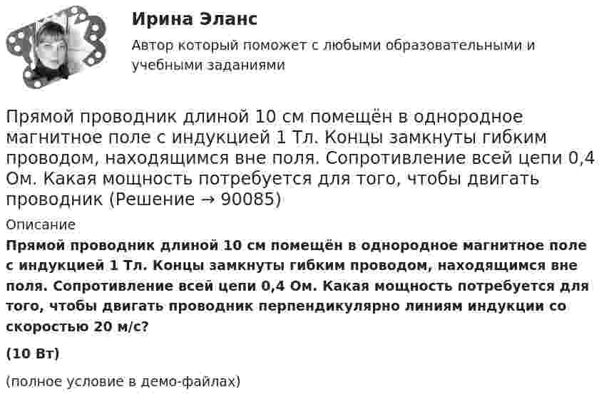     
            Описание
            Прямой проводник длиной 10 см помещён в однородное магнитное поле с индукцией 1 Тл. Концы замкнуты гибким проводом, находящимся вне поля. Сопротивление всей цепи 0,4 Ом. Какая мощность потребуется для того, чтобы двигать проводник перпендикулярно линиям индукции со скоростью 20 м/с?(10 Вт)(полное условие в демо-файлах)   
            
            
            Прямой проводник длиной 10 см подвешен горизонтально на двух нитях в однородном магнитном поле с индукцией 10 мТл. Вектор индукции перпендикулярен проводнику. На сколько изменится сила натяжения каждой нити, Прямой проводник длиной 10 см помещён в однородное магнитное поле с индукцией 1 Тл. Концы замкнуты гибким проводом, находящимся вне поля. Сопротивление всей цепи 0,4 Ом. Какая мощность потребуется для того, чтобы двигать проводникПрямой проводник длиной l = 10 см, по которому течёт ток силой I = 2 А, передвигают в однородном магнитном поле со скоростью V = 15 м/с перпендикулярно вектору магнитной индукции B. Найти работу перемещения проводникаПрямой проводник длиной L = 25 см находится в однородном магнитном поле с индукцией B = 50 мкТл. По проводнику течёт ток I = 8 А. Найти силу F, действующую на проводник. Подводящие ток провода находятся вне поля.Прямой проводящий стержень длиной = 40 см находится в однородном магнитном поле (В = 0,1 Тл). Концы стержня замкнуты гибким проводом, находящимся вне поли. Сопротивление всей цепи R = 0,5 Ом. Какая мощность Р потребуется для равномерногоПрямой проводящий стержень длиной l = 40 см находится в однородном магнитном поле (B = 0,1 Тл). Концы стержня замкнуты гибким проводом, находящимся вне поля. Сопротивление всей цепи R = 0,5 Ом. Прямолинейное движение двух материальных точек описывается уравнениями X_1=A_1+B_1 t+C_1 t^2 и X_2=A_2+B_2 t+C_2 t^2, где A_1=20 м; B_1=-2 м/с; C_1=4 м/с^2; A_2=2 м; B_2=2 м/с; C_2=0,5 м/с^2. В какой момент времени скорости этих точек будут одинаковыПрямой провод длиной 10 см, по которому течёт ток I = 20 А, находится в однородном магнитном поле с индукцией B = 0,01 Тл. Найти угол a между направлениями вектора B и тока, если на провод действует сила F = 10 мН.Прямой провод длиной 40 см, по которому течёт ток силой 100 А, движется в однородном магнитном поле с индукцией B = 0,5 Тл. Какую работу A совершают силы, действующие на провод со стороны поля, перемещая его на расстояниеПрямой провод длиной d = 20 см, по которому течёт ток силой I = 50 А, движется в однородном магнитном поле с индукцией B = 2 Тл. Какую работу A совершают силы, действующие на провод со стороны поля, Прямой провод длиной l = 12 см, по которому течёт ток I = 0,5 А, помещён в однородное магнитное поле под углом a = 45° к силовым линиям поля. Найти индукцию магнитного поля, если на провод действует сила F = 4,23 мН.  (0,1 Тл)Прямой провод длиной l = 40 см движется в однородном магнитном поле со скоростью u = 5 м/с перпендикулярно линиям индукции. Разность потенциалов U между концами провода равна 0,6 В. Вычислить индукцию B магнитного поля.Прямой провод длиной l = 40 см, по которому течёт ток силой I = 100 А, движется в однородном магнитном поле с индукцией B = 0,5 Тл. Какую работу A совершат силы, действующие на провод со стороны поля, Прямой провод длиной L = 40 см, по которому течёт ток силой I = 100 А, движется в однородном магнитном поле с индукцией B = 0,5 Тл. Какую работу A совершат силы, действующие на провод со стороны поля,