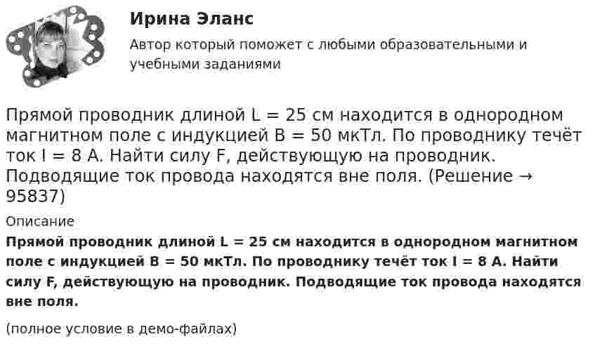     
            Описание
            Прямой проводник длиной L = 25 см находится в однородном магнитном поле с индукцией B = 50 мкТл. По проводнику течёт ток I = 8 А. Найти силу F, действующую на проводник. Подводящие ток провода находятся вне поля.(полное условие в демо-файлах)   
            
            
            Прямой проводник длиной l = 10 см, по которому течёт ток силой I = 2 А, передвигают в однородном магнитном поле со скоростью V = 15 м/с перпендикулярно вектору магнитной индукции B. Найти работу перемещения проводникаПрямой проводник длиной L = 25 см находится в однородном магнитном поле с индукцией B = 50 мкТл. По проводнику течёт ток I = 8 А. Найти силу F, действующую на проводник. Подводящие ток провода находятся вне поля.Прямой проводящий стержень длиной = 40 см находится в однородном магнитном поле (В = 0,1 Тл). Концы стержня замкнуты гибким проводом, находящимся вне поли. Сопротивление всей цепи R = 0,5 Ом. Какая мощность Р потребуется для равномерногоПрямой проводящий стержень длиной l = 40 см находится в однородном магнитном поле (B = 0,1 Тл). Концы стержня замкнуты гибким проводом, находящимся вне поля. Сопротивление всей цепи R = 0,5 Ом. Прямолинейное движение двух материальных точек описывается уравнениями X_1=A_1+B_1 t+C_1 t^2 и X_2=A_2+B_2 t+C_2 t^2, где A_1=20 м; B_1=-2 м/с; C_1=4 м/с^2; A_2=2 м; B_2=2 м/с; C_2=0,5 м/с^2. В какой момент времени скорости этих точек будут одинаковыПрямолинейное движение двух материальных точек описывается уравнениями х1 = A1t + B1t2 + C1t3  и  х2 = A2t + B2t2 + C2t3, где A1 = 4 м/с; B1 = 8 м/с2; C1 = – 16 м/с3; A2 = 2 м/с; B2 = – 4 м/с2; C2 = 1 м/с3. В какой момент времени Прямолинейное движение материальной точки описывается уравнением x = At + Bt3, где A = 2,0 м/с, B = 0,04 м/с3. Определить величину средней скорости и среднего ускорения за первые 4 с движения.Прямой провод длиной d = 20 см, по которому течёт ток силой I = 50 А, движется в однородном магнитном поле с индукцией B = 2 Тл. Какую работу A совершают силы, действующие на провод со стороны поля, Прямой провод длиной l = 12 см, по которому течёт ток I = 0,5 А, помещён в однородное магнитное поле под углом a = 45° к силовым линиям поля. Найти индукцию магнитного поля, если на провод действует сила F = 4,23 мН.  (0,1 Тл)Прямой провод длиной l = 40 см движется в однородном магнитном поле со скоростью u = 5 м/с перпендикулярно линиям индукции. Разность потенциалов U между концами провода равна 0,6 В. Вычислить индукцию B магнитного поля.Прямой провод длиной l = 40 см, по которому течёт ток силой I = 100 А, движется в однородном магнитном поле с индукцией B = 0,5 Тл. Какую работу A совершат силы, действующие на провод со стороны поля, Прямой провод длиной L = 40 см, по которому течёт ток силой I = 100 А, движется в однородном магнитном поле с индукцией B = 0,5 Тл. Какую работу A совершат силы, действующие на провод со стороны поля,Прямой проводник длиной 0,5 м движется с постоянной скоростью 0,8 м/с перпендикулярно линиям индукции однородного магнитного поля с индукцией 0,2 Тл. Чему равна разность потенциалов между концами этого проводника?Прямой проводник длиной 10 см подвешен горизонтально на двух нитях в однородном магнитном поле с индукцией 10 мТл. Вектор индукции перпендикулярен проводнику. На сколько изменится сила натяжения каждой нити, 