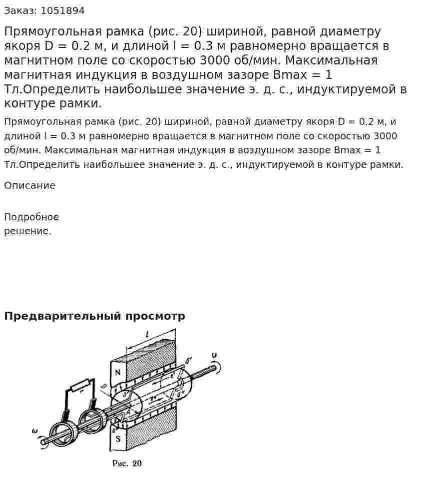 Прямоугольная рамка (рис. 20) шириной, равной диаметру якоря D = 0.2 м, и длиной l = 0.3 м равномерно вращается в магнитном поле со скоростью 3000 об/мин. Максимальная магнитная индукция в воздушном зазоре Вmax = 1 Тл.Определить наибольшее значение э. д. с., индуктируемой в контуре рамки. 