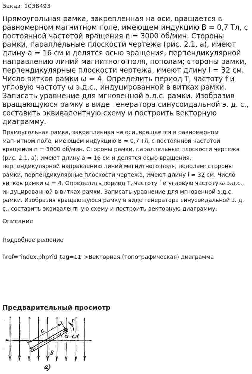 Прямоугольная рамка, закрепленная на оси, вращается в равномерном магнитном поле, имеющем индукцию В = 0,7 Тл, с постоянной частотой вращения n = 3000 об/мин. Стороны рамки, параллельные плоскости чертежа (рис. 2.1, а), имеют длину а = 16 см и делятся осью вращения, перпендикулярной направлению линий магнитного поля, пополам; стороны рамки, перпендикулярные плоскости чертежа, имеют длину l = 32 см. Число витков рамки ω = 4. Определить период Т, частоту f и угловую частоту ω э.д.с., индуцированной в витках рамки. Записать уравнение для мгновенной э.д.с. рамки. Изобразив вращающуюся рамку в виде генератора синусоидальной э. д. с., составить эквивалентную схему и построить векторную диаграмму. 