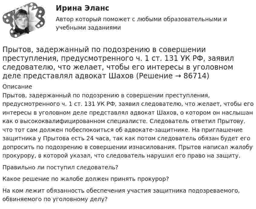      
            Описание
            Прытов, задержанный по подозрению в совершении преступления, предусмотренного ч. 1 ст. 131 УК РФ, заявил следователю, что желает, чтобы его интересы в уголовном деле представлял адвокат Шахов, о котором он наслышан как о высококвалифицированном специалисте. Следователь ответил Прытову, что тот сам должен побеспокоиться об адвокате-защитнике. На приглашение защитника у Прытова есть 24 часа, так как потом следователь обязан будет его допросить по подозрению в совершении изнасилования. Прытов написал жалобу прокурору, в которой указал, что следователь нарушил его право на защиту.Правильно ли поступил следователь?Какое решение по жалобе должен принять прокурор?На ком лежит обязанность обеспечения участия защитника подозреваемого, обвиняемого по уголовному делу?   
            
            
            Пружину растягивают на 2 см. Чему равна потенциальная энергия пружины, если её жёсткость 100 Н/м?Прытов, задержанный по подозрению в совершении преступления, предусмотренного ч. 1 ст. 131 УК РФ, заявил следователю, что желает, чтобы его интересы в уголовном деле представлял адвокат ШаховПрыщи – это один из видов   – кожного заболевания. Это не только портит эстетический вид, но и крайне неприятноПР Электромагнитная и радиационная безопасностьПрямая или обратная реакция будет протекать при стандартных условиях в системе 2NO(г) + O2(г) ⟷ 2NO2(г). Ответ мотивируйте, вычислив ΔG0298 прямой реакции.Прямая принадлежит плоскости, если она Выберите один ответ:  a.принадлежит любым двум точкам этой плоскости b.проходит через нормаль, проведённой к плоскости c.проходит через точку, принадлежащую этой плоскости d.параллельна любой прямой плоскостиПрямое влияние на увеличение необходимого количества денег в обращении оказывает:Пружина жёсткостью k = 500 Н/м сжата силой F = 100 Н. Определить работу внешней силы, дополнительно сжимающей эту пружину на l = 2 см.Пружина жёсткостью k = 800 Н/м сжата силой F = 200 Н. Определить работу A внешней силы, дополнительно сжимающей эту пружину еще на x = 2 см.Пружина жёсткостью k была сжата на x1. Какую нужно совершить работу, чтобы сжатие пружины увеличить до 2x1? k = 1,0•104 Н/м,  x1 = 5,1•10-2 м.Пружина растягивается на Dx = 2 см под действием силы F = 40 Н. Определить потенциальную энергию Wп пружины, растянутой на Dx1 = 5 см.Пружинный маятник (жесткость пружины равна 10 Н/м, масса груза равна 100 г) совершает вынужденные колебания в вязкой среде с коэффициентом сопротивления r=2 10-2 кг/с. Определить коэффициент затухания Пружинный маятник жесткостью k=10 Н/м и массой m=2 кг совершает гармонические затухающие колебания с логарифмическим декрементом затухания lambda=0,281 и начальной фазой колебания fi_0=0. Известно, что в момент времени t_1=8 с смещение точки от положПружинный маятник жесткостью k=32 Н/м и массой m=2 кг совершает гармонические вынужденные колебания с частотой Omega=4 с^(-1), под действием внешней периодической силы с амплитудой F_0=5 Н, логарифмическим декрементом затухания маятника lambda=0,1571