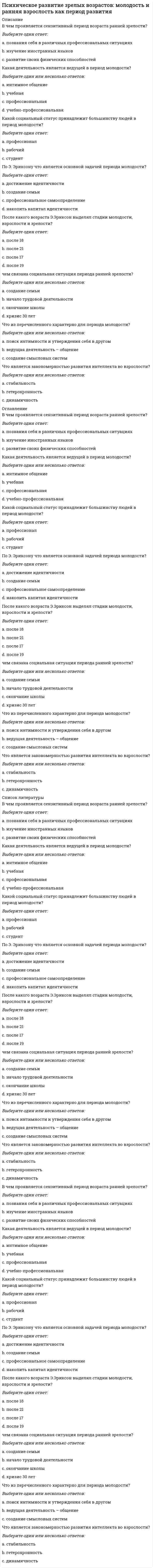      
          Описание
          Психодиагностика как наука и практическая деятельность10 из 10  
          Список литературы
          Вопрос 1Пока нет ответаБалл: 1,00Отметить вопросТекст вопроса01. Причины существующего интереса к психодиагностикеВыберите один ответ:a. все ответы верныеb. Необходимость профилактики деструктивных социально-психологических явлений (алкоголизм, наркомания и др.)c. Естественная для человека потребность в познании, прежде всего – в познании самого себяd. Доступность тестовых средствe. Необходимость творческой реализации себя как личности, как субъекта профессиональной карьеры и социальных отношенийВопрос 2Пока нет ответаБалл: 1,00Отметить вопросТекст вопроса02. ____ как отрасль психологического знания предназначена для измерения, оценки и анализа индивидуально-психологических и психофизиологических особенностей человека, а также выявления различий между группами людей, объединенных по какому-либо признакуВыберите один ответ:a. Дифференциальная психологияb. Физиологияc. Психофизиологияd. Общая психологияe. Психологическая диагностикаВопрос 3Пока нет ответаБалл: 1,00Отметить вопросТекст вопроса03. ____ предполагает свод правил применения психодиагностических инструментов, основанных на знании свойств измеряемых переменных и измеряющих инструментов, на знании этических и профессиональных норм психодиагностической работы.Выберите один ответ:a. нет верного ответаb. теоретическая психодигностикаc. функциональная диагностикаd. практическая психодиагностикаВопрос 4Пока нет ответаБалл: 1,00Отметить вопросТекст вопроса04. ____ рассматривает закономерности вынесения валидных и надежных диагностических суждений (диагнозов), с помощью которых осуществляется переход от признаков или индикаторов определенного состояния, процесса к констатации этих психологических «переменных».Выберите один ответ:a. нет верного ответаb. практическая психодиагностикаc. прикладная психодиагностикаd. теоретическая психодиагностикаe. функциональная диагностикаВопрос 5Пока нет ответаБалл: 1,00Отметить вопросТекст вопроса05. ____(1) изучает законы психики, ____(2) изучает особенности психики - выберите правильный вариантВыберите один ответ:a. психология(1) психодиагностика (2)b. Психология(1) Физиология(2)c. Физиология (1) Психодиагностика (2)d. Психодиагностика (2) Психология (2)e. Психодиагностика (1) Физиология (2)Вопрос 6Пока нет ответаБалл: 1,00Отметить вопросТекст вопроса06. ____ психодиагностики очень обширен и включает: 1) методологические и конкретные методические (практические) принципы построения диагностических методик и формулирования психодиагностических заключений; 2)методы и конкретные психодиагностические методики; 3) психометрику – математическую методологию обнаружения индивидуальных различий; 4) нормативные требования к методикам, их разработчикам и их пользователямВыберите один ответ:a. предметb. задачаc. объектd. методe. нет верного ответаВопрос 7Пока нет ответаБалл: 1,00Отметить вопросТекст вопроса07. Психодиагностика понимается как процесс выявления и измерения индивидуально-психологических особенностей человека с помощью специальных методов: наблюдения, тестирования, беседы и т.д. это ....... подходВыберите один ответ:a. интегральныйb. гностическийc. нет верного ответаd. конструирующийe. инструментальныйВопрос 8Пока нет ответаБалл: 1,00Отметить вопросТекст вопроса08. Психодиагностика признается самостоятельной научной дисциплиной, главное назначение которой разработка методов выявления и изучения индивидуальных психологических и психофизиологических особенностей человека это ....... подходВыберите один ответ:a. интегральныйb. нет верного ответаc. инструментальныйd. гностическийe. конструирующийВопрос 9Пока нет ответаБалл: 1,00Отметить вопросТекст вопроса09. Признание за психодиагностикой способности в распознании психической реальности. Его особенность заключается в том, что акцент делается на раскрытии индивидуального своеобразия и неповторимости внутреннего мира каждого человека. это ....... подходВыберите один ответ:a. гностическийb. интегральныйc. конструирующийd. нет верного ответаe. инструментальныйВопрос 10Пока нет ответаБалл: 1,00Отметить вопросТекст вопроса10. Суть – ориентация на теоретические аспекты психодиагностики. Он обобщает длительную историю развития теории и культуры психодиагностики и рассматривает ее в виде самостоятельной научной дисциплины, занимающейся проблемами постановки психологического диагноза это ....... подходВыберите один ответ:a. инструментальныйb. конструктивныйc. интегральныйd. гностическийe. нет верного ответа
            
            
            Психодиагностика как наука и практическая деятельностьПсиходиагностика МИППсиходиагностика (тест с ответами Синергия) Психологическая служба в детском саду ответы Синергия (тест 90/100)Психологическая служба в детском саду (тест с ответами Синергия) Психологическая устойчивость, способность выносить большие нагрузки, преодолевать усталость и развивать силу воли … Психологические основы оценки персонала (тест с ответами Синергия) Прочтите диалог, обращая внимания на структуру диалога, и составьте диалог по образцу. Перед выполнением задания прочтите диалог «В поисках квартиры» и ответьте на вопросы. Make a dialogue out of these phrases. Составьте диалог из перемешанных фраз.Прямой брус постоянного поперечного сечения нагружен скручивающими моментами М. Полный угол закручивания бруса ( (угол закручивания правого сечения относительно левого) равен…Прямолинейный отрезок с током располагается под углом к силовым линиям однородного магнитного поля. Куда направлена сила Ампера?Прямоугольная пластинка вращается вокруг оси, перпендикулярной ее плоскости и проходящй через точку А. Расположить точки A, B, C, D, E в порядке возрастания модулей их ускорений.Прямым называется термодинамический цикл,Психические явления, обеспечивающие переработку поступающей из окружающего мира информации, – это …Психические явления, устойчиво отображающиеся в принятии решений и поведении, называются …