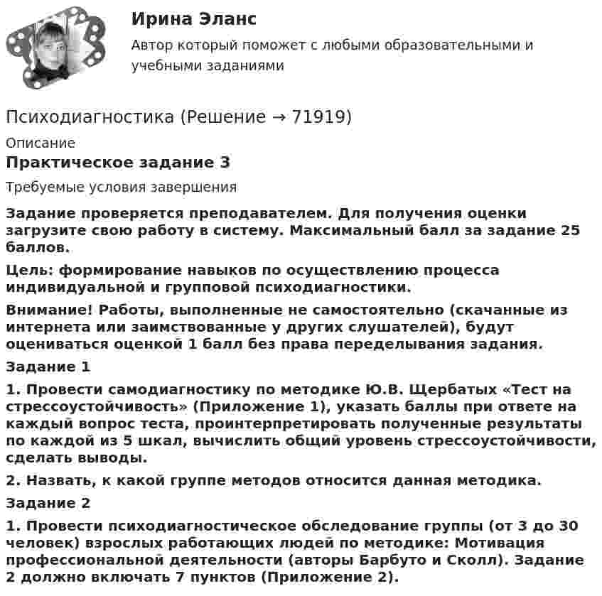      
            Описание
            Практическое задание 3Требуемые условия завершенияЗадание проверяется преподавателем. Для получения оценки загрузите свою работу в систему. Максимальный балл за задание 25 баллов.Цель: формирование навыков по осуществлению процесса индивидуальной и групповой психодиагностики.Внимание! Работы, выполненные не самостоятельно (скачанные из интернета или заимствованные у других слушателей), будут оцениваться оценкой 1 балл без права переделывания задания. Задание 11. Провести самодиагностику по методике Ю.В. Щербатых «Тест на стрессоустойчивость» (Приложение 1), указать баллы при ответе на каждый вопрос теста, проинтерпретировать полученные результаты по каждой из 5 шкал, вычислить общий уровень стрессоустойчивости, сделать выводы.2. Назвать, к какой группе методов относится данная методика.Задание 21.     Провести психодиагностическое обследование группы (от 3 до 30 человек) взрослых работающих людей по методике: Мотивация профессиональной деятельности (авторы Барбуто и Сколл). Задание 2 должно включать 7 пунктов (Приложение 2).   
            
            
            ПсиходиагностикаПсиходиагностикаПсиходиагностикаПсиходиагностика (2023г.) тест с ответами Синергия/МОИ/ МТИ /МОСАППсиходиагностика. 5 семестр. Синергия. 87баллов 2023 годПСИХОДИАГНОСТИКА 77/100 МФПУ СИНЕРГИЯПсиходиагностика (вопросы+ответы)Психическое состояние, при котором лицо во время совершения общественно опасного деяния не могло осознавать фактический характер и общественную опасность своих действий или бездействия, - это ...Психическое состояние, при котором лицо во время совершения общественно опасного деяния не может осознавать фактический характер и общественную опасность своих действий или бездействия, - это правовая ... Психическое состояние, при котором лицо во время совершения общественно опасного деяния не осознает фактический характер и общественную опасность своих действий или бездействия, - это ...ПСИХОГЕНЕТИКА Итоговое тестированиепсиходиагностикаПсиходиагностикаПсиходиагностика