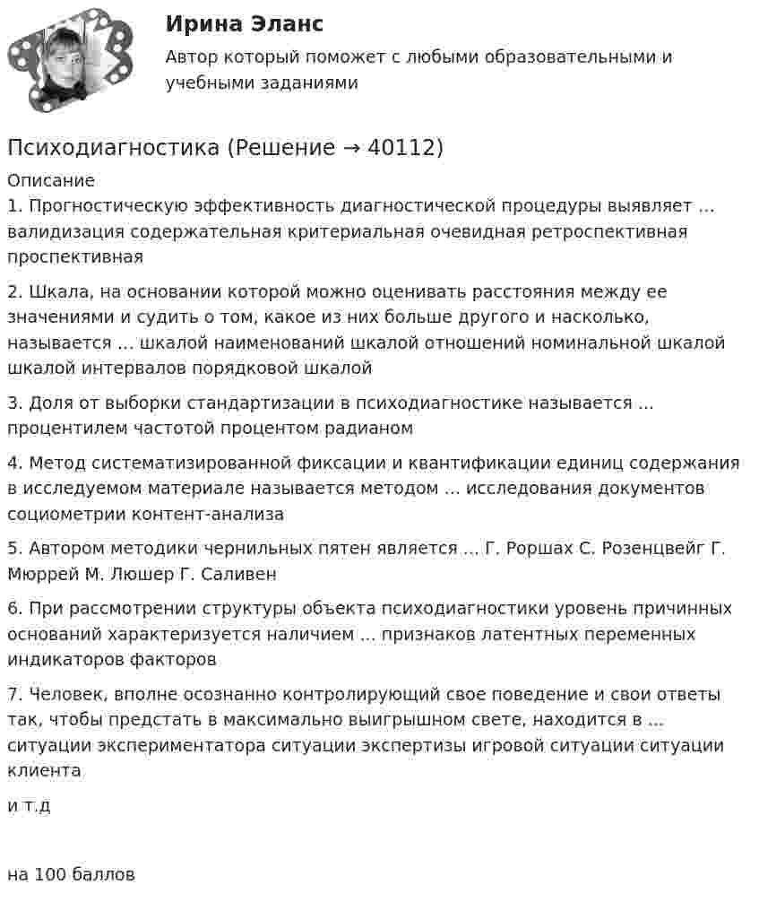     
          Описание
          1. Прогностическую эффективность диагностической процедуры выявляет … валидизация содержательная критериальная очевидная ретроспективная проспективная 2. Шкала, на основании которой можно оценивать расстояния между ее значениями и судить о том, какое из них больше другого и насколько, называется … шкалой наименований шкалой отношений номинальной шкалой шкалой интервалов порядковой шкалой 3. Доля от выборки стандартизации в психодиагностике называется ... процентилем частотой процентом радианом 4. Метод систематизированной фиксации и квантификации единиц содержания в исследуемом материале называется методом ... исследования документов социометрии контент-анализа 5. Автором методики чернильных пятен является ... Г. Роршах С. Розенцвейг Г. Мюррей М. Люшер Г. Саливен 6. При рассмотрении структуры объекта психодиагностики уровень причинных оснований характеризуется наличием ... признаков латентных переменных индикаторов факторов 7. Человек, вполне осознанно контролирующий свое поведение и свои ответы так, чтобы предстать в максимально выигрышном свете, находится в ... ситуации экспериментатора ситуации экспертизы игровой ситуации ситуации клиента и т.дна 100 баллов  
            
            
            ПсиходиагностикаПсиходиагностикаПсиходиагностикаПсиходиагностикаПсиходиагностикаПсиходиагностикаПсиходиагностика (2023г.) тест с ответами Синергия/МОИ/ МТИ /МОСАППрямыми частного положения называются прямые Выберите один или несколько ответов: a.только проецирующие прямые b.прямые уровня и проецирующие прямые c.не параллельные и не перпендикулярные ни одной из плоскостей проекций d.только прямые уровня Псевдоожижение зернистого слоя наступает при равенствеПсихика и сознаниеПсихическое состояние, при котором лицо во время совершения общественно опасного деяния не могло осознавать фактический характер и общественную опасность своих действий или бездействия, - это ...Психическое состояние, при котором лицо во время совершения общественно опасного деяния не может осознавать фактический характер и общественную опасность своих действий или бездействия, - это правовая ... Психическое состояние, при котором лицо во время совершения общественно опасного деяния не осознает фактический характер и общественную опасность своих действий или бездействия, - это ...ПСИХОГЕНЕТИКА Итоговое тестирование