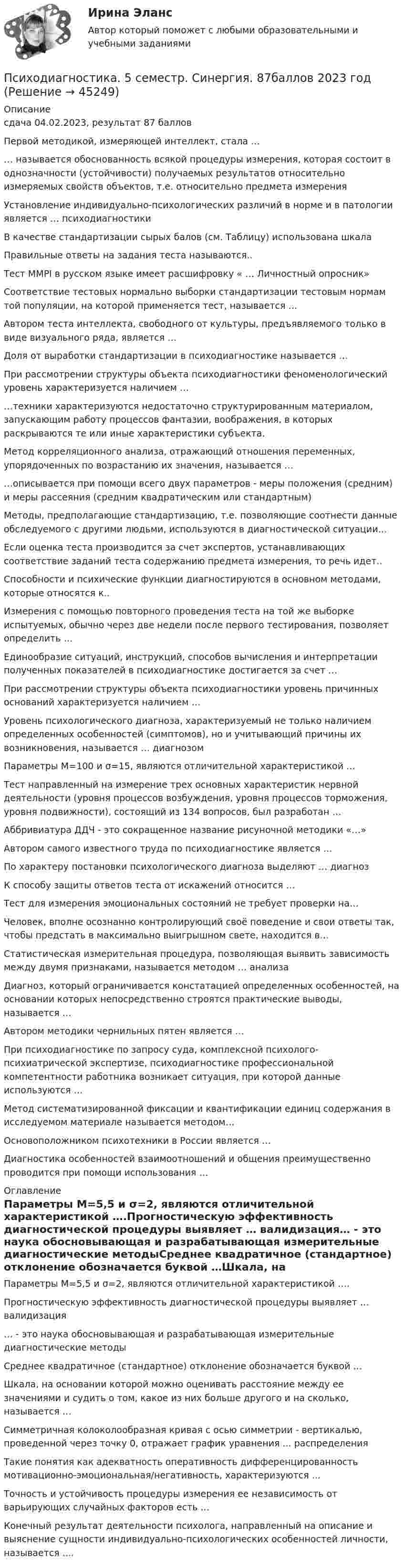     
            Описание
            сдача 04.02.2023, результат 87 балловПервой методикой, измеряющей интеллект, стала …… называется обоснованность всякой процедуры измерения, которая состоит в однозначности (устойчивости) получаемых результатов относительно измеряемых свойств объектов, т.е. относительно предмета измеренияУстановление индивидуально-психологических различий в норме и в патологии является … психодиагностикиВ качестве стандартизации сырых балов (см. Таблицу) использована шкалаПравильные ответы на задания теста называются..Тест MMPI в русском языке имеет расшифровку « … Личностный опросник»Соответствие тестовых нормально выборки стандартизации тестовым нормам той популяции, на которой применяется тест, называется …Автором теста интеллекта, свободного от культуры, предъявляемого только в виде визуального ряда, является …Доля от выработки стандартизации в психодиагностике называется …При рассмотрении структуры объекта психодиагностики феноменологический уровень характеризуется наличием ……техники характеризуются недостаточно структурированным материалом, запускающим работу процессов фантазии, воображения, в которых раскрываются те или иные характеристики субъекта.Метод корреляционного анализа, отражающий отношения переменных, упорядоченных по возрастанию их значения, называется ……описывается при помощи всего двух параметров - меры положения (средним) и меры рассеяния (средним квадратическим или стандартным)Методы, предполагающие стандартизацию, т.е. позволяющие соотнести данные обследуемого с другими людьми, используются в диагностической ситуации…Если оценка теста производится за счет экспертов, устанавливающих соответствие заданий теста содержанию предмета измерения, то речь идет..Способности и психические функции диагностируются в основном методами, которые относятся к..Измерения с помощью повторного проведения теста на той же выборке испытуемых, обычно через две недели после первого тестирования, позволяет определить …Единообразие ситуаций, инструкций, способов вычисления и интерпретации полученных показателей в психодиагностике достигается за счет …При рассмотрении структуры объекта психодиагностики уровень причинных оснований характеризуется наличием …Уровень психологического диагноза, характеризуемый не только наличием определенных особенностей (симптомов), но и учитывающий причины их возникновения, называется … диагнозом Параметры М=100 и σ=15, являются отличительной характеристикой …Тест направленный на измерение трех основных характеристик нервной деятельности (уровня процессов возбуждения, уровня процессов торможения, уровня подвижности), состоящий из 134 вопросов, был разработан …Аббривиатура ДДЧ - это сокращенное название рисуночной методики «…»Автором самого известного труда по психодиагностике является …По характеру постановки психологического диагноза выделяют … диагнозК способу защиты ответов теста от искажений относится …Тест для измерения эмоциональных состояний не требует проверки на…Человек, вполне осознанно контролирующий своё поведение и свои ответы так, чтобы предстать в максимально выигрышном свете, находится в…Статистическая измерительная процедура, позволяющая выявить зависимость между двумя признаками, называется методом … анализаДиагноз, который ограничивается констатацией определенных особенностей, на основании которых непосредственно строятся практические выводы, называется …Автором методики чернильных пятен является …При психодиагностике по запросу суда, комплексной психолого-психиатрической экспертизе, психодиагностике профессиональной компетентности работника возникает ситуация, при которой данные используются …Метод систематизированной фиксации и квантификации единиц содержания в исследуемом материале называется методом…Основоположником психотехники в России является …Диагностика особенностей взаимоотношений и общения преимущественно проводится при помощи использования … 
            Оглавление
            Параметры М=5,5 и σ=2, являются отличительной характеристикой ….Прогностическую эффективность диагностической процедуры выявляет … валидизация… - это наука обосновывающая и разрабатывающая измерительные диагностические методыСреднее квадратичное (стандартное) отклонение обозначается буквой …Шкала, на основании которой можно оценивать расстояние между ее значениями и судить о том, какое из них больше другого и на сколько, называется …Симметричная колоколообразная кривая с осью симметрии - вертикалью, проведенной через точку 0, отражает график уравнения ... распределенияТакие понятия как адекватность оперативность дифференцированность мотивационно-эмоциональная/негативность, характеризуются ...Точность и устойчивость процедуры измерения ее независимость от варьирующих случайных факторов есть …Конечный результат деятельности психолога, направленный на описание и выяснение сущности индивидуально-психологических особенностей личности, называется .... 
            
            
            Психодиагностика (2023г.) тест с ответами Синергия/МОИ/ МТИ /МОСАППсиходиагностика. 5 семестр. Синергия. 87баллов 2023 годПСИХОДИАГНОСТИКА 77/100 МФПУ СИНЕРГИЯПсиходиагностика (вопросы+ответы)Психодиагностика в управлении персоналом все задания Психодиагностика задание  1 Психодиагностика задание 2 ПСИХОГЕНЕТИКА Итоговое тестированиепсиходиагностикаПсиходиагностикаПсиходиагностикаПсиходиагностикаПсиходиагностикаПсиходиагностика