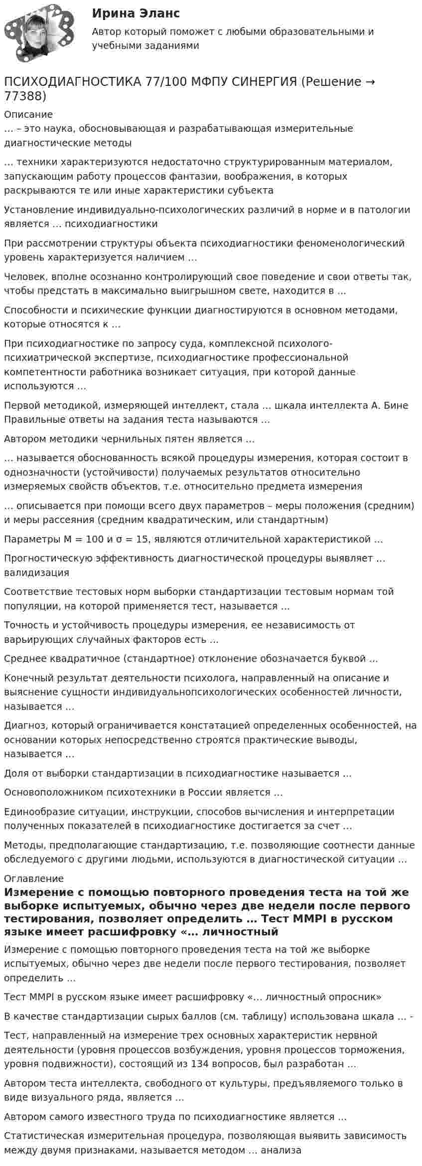     
            Описание
            … – это наука, обосновывающая и разрабатывающая измерительные диагностические методы … техники характеризуются недостаточно структурированным материалом, запускающим работу процессов фантазии, воображения, в которых раскрываются те или иные характеристики субъекта Установление индивидуально-психологических различий в норме и в патологии является … психодиагностики При рассмотрении структуры объекта психодиагностики феноменологический уровень характеризуется наличием … Человек, вполне осознанно контролирующий свое поведение и свои ответы так, чтобы предстать в максимально выигрышном свете, находится в …  Способности и психические функции диагностируются в основном методами, которые относятся к …  При психодиагностике по запросу суда, комплексной психолого-психиатрической экспертизе, психодиагностике профессиональной компетентности работника возникает ситуация, при которой данные используются … Первой методикой, измеряющей интеллект, стала … шкала интеллекта А. Бине Правильные ответы на задания теста называются …  Автором методики чернильных пятен является …  … называется обоснованность всякой процедуры измерения, которая состоит в однозначности (устойчивости) получаемых результатов относительно измеряемых свойств объектов, т.е. относительно предмета измерения … описывается при помощи всего двух параметров – меры положения (средним) и меры рассеяния (средним квадратическим, или стандартным) Параметры М = 100 и σ = 15, являются отличительной характеристикой … Прогностическую эффективность диагностической процедуры выявляет … валидизация Соответствие тестовых норм выборки стандартизации тестовым нормам той популяции, на которой применяется тест, называется … Точность и устойчивость процедуры измерения, ее независимость от варьирующих случайных факторов есть … Среднее квадратичное (стандартное) отклонение обозначается буквой …  Конечный результат деятельности психолога, направленный на описание и выяснение сущности индивидуальнопсихологических особенностей личности, называется …  Диагноз, который ограничивается констатацией определенных особенностей, на основании которых непосредственно строятся практические выводы, называется … Доля от выборки стандартизации в психодиагностике называется …  Основоположником психотехники в России является … Единообразие ситуации, инструкции, способов вычисления и интерпретации полученных показателей в психодиагностике достигается за счет …Методы, предполагающие стандартизацию, т.е. позволяющие соотнести данные обследуемого с другими людьми, используются в диагностической ситуации …  
            Оглавление
            Измерение с помощью повторного проведения теста на той же выборке испытуемых, обычно через две недели после первого тестирования, позволяет определить …  Тест MMPI в русском языке имеет расшифровку «… личностный опросник»  В качестве стандартизации сырых баллов (см. таблицу) использована шкала … - Тест, направленный на измерение трех основных характеристик нервной деятельности (уровня процессов возбуждения, уровня процессов торможения, уровня подвижности), состоящий из 134 вопросов, был разработан …  Автором теста интеллекта, свободного от культуры, предъявляемого только в виде визуального ряда, является … Автором самого известного труда по психодиагностике является …  Статистическая измерительная процедура, позволяющая выявить зависимость между двумя признаками, называется методом … анализа   
            
            
            Психодиагностика. 5 семестр. Синергия. 87баллов 2023 годПСИХОДИАГНОСТИКА 77/100 МФПУ СИНЕРГИЯПсиходиагностика (вопросы+ответы)Психодиагностика в управлении персоналом все задания Психодиагностика задание  1 Психодиагностика задание 2 Психодиагностика (ИПП)психодиагностикаПсиходиагностикаПсиходиагностикаПсиходиагностикаПсиходиагностикаПсиходиагностикаПсиходиагностика