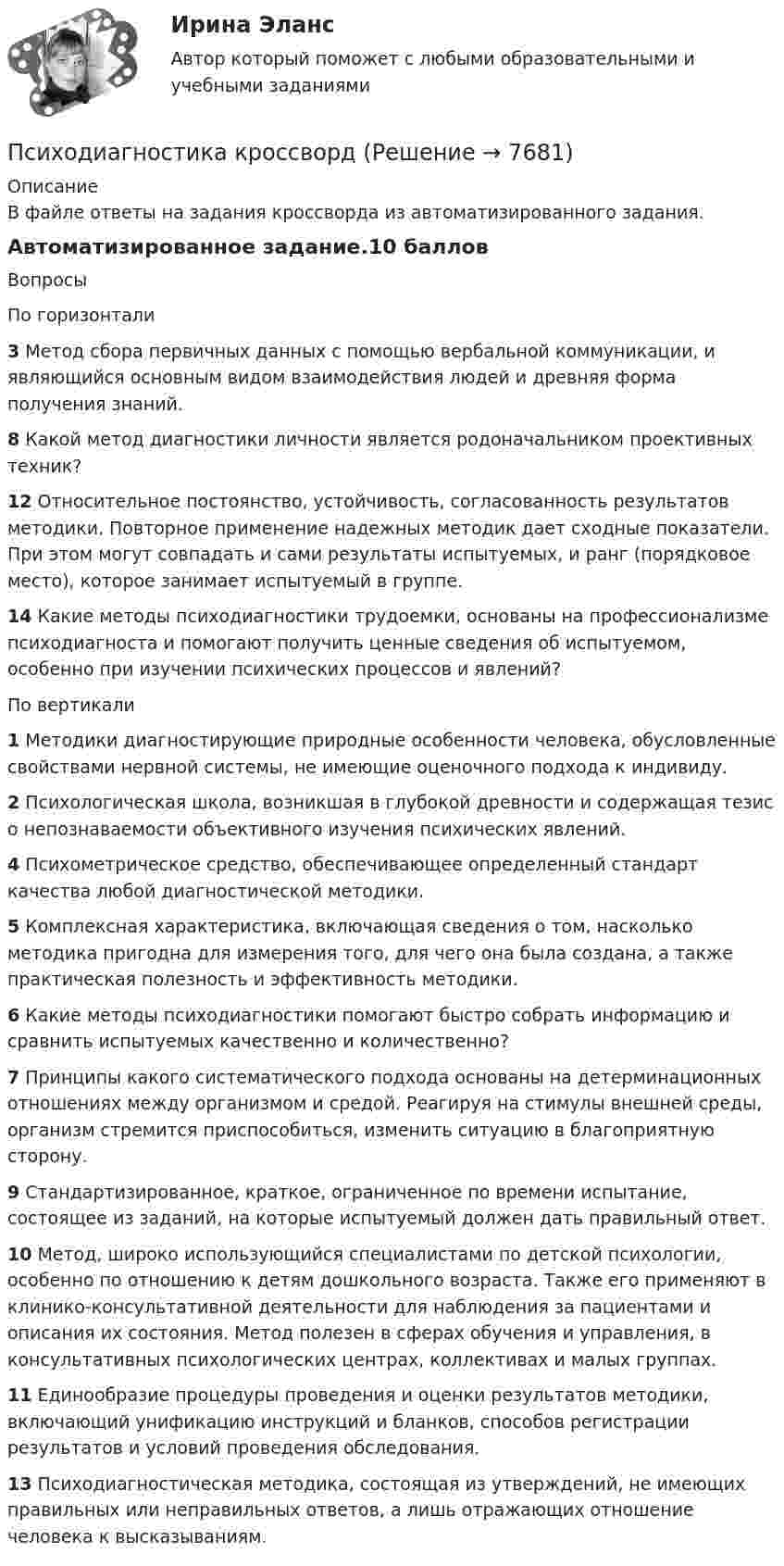      
          Описание
          В файле ответы на задания кроссворда из автоматизированного задания.Автоматизированное задание.10 балловВопросыПо горизонтали3 Метод сбора первичных данных с помощью вербальной коммуникации, и являющийся основным видом взаимодействия людей и древняя форма получения знаний.8 Какой метод диагностики личности является родоначальником проективных техник?12 Относительное постоянство, устойчивость, согласованность результатов методики. Повторное применение надежных методик дает сходные показатели. При этом могут совпадать и сами результаты испытуемых, и ранг (порядковое место), которое занимает испытуемый в группе.14 Какие методы психодиагностики трудоемки, основаны на профессионализме психодиагноста и помогают получить ценные сведения об испытуемом, особенно при изучении психических процессов и явлений?По вертикали1 Методики диагностирующие природные особенности человека, обусловленные свойствами нервной системы, не имеющие оценочного подхода к индивиду.2 Психологическая школа, возникшая в глубокой древности и содержащая тезис о непознаваемости объективного изучения психических явлений.4 Психометрическое средство, обеспечивающее определенный стандарт качества любой диагностической методики.5 Комплексная характеристика, включающая сведения о том, насколько методика пригодна для измерения того, для чего она была создана, а также практическая полезность и эффективность методики.6 Какие методы психодиагностики помогают быстро собрать информацию и сравнить испытуемых качественно и количественно?7 Принципы какого систематического подхода основаны на детерминационных отношениях между организмом и средой. Реагируя на стимулы внешней среды, организм стремится приспособиться, изменить ситуацию в благоприятную сторону.9 Стандартизированное, краткое, ограниченное по времени испытание, состоящее из заданий, на которые испытуемый должен дать правильный ответ.10 Метод, широко использующийся специалистами по детской психологии, особенно по отношению к детям дошкольного возраста. Также его применяют в клинико-консультативной деятельности для наблюдения за пациентами и описания их состояния. Метод полезен в сферах обучения и управления, в консультативных психологических центрах, коллективах и малых группах.11 Единообразие процедуры проведения и оценки результатов методики, включающий унификацию инструкций и бланков, способов регистрации результатов и условий проведения обследования.13 Психодиагностическая методика, состоящая из утверждений, не имеющих правильных или неправильных ответов, а лишь отражающих отношение человека к высказываниям.  
            
            
            Психодиагностика  ИТОГОВЫЙ Психодиагностика кроссвордПсиходиагностика (курс Ничиковой Е.В.)Психодиагностика ММУ 2023г.Психодиагностика Ответы на тестовые вопросыПсиходиагностика. Ответы на тест по синергии⭐ Психодиагностика (ответы на тест Синергия / МОИ / МосАП, декабрь 2022)ПСИХОДИАГНОСТИКА 77/100 МФПУ СИНЕРГИЯПсиходиагностика (вопросы+ответы)Психодиагностика в управлении персоналом все задания Психодиагностика задание  1 Психодиагностика задание 2 Психодиагностика (ИПП)⭐ Психодиагностика [итоговая аттестация] (ответы на тест Синергия / МТИ / МосАП, декабрь 2022)