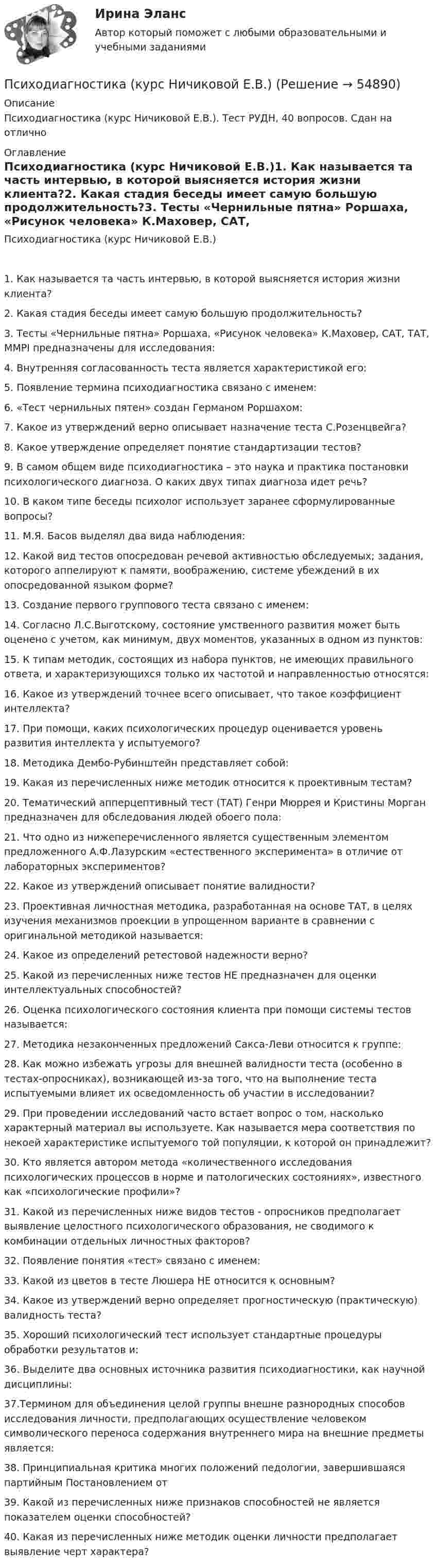      
            Описание
            Психодиагностика (курс Ничиковой Е.В.). Тест РУДН, 40 вопросов. Сдан на отлично 
            Оглавление
            Психодиагностика (курс Ничиковой Е.В.)1. Как называется та часть интервью, в которой выясняется история жизни клиента?2. Какая стадия беседы имеет самую большую продолжительность?3. Тесты «Чернильные пятна» Роршаха, «Рисунок человека» К.Маховер, САТ, ТАТ, ММРI предназначены для исследования:4. Внутренняя согласованность теста является характеристикой его:5. Появление термина психодиагностика связано с именем:6. «Тест чернильных пятен» создан Германом Роршахом:7. Какое из утверждений верно описывает назначение теста С.Розенцвейга?8. Какое утверждение определяет понятие стандартизации тестов?9. В самом общем виде психодиагностика – это наука и практика постановки психологического диагноза. О каких двух типах диагноза идет речь?10. В каком типе беседы психолог использует заранее сформулированные вопросы?11. М.Я. Басов выделял два вида наблюдения:12. Какой вид тестов опосредован речевой активностью обследуемых; задания, которого аппелируют к памяти, воображению, системе убеждений в их опосредованной языком форме?13. Создание первого группового теста связано с именем:14. Согласно Л.С.Выготскому, состояние умственного развития может быть оценено с учетом, как минимум, двух моментов, указанных в одном из пунктов:15. К типам методик, состоящих из набора пунктов, не имеющих правильного ответа, и характеризующихся только их частотой и направленностью относятся:16. Какое из утверждений точнее всего описывает, что такое коэффициент интеллекта?17. При помощи, каких психологических процедур оценивается уровень развития интеллекта у испытуемого?18. Методика Дембо-Рубинштейн представляет собой:19. Какая из перечисленных ниже методик относится к проективным тестам?20. Тематический апперцептивный тест (ТАТ) Генри Мюррея и Кристины Морган предназначен для обследования людей обоего пола:21. Что одно из нижеперечисленного является существенным элементом предложенного А.Ф.Лазурским «естественного эксперимента» в отличие от лабораторных экспериментов?22. Какое из утверждений описывает понятие валидности?23. Проективная личностная методика, разработанная на основе ТАТ, в целях изучения механизмов проекции в упрощенном варианте в сравнении с оригинальной методикой называется:24. Какое из определений ретестовой надежности верно?25. Какой из перечисленных ниже тестов НЕ предназначен для оценки интеллектуальных способностей?26. Оценка психологического состояния клиента при помощи системы тестов называется:27. Методика незаконченных предложений Сакса-Леви относится к группе:28. Как можно избежать угрозы для внешней валидности теста (особенно в тестах-опросниках), возникающей из-за того, что на выполнение теста испытуемыми влияет их осведомленность об участии в исследовании?29. При проведении исследований часто встает вопрос о том, насколько характерный материал вы используете. Как называется мера соответствия по некоей характеристике испытуемого той популяции, к которой он принадлежит?30. Кто является автором метода «количественного исследования психологических процессов в норме и патологических состояниях», известного как «психологические профили»?31. Какой из перечисленных ниже видов тестов - опросников предполагает выявление целостного психологического образования, не сводимого к комбинации отдельных личностных факторов?32. Появление понятия «тест» связано с именем:33. Какой из цветов в тесте Люшера НЕ относится к основным?34. Какое из утверждений верно определяет прогностическую (практическую) валидность теста?35. Хороший психологический тест использует стандартные процедуры обработки результатов и:36. Выделите два основных источника развития психодиагностики, как научной дисциплины:37.Термином для объединения целой группы внешне разнородных способов исследования личности, предполагающих осуществление человеком символического переноса содержания внутреннего мира на внешние предметы является:38. Принципиальная критика многих положений педологии, завершившаяся партийным Постановлением от 39. Какой из перечисленных ниже признаков способностей не является показателем оценки способностей?40. Какая из перечисленных ниже методик оценки личности предполагает выявление черт характера?  
            
            
            Психодиагностика кроссвордПсиходиагностика (курс Ничиковой Е.В.)Психодиагностика ММУ 2023г.Психодиагностика Ответы на тестовые вопросыПсиходиагностика. Ответы на тест по синергии⭐ Психодиагностика (ответы на тест Синергия / МОИ / МосАП, декабрь 2022)💯 Психодиагностика (ответы на тест Синергия / МОИ / МТИ / МосАП, декабрь 2023)Психодиагностика (вопросы+ответы)Психодиагностика в управлении персоналом все задания Психодиагностика задание  1 Психодиагностика задание 2 Психодиагностика (ИПП)⭐ Психодиагностика [итоговая аттестация] (ответы на тест Синергия / МТИ / МосАП, декабрь 2022)⭐ Психодиагностика [итоговая аттестация] (ответы на тест Синергия / МТИ / МосАП, март 2023)