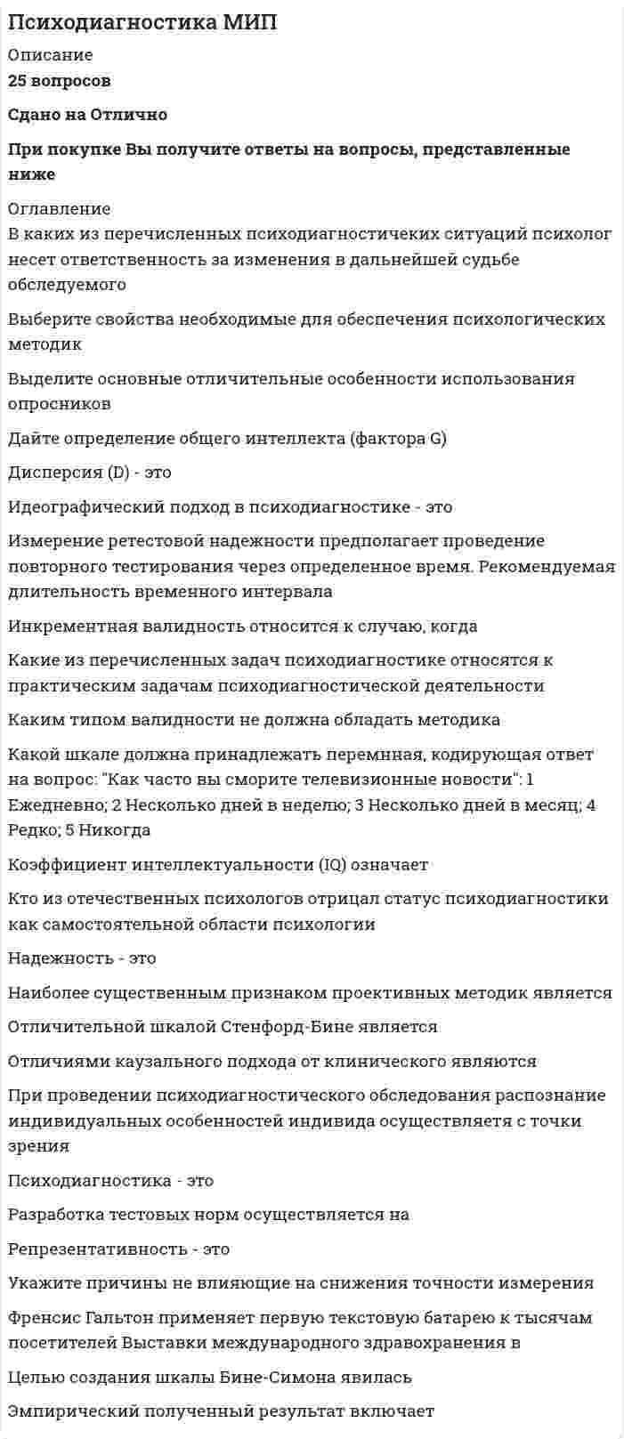   
          Описание
          47 вопросов с ответамиСдано на 83 балла из 100 ХорошоГод сдачи - 2018- 2020.После покупки Вы получите файл с ответами на вопросы которые указаны ниже:***(Если нужна помощь с другими предметами или сдачей тестов онлайн, пишите в личные сообщения) 
          Оглавление
          1. Такие понятия, как адекватность, оперативность, дифференцированность, мотивационно-эмоциональная позитивность/негативность, характеризуют … уровень прогностичности психодиагностических методик критерии качества психологического диагноза специфику психологического диагноза2. Прогностическую эффективность диагностической процедуры выявляет … валидизация содержательная критериальная очевидная ретроспективная проспективная3. Доля от выборки стандартизации в психодиагностике называется ... процентилем частотой процентом радианом 4. Метод систематизированной фиксации и квантификации единиц содержания в исследуемом материале называется методом ... исследования документов социометрии контент-анализа 5. Автором методики чернильных пятен является ... Г. Роршах С. Розенцвейг Г. Мюррей М. Люшер Г. Саливен 6. При рассмотрении структуры объекта психодиагностики уровень причинных оснований характеризуется наличием ... признаков латентных переменных индикаторов факторов 7. Человек, вполне осознанно контролирующий свое поведение и свои ответы так, чтобы предстать в максимально выигрышном свете, находится в ... ситуации экспериментатора ситуации экспертизы игровой ситуации ситуации клиента8. … – это наука, обосновывающая и разрабатывающая измерительные диагностические методыПсихофизика Общая психометрика Общая психодиагностика Дифференциальная психология Частная психодиагностика Дифференциальная психометрика 9. Проверка внутренней согласованности тестовых заданий относится к методам проверки . валидности репрезентативности защищенности от фальсификации надежности 10. При рассмотрении структуры объекта психодиагностики феноменологический уровень характеризуется наличием ... признаков латентных переменных факторов 11. Автором теста интеллекта, свободного от культуры, предъявляемого только в виде визуального ряда, является ... Р. Мейли Р. Амтхауэр Дж. Равен Д.Векслер Г. Айзенк 12. Правильные ответы на задания теста называются ... ключами нормами тестовыми шкалами13. Соответствие тестовых норм выборки стандартизации тестовым нормам той популяции, на которой применяется теп, называется ... репрезентативностью выборки валидностью методики профессионализмом исследователя репрезентативностью тестовых норм надежностью исследования 14. Параметры М = 5,5 и о = 2, являются отличительной характеристикой ... шкалы IQ шкалы стенов шкалы стенайнов Т-шкалы 15. Параметры М = 100 и σ = 15, являются отличительной характеристикой …шкалы IQ шкалы стенайнов шкалы стенов Т-шкалы16. Точность и устойчивость процедуры измерения, ее независимость от варьирующих случайных факторов есть ... надежность методики валидность методики репрезентативность выборки достоверность исследования репрезентативность тестовых норм 17. Симметричная колоколообразная кривая с осью симметрии - вертикалью, проведенной через точку 0, отражает график уравнения ... распределения смещенного вправо анормального смещенного влево нормального 18. Аббривиатура ДДЧ - это сокращенное название рисуночной методики «...» 19. Основоположником психотехники в России является ... Г. Мюнстенберг И.Н. Шпильрейн И.П. Павлов И.М. Сеченов П.С. Выготский пл. Влонский 20. К способу защиты ответов теста от искажения относится ... шкала нейротизма шкала социально неодобряемых ответов корректирующая шкала шкала лжи шкала достоверности 21. Если оценка теста производится за счет экспертов, устанавливающих соответствие заданий теста содержанию предмета измерения, то речь идет ... о содержательной валидности об эмпирическая валидностио репрезентативности теста о6 экспертной надежности 22. Тест MMPI в русском языке имеет расшифровку «... личностный опросник» Миннесотский многопрофильный Мичиганский многоаспектный Мичиганский многопрофильный 23. Метод корреляционного анализа, отражающий отношения переменных, упорядоченных по возрастанию их значения, называется ... корреляцией качественных признаков коэффициентом корреляции ранговой корреляцией24. Уровень психологического диагноза, характеризуемый не только наличием определенных особенностей (симптомов), но и учитывающий причины их возникновения, называется ... диагнозом этиологическим симптоматическим типологическим 25. Автором самого известного труда по психодиагностике является ... А. Анастази А.А. Бодалев Ф. Франселла К.М. Гуревич Я. Лаак 26. Единообразие ситуации, инструкции, способов вычисления и интерпретации полученных показателей в психодиагностике достигается за счет ... надежности методики репрезентативности выборки объективности методики стандартизованности методики валидности методики 27. Конечный результат деятельности психолога, направленный на описание и выяснение сущности индивидуально-психологических особенностей личности, называется ... непсихологическим диагнозом психологическим диагнозом психологическим обследованием психологическим исследованием психологическим прогнозом 28. Шкала, на основании которой можно оценивать расстояния между ее значениями и судить о том, какое из них больше другого и насколько, называется ... номинальной шкалой шкалой отношений шкалой наименований шкалой интервалов порядковой шкалой29. …описывается при помощи всего двух параметров - меры положения (средним) и меры рассеяния (средним квадратическим, или стандартным) Нормальное распределение Анормальное распределение Среднее арифметическое 30. Среднее квадратичное (стандартное) отклонение обозначается буквой ... Ω¬X ∆ S σ М31. ... техники характеризуются недостаточно структурированным материалом, запускающим работу процессов фантазии, воображения, в которых раскрываются те или иные характеристики субъекта Диалогические Шкальные Индивидуально-ориентированные(идеографические) Проективные 32. Способности и психические функции диагностируются в основном методами, которые относятся к ... многомерным тестам-опросникам тестам-опросникам проективными техникамирепертуарным решеткам диалогическим методикам 33. Измерение с помощью повторного проведения теста на той же выборке испытуемых, обычно через две недели после первого тестирования, позволяет определить ... ретестовую надежность надежность-согласованность надежность-устойчивость критериальную валидность репрезентативность теста надежность параллельных форм34. При психодиагностике по запросу суда, комплексной психолого-психиатрической экспертизе, психодиагностике профессиональной компетентности работника возникает ситуация, при которой данные используются .., для постановки непсихологического диагноза или формулирования административного решения для постановки психологического диагноза, хотя вмешательство в ситуацию обследуемого осуществляется специалистом другого профиля е целях саморазвития, коррекции поведения и т.п. для постановки психологического диагноза, на основании которого разрабатываются пути психологического воздействия 35. В качестве стандартизации сырых баллов (см. таблицу) использована шкала - стенайнов -1Q -Т-баллов - стенов 36. называется обоснованность всякой процедуры измерения, которая состоит в однозначности (устойчивости) получаемых результатов относительно измеряемых свойств объектов, т.е. относительно предмета измерения Валидностью Репрезентативностью Достоверностью Надежностью 37. Тест, направленный на измерение трех основных характеристик нервной деятельности (уровня процессов возбуждения, уровня процессов торможения, уровня подвижности), состоящий из 134 вопросов, был разработан Отметьте правильный вариант ответа: Борисом Михайловичем Тепловым Владимиром Дмитриевичем Небылицным Владимиром Михайловичем Русаловым С Гансом Айзенком Яном Стреляу 38. Методы, предполагающие стандартизацию, т.е. позволяющие соотнести данные обследуемого с другими людьми, используются в диагностической ситуации .., *в целях саморазвития, коррекции поведения и т.п. *для постановки психологического диагноза, на основании которого разрабатываются пути психологического воздействия *для постановки непсихологического диагноза или формулирования административного решения *для постановки психологического диагноза, хотя вмешательство в ситуацию обследуемого осуществляется специалистом другого профиля 39. Статистическая измерительная процедура, позволяющая выявить зависимость между двумя признаками, называется методом ... анализа корреляционного частотного факторного 40. Установление индивидуально-психологических различий в норме и в патологии является ... психодиагностикипредметом задачей функцией объектом41. Диагностика особенностей взаимоотношений и общения преимущественно проводится при помощи использования … репертуарных решеток диалогических методик проективных техник многомерных тестов-опросников тестов-опросников42. Первой методикой, измеряющей интеллект, стала … методика Д. Векслера шкала интеллекта А. Бине методика Дж. Равена методика Р. Амтхауэра методика Г. Айзенка43. По характеру постановки психологического диагноза выделяют … диагноз первичный клинический мономерный вторичный статистический многомерный44. Доля от выборки стандартизации в психодиагностике называется … процентом радианом частотой процентилем45. Диагноз, который ограничивается констатацией определенных особенностей, на основании которых непосредственно строятся практические выводы, называется … симптоматическим типологическим этиологическим46. Шкала, на основании которой можно оценивать расстояния между ее значениями и судить о том, какое из них больше другого и насколько, называется … шкалой наименований шкалой отношений порядковой шкалой шкалой интервалов номинальной шкалой47. Тест для измерения эмоциональных состояний не требует проверки на … критериальную валидность надежность-согласованность надежность параллельных форм ретестовую надежность 
            
            
            Психодиагностика (тест с ответами Синергия) Психологическая служба в детском саду ответы Синергия (тест 90/100)Психологическая служба в детском саду (тест с ответами Синергия) Психологическая устойчивость, способность выносить большие нагрузки, преодолевать усталость и развивать силу воли … Психологические основы оценки персонала (тест с ответами Синергия) Психологическое консультирование. Основы консультативной психологии (НИИ ДПО)Психология властиПрямолинейный отрезок с током располагается под углом к силовым линиям однородного магнитного поля. Куда направлена сила Ампера?Прямоугольная пластинка вращается вокруг оси, перпендикулярной ее плоскости и проходящй через точку А. Расположить точки A, B, C, D, E в порядке возрастания модулей их ускорений.Прямым называется термодинамический цикл,Психические явления, обеспечивающие переработку поступающей из окружающего мира информации, – это …Психические явления, устойчиво отображающиеся в принятии решений и поведении, называются …Психическое развитие зрелых возрастов: молодость и ранняя взрослость как период развитияПсиходиагностика как наука и практическая деятельность