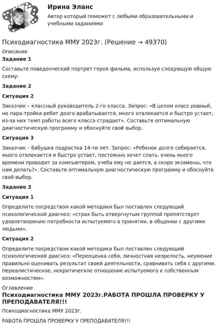     
            Описание
             Задание 1	Составьте поведенческий портрет героя фильма, используя следующую общую схему: Задание 2 Ситуация 2	Заказчик – классный руководитель 2-го класса. Запрос: «В целом класс ровный, но пара-тройка ребят долго врабатывается, много отвлекается и быстро устает, из-за них темп работы всего класса страдает». Составьте оптимальную диагностическую программу и обоснуйте свой выбор. Ситуация 3	Заказчик – бабушка подростка 14-ти лет. Запрос: «Ребенок долго собирается, много отвлекается и быстро устает, постоянно хочет спать, очень много времени проводит за компьютером, учеба ему не дается, а скоро экзамены, что нам делать?». Составьте оптимальную диагностическую программу и обоснуйте свой выбор. Задание 3 Ситуация 1	Определите посредством какой методики был поставлен следующий психологический диагноз: «страх быть отвергнутым группой препятствует удовлетворению потребности испытуемого в принятии, в общении с другими людьми». Ситуация 2	Определите посредством какой методики был поставлен следующий психологический диагноз: «Переоценка себя, личностная незрелость, неумение правильно оценивать результат своей деятельности, сравнивать себя с другими. Нереалистическое, некритическое отношение испытуемого к собственным возможностям». 
            Оглавление
            Психодиагностика ММУ 2023г.РАБОТА ПРОШЛА ПРОВЕРКУ У ПРЕПОДАВАТЕЛЯ!!! 
            
            
            Психодиагностика (курс Ничиковой Е.В.)Психодиагностика ММУ 2023г.Психодиагностика Ответы на тестовые вопросыПсиходиагностика. Ответы на тест по синергии⭐ Психодиагностика (ответы на тест Синергия / МОИ / МосАП, декабрь 2022)💯 Психодиагностика (ответы на тест Синергия / МОИ / МТИ / МосАП, декабрь 2023)💯 Психодиагностика (ответы на тест Синергия / МОИ / МТИ / МосАП, октябрь 2023)Психодиагностика в управлении персоналом все задания Психодиагностика задание  1 Психодиагностика задание 2 Психодиагностика (ИПП)⭐ Психодиагностика [итоговая аттестация] (ответы на тест Синергия / МТИ / МосАП, декабрь 2022)⭐ Психодиагностика [итоговая аттестация] (ответы на тест Синергия / МТИ / МосАП, март 2023)Психодиагностика  ИТОГОВЫЙ 