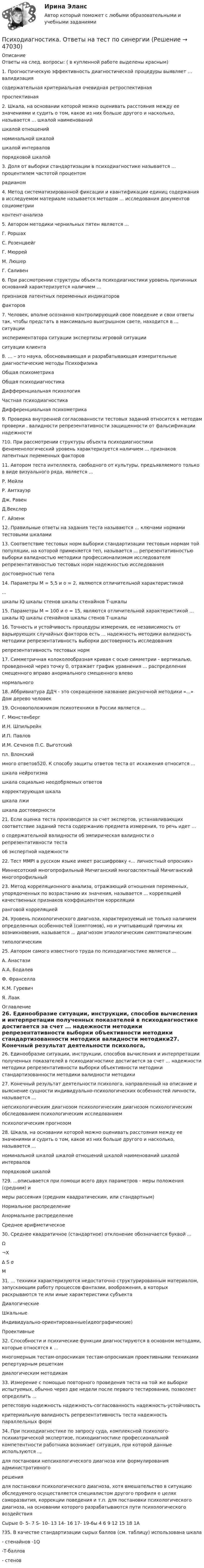      
            Описание
            Ответы на след. вопросы: ( в купленной работе выделены красным)1. Прогностическую эффективность диагностической процедуры выявляет … валидизациясодержательная критериальная очевидная ретроспективнаяпроспективная 2. Шкала, на основании которой можно оценивать расстояния между ее значениями и судить о том, какое из них больше другого и насколько, называется … шкалой наименованийшкалой отношенийноминальной шкалойшкалой интерваловпорядковой шкалой3. Доля от выборки стандартизации в психодиагностике называется ... процентилем частотой процентомрадианом4. Метод систематизированной фиксации и квантификации единиц содержания в исследуемом материале называется методом ... исследования документов социометрииконтент-анализа5. Автором методики чернильных пятен является ...Г. РоршахС. РозенцвейгГ. МюррейМ. ЛюшерГ. Саливен6. При рассмотрении структуры объекта психодиагностики уровень причинных оснований характеризуется наличием ...признаков латентных переменных индикаторовфакторов7. Человек, вполне осознанно контролирующий свое поведение и свои ответы так, чтобы предстать в максимально выигрышном свете, находится в ... ситуацииэкспериментатора ситуации экспертизы игровой ситуацииситуации клиента8. … – это наука, обосновывающая и разрабатывающая измерительные диагностические методы ПсихофизикаОбщая психометрикаОбщая психодиагностикаДифференциальная психологияЧастная психодиагностикаДифференциальная психометрика9. Проверка внутренней согласованности тестовых заданий относится к методам проверки . валидности репрезентативности защищенности от фальсификации надежности?10. При рассмотрении структуры объекта психодиагностики феноменологический уровень характеризуется наличием ... признаков латентных переменных факторов11. Автором теста интеллекта, свободного от культуры, предъявляемого только в виде визуального ряда, является ...Р. МейлиР. АмтхауэрДж. РавенД.ВекслерГ. Айзенк12. Правильные ответы на задания теста называются ... ключами нормами тестовыми шкалами13. Соответствие тестовых норм выборки стандартизации тестовым нормам той популяции, на которой применяется теп, называется ... репрезентативностью выборки валидностью методики профессионализмом исследователя репрезентативностью тестовых норм надежностью исследованиядостоверностью тепа14. Параметры М = 5,5 и о = 2, являются отличительной характеристикой...шкалы IQ шкалы стенов шкалы стенайнов Т-шкалы15. Параметры М = 100 и σ = 15, являются отличительной характеристикой … шкалы IQ шкалы стенайнов шкалы стенов Т-шкалы16. Точность и устойчивость процедуры измерения, ее независимость от варьирующих случайных факторов есть ... надежность методики валидность методики репрезентативность выборки достоверность исследованиярепрезентативность тестовых норм17. Симметричная колоколообразная кривая с осью симметрии - вертикалью, проведенной через точку 0, отражает график уравнения ... распределения смещенного вправо анормального смещенного влевонормального18. Аббривиатура ДДЧ - это сокращенное название рисуночной методики «...» Дом дерево человек19. Основоположником психотехники в России является ...Г. МюнстенбергИ.Н. ШпильрейнИ.П. ПавловИ.М. Сеченов П.С. Выготскийпл. Влонскиймного ответов520. К способу защиты ответов теста от искажения относится ...шкала нейротизмашкала социально неодобряемых ответовкорректирующая шкалашкала лжишкала достоверности21. Если оценка теста производится за счет экспертов, устанавливающих соответствие заданий теста содержанию предмета измерения, то речь идет ...о содержательной валидности об эмпирическая валидности о репрезентативности тестао6 экспертной надежности22. Тест MMPI в русском языке имеет расшифровку «... личностный опросник»Миннесотский многопрофильный Мичиганский многоаспектный Мичиганский многопрофильный23. Метод корреляционного анализа, отражающий отношения переменных, упорядоченных по возрастанию их значения, называется ... корреляцией качественных признаков коэффициентом корреляцииранговой корреляцией24. Уровень психологического диагноза, характеризуемый не только наличием определенных особенностей (симптомов), но и учитывающий причины их возникновения, называется ... диагнозом этиологическим симптоматическимтипологическим25. Автором самого известного труда по психодиагностике является ...А. АнастазиА.А. БодалевФ. ФранселлаК.М. ГуревичЯ. Лаак 
            Оглавление
            26. Единообразие ситуации, инструкции, способов вычисления и интерпретации полученных показателей в психодиагностике достигается за счет ... надежности методики репрезентативности выборки объективности методики стандартизованности методики валидности методики27. Конечный результат деятельности психолога, направленный на описание и выяснение сущности индивидуально-психологических особенностей личности, называется ...непсихологическим диагнозом психологическим диагнозом психологическим обследованием психологическим исследованиемпсихологическим прогнозом28. Шкала, на основании которой можно оценивать расстояния между ее значениями и судить о том, какое из них больше другого и насколько, называется ...номинальной шкалой шкалой отношений шкалой наименований шкалой интерваловпорядковой шкалой?29. …описывается при помощи всего двух параметров - меры положения (средним) имеры рассеяния (средним квадратическим, или стандартным)Нормальное распределениеАнормальное распределениеСреднее арифметическое30. Среднее квадратичное (стандартное) отклонение обозначается буквой ...Ω¬X∆ S σМ31. ... техники характеризуются недостаточно структурированным материалом, запускающим работу процессов фантазии, воображения, в которых раскрываются те или иные характеристики субъектаДиалогическиеШкальныеИндивидуально-ориентированные(идеографические)Проективные32. Способности и психические функции диагностируются в основном методами, которые относятся к ...многомерным тестам-опросникам тестам-опросникам проективными техниками репертуарным решеткамдиалогическим методикам33. Измерение с помощью повторного проведения теста на той же выборке испытуемых, обычно через две недели после первого тестирования, позволяет определить ...ретестовую надежность надежность-согласованность надежность-устойчивостькритериальную валидность репрезентативность теста надежность параллельных форм34. При психодиагностике по запросу суда, комплексной психолого-психиатрической экспертизе, психодиагностике профессиональной компетентности работника возникает ситуация, при которой данные используются ..,для постановки непсихологического диагноза или формулирования административногорешениядля постановки психологического диагноза, хотя вмешательство в ситуацию обследуемого осуществляется специалистом другого профиля е целях саморазвития, коррекции поведения и т.п. для постановки психологического диагноза, на основании которого разрабатываются пути психологического воздействияСырые 0- 5- 7 S- 10- 13 14- 16 17- 19-6ы 4 6 9 12 15 18 1А?35. В качестве стандартизации сырых баллов (см. таблицу) использована шкала- стенайнов -1Q-Т-баллов- стенов 
            
            
            Психодиагностика Ответы на тестовые вопросыПсиходиагностика. Ответы на тест по синергии⭐ Психодиагностика (ответы на тест Синергия / МОИ / МосАП, декабрь 2022)💯 Психодиагностика (ответы на тест Синергия / МОИ / МТИ / МосАП, декабрь 2023)💯 Психодиагностика (ответы на тест Синергия / МОИ / МТИ / МосАП, октябрь 2023)💯 Психодиагностика (ответы на тест Синергия / МОИ / МТИ / МосАП, сентябрь 2023)⭐ Психодиагностика (ответы на тест Синергия / МТИ / МосАП, март 2023)Психодиагностика задание 2 Психодиагностика (ИПП)⭐ Психодиагностика [итоговая аттестация] (ответы на тест Синергия / МТИ / МосАП, декабрь 2022)⭐ Психодиагностика [итоговая аттестация] (ответы на тест Синергия / МТИ / МосАП, март 2023)Психодиагностика  ИТОГОВЫЙ Психодиагностика кроссвордПсиходиагностика (курс Ничиковой Е.В.)