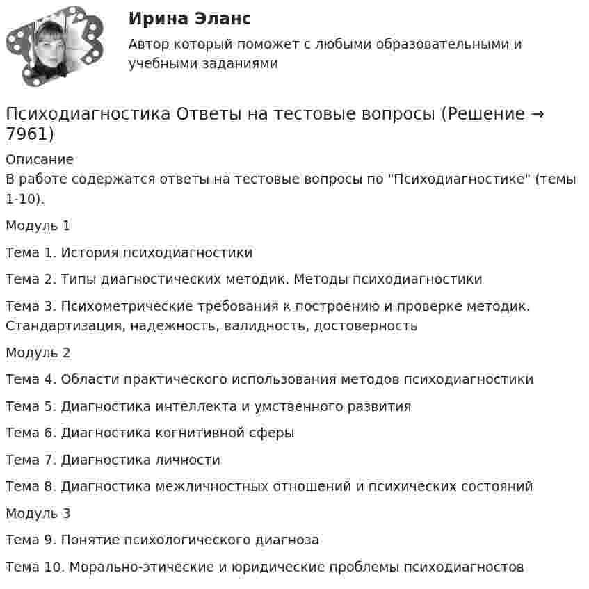      
          Описание
          В работе содержатся ответы на тестовые вопросы по Психодиагностике (темы 1-10).Модуль 1Тема 1. История психодиагностикиТема 2. Типы диагностических методик. Методы психодиагностикиТема 3. Психометрические требования к построению и проверке методик. Стандартизация, надежность, валидность, достоверностьМодуль 2Тема 4. Области практического использования методов психодиагностикиТема 5. Диагностика интеллекта и умственного развитияТема 6. Диагностика когнитивной сферыТема 7. Диагностика личностиТема 8. Диагностика межличностных отношений и психических состоянийМодуль 3Тема 9. Понятие психологического диагнозаТема 10. Морально-этические и юридические проблемы психодиагностов  
            
            
            Психодиагностика ММУ 2023г.Психодиагностика Ответы на тестовые вопросыПсиходиагностика. Ответы на тест по синергии⭐ Психодиагностика (ответы на тест Синергия / МОИ / МосАП, декабрь 2022)💯 Психодиагностика (ответы на тест Синергия / МОИ / МТИ / МосАП, декабрь 2023)💯 Психодиагностика (ответы на тест Синергия / МОИ / МТИ / МосАП, октябрь 2023)💯 Психодиагностика (ответы на тест Синергия / МОИ / МТИ / МосАП, сентябрь 2023)Психодиагностика задание  1 Психодиагностика задание 2 Психодиагностика (ИПП)⭐ Психодиагностика [итоговая аттестация] (ответы на тест Синергия / МТИ / МосАП, декабрь 2022)⭐ Психодиагностика [итоговая аттестация] (ответы на тест Синергия / МТИ / МосАП, март 2023)Психодиагностика  ИТОГОВЫЙ Психодиагностика кроссворд