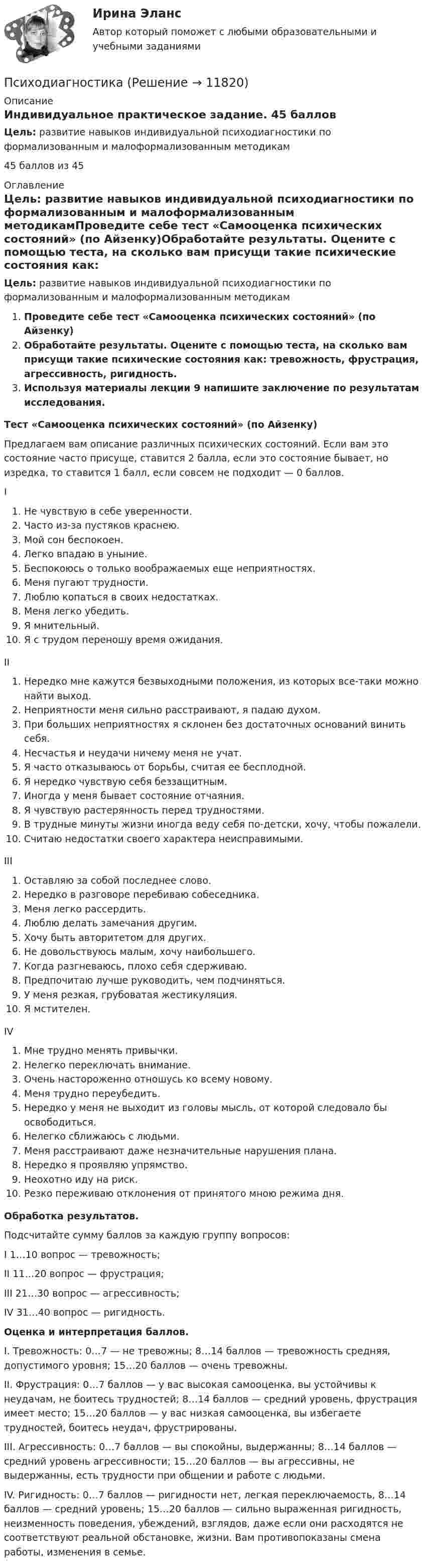      
          Описание
          Индивидуальное практическое задание. 45 балловЦель: развитие навыков индивидуальной психодиагностики по формализованным и малоформализованным методикам45 баллов из 45 
          Оглавление
          Цель: развитие навыков индивидуальной психодиагностики по формализованным и малоформализованным методикамПроведите себе тест «Самооценка психических состояний» (по Айзенку)Обработайте результаты. Оцените с помощью теста, на сколько вам присущи такие психические состояния как: тревожность, фрустрация, агрессивность, ригидность.Используя материалы лекции 9 напишите заключение по результатам исследования.Тест «Самооценка психических состояний» (по Айзенку)Предлагаем вам описание различных психических состояний. Если вам это состояние часто присуще, ставится 2 балла, если это состояние бывает, но изредка, то ставится 1 балл, если совсем не подходит — 0 баллов.IНе чувствую в себе уверенности.Часто из-за пустяков краснею.Мой сон беспокоен.Легко впадаю в уныние.Беспокоюсь о только воображаемых еще неприятностях.Меня пугают трудности.Люблю копаться в своих недостатках.Меня легко убедить.Я мнительный.Я с трудом переношу время ожидания.IIНередко мне кажутся безвыходными положения, из которых все-таки можно найти выход.Неприятности меня сильно расстраивают, я падаю духом.При больших неприятностях я склонен без достаточных оснований винить себя.Несчастья и неудачи ничему меня не учат.Я часто отказываюсь от борьбы, считая ее бесплодной.Я нередко чувствую себя беззащитным.Иногда у меня бывает состояние отчаяния.Я чувствую растерянность перед трудностями.В трудные минуты жизни иногда веду себя по-детски, хочу, чтобы пожалели.Считаю недостатки своего характера неисправимыми.IIIОставляю за собой последнее слово.Нередко в разговоре перебиваю собеседника.Меня легко рассердить.Люблю делать замечания другим.Хочу быть авторитетом для других.Не довольствуюсь малым, хочу наибольшего.Когда разгневаюсь, плохо себя сдерживаю.Предпочитаю лучше руководить, чем подчиняться.У меня резкая, грубоватая жестикуляция.Я мстителен.IVМне трудно менять привычки.Нелегко переключать внимание.Очень настороженно отношусь ко всему новому.Меня трудно переубедить.Нередко у меня не выходит из головы мысль, от которой следовало бы освободиться.Нелегко сближаюсь с людьми.Меня расстраивают даже незначительные нарушения плана.Нередко я проявляю упрямство.Неохотно иду на риск.Резко переживаю отклонения от принятого мною режима дня.Обработка результатов.Подсчитайте сумму баллов за каждую группу вопросов:I 1…10 вопрос — тревожность;II 11…20 вопрос — фрустрация;III 21…30 вопрос — агрессивность;IV 31…40 вопрос — ригидность.Оценка и интерпретация баллов.I. Тревожность: 0…7 — не тревожны; 8…14 баллов — тревожность средняя, допустимого уровня; 15…20 баллов — очень тревожны.II. Фрустрация: 0…7 баллов — у вас высокая самооценка, вы устойчивы к неудачам, не боитесь трудностей; 8…14 баллов — средний уровень, фрустрация имеет место; 15…20 баллов — у вас низкая самооценка, вы избегаете трудностей, боитесь неудач, фрустрированы.III. Агрессивность: 0…7 баллов — вы спокойны, выдержанны; 8…14 баллов — средний уровень агрессивности; 15…20 баллов — вы агрессивны, не выдержанны, есть трудности при общении и работе с людьми.IV. Ригидность: 0…7 баллов — ригидности нет, легкая переключаемость, 8…14 баллов — средний уровень; 15…20 баллов — сильно выраженная ригидность, неизменность поведения, убеждений, взглядов, даже если они расходятся не соответствуют реальной обстановке, жизни. Вам противопоказаны смена работы, изменения в семье. 
            
            
            ПсиходиагностикаПсиходиагностикаПсиходиагностика (2023г.) тест с ответами Синергия/МОИ/ МТИ /МОСАППсиходиагностика. 5 семестр. Синергия. 87баллов 2023 годПСИХОДИАГНОСТИКА 77/100 МФПУ СИНЕРГИЯПсиходиагностика (вопросы+ответы)Психодиагностика в управлении персоналом все задания Психическое состояние, при котором лицо во время совершения общественно опасного деяния не может осознавать фактический характер и общественную опасность своих действий или бездействия, - это правовая ... Психическое состояние, при котором лицо во время совершения общественно опасного деяния не осознает фактический характер и общественную опасность своих действий или бездействия, - это ...ПСИХОГЕНЕТИКА Итоговое тестированиепсиходиагностикаПсиходиагностикаПсиходиагностикаПсиходиагностика