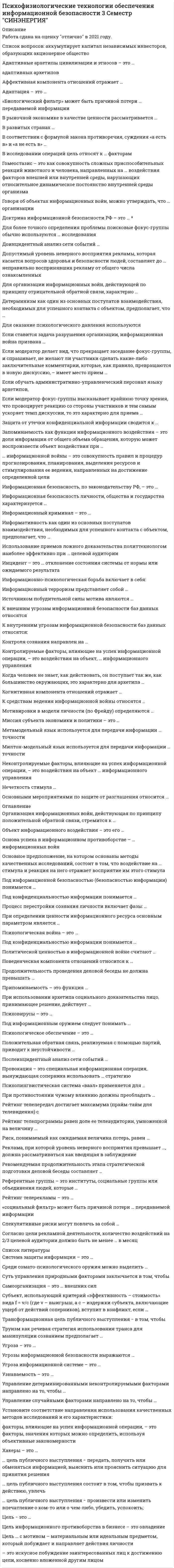      
          Описание
          Максимальная оценка 90 баллов(отлично). 
          Оглавление
           Перечень вопросов:1. аккумулирует капитал независимых инвесторов, образующих акционерное общество2.Адаптивные архетипы цивилизации и этносов – это … адаптивных архетипов 3.Аффективная компонента отношений отражает … 4.Адаптация – это … 5. «Биологический фильтр» может быть причиной потери … передаваемой информации 6. В рыночной экономике в качестве ценности рассматривается … 7.В развитых странах … 8.В соответствии с формулой закона противоречия, суждения «а есть в» и «а не есть в» 9.В исследовании операций цель относят к … факторам10. Гомеостазис – это как совокупность сложных приспособительных реакций животного и человека, направленных на … воздействия факторов внешней или внутренней среды, нарушающих относительное динамическое постоянство внутренней среды организма 11.Говоря об объектах информационных войн, можно утверждать, что … организации 12. Доктрина информационной безопасности РФ – это … 13.Для более точного определения проблемы поисковые фокус-группы обычно используются … исследования 14.Доинцидентный анализ сети событий … 15.Допустимый уровень неверного восприятия рекламы, которая касается вопросов здоровья и безопасности людей, составляет до … неправильно воспринявших рекламу от общего числа ознакомленных 16.Для организации информационных войн, действующей по принципу отрицательной обратной связи, характерно … 17.Детерминизм как один из основных постулатов взаимодействия, необходимых для успешного контакта с объектом, предполагает, что …18.Для оказание психологического давления используются 19. Если ставится задача разрушения организации, информационная война призвана … 20.Если модератор делает вид, что прекращает заседание фокус-группы, и спрашивает, не желают ли участники сделать какие-либо заключительные комментарии, которые, как правило, превращаются в новую дискуссию, – имеет место прием … 21.Если обучать административно-управленческий персонал языку архетипов, 22.Если модератор фокус-группы высказывает крайнюю точку зрения, что провоцирует реакцию со стороны участников и тем самым ускоряет темп дискуссии, то это характерно для приема …23.Защита от утечки конфиденциальной информации сводится к … 24.Запоминаемость как функция информационного воздействия – это доля информации от общего объема обращения, которую может воспроизвести объект воздействия при … 25. информационной войны – это совокупность правил и процедур прогнозирования, планирования, выделения ресурсов и стимулирования ее ведения, направленных на достижение определенной цели 26.Информационная безопасность, по законодательству РФ, – это … 27.Информационная безопасность личности, общества и государства характеризуется … 28.Информационный криминал – это … 29.Информативность как один из основных постулатов взаимодействия, необходимых для успешного контакта с объектом, предполагает, что … 30.Использование приемов ложного доказательства политтехнологом наиболее эффективно при … целевой аудитории 31.Инцидент – это … отклонение состояния системы от нормы или ожидаемого результата 32.Информационно-психологическая борьба включает в себя: 33.Информационный терроризм представляет собой … 34.Источником побудительной силы мотива являются …35.К внешним угрозам информационной безопасности баз данных относятся 36.К внутренним угрозам информационной безопасности баз данных относятся: 37.Контроля сознания направлен на … 38.Контролируемые факторы, влияющие на успех информационной операции, – это воздействия на объект, … информационного управления 39.Когда человек не знает, как действовать, он поступает так же, как большинство окружающих, это характерно для архетипа … 40.Когнитивная компонента отношений отражает … 41.К средствам ведения информационной войны относятся 42.Мотивировки в модели личности (по Фрейду) определяются … 43.Миссия субъекта экономики и политики – это … 44.Метамодельный язык используется для передачи информации … точности45.Милтон-модельный язык используется для передачи информации … точности46.Милтон-модель предполагает47.Неконтролируемые факторы, влияющие на успех информационной операции, – это воздействия на объект … информационного управления 48.Нечеткость стимула …49.Основными мероприятиями по защите от разглашения относится … 50.Организация информационных войн, действующая по принципу положительной обратной связи, стремится к … 51.Объект информационного воздействия – это его … 52.Основа успеха в информационном противоборстве – … информационных войн53.Основное предположение, на котором основаны методы качественных исследований, состоит в том, что воздействие на … стимула и реакция на него отражает восприятие им этого стимула54. Под информационной безопасностью (безопасностью информации) понимается … 55.Под конфиденциальностью информации понимается … 56.Процесс перестройки сознания личности включает фазы: …57.При определении ценности информационного ресурса основным параметром является 58.Психологическая война – это … 59.Под информационным оружием следует понимать … 60.Под конфиденциальностью информации понимается … 61.Припоминаемость – это функция … 62.Политической ценностью в информационной войне считают … 63.Поведенческая компонента отношений относится к … 64.При использовании архетипа социального доказательства лицо, принимающее решение, действует … 65.Положительная обратная связь, реализуемая с помощью партий, приводит к неустойчивости …66.Психологическое обеспечение – это … 67.Продолжительность проведения деловой беседы не должна превышать … 68.Психовирусы – это …69.Послеинцидентный анализ сети событий …70.Провокация – это специальная информационная операция, вынуждающая соперника использовать … стратегию71.Психолингвистическая система «ваал» применяется для …72.При противостоянии чужому влиянию должны преобладать … 73.Рейтинг телепередач достигает максимума (прайм-тайм для телевидения) с 74.Рейтинг телепрограммы равен доле ее телеаудитории, умноженной на величину …75.Риск, понимаемый как ожидаемая величина потерь, равен …76.Реклама, при которой уровень неверного восприятия превышает …, должна рассматриваться как вводящая в заблуждение 77.Рекомендуемая продолжительность этапа стратегической подготовки деловой беседы составляет … 78.Референтные группы – это институты, социальные группы или объединения людей, которые … 79.Рейтинг телерекламы – это … 80. «социальный фильтр» может быть причиной потери … передаваемой информации81.Спекулятивные риски могут повлечь за собой … 82.Согласно цели рекламной деятельности, количество воздействий на 2/3 целевой аудитории должно быть не менее … в месяц 83.Система защиты информации – это … 84.Система защиты информации – это …85.Среди сомато-психологического оружия можно выделить … 86.Суть управления природными факторами заключается в том, чтобы … 87.Самоорганизация – это … внешних сил 88.Субъект, использующий критерий «эффективность – стоимость» вида f = v/c (где v – выигрыш, а с – издержки субъекта, включающие ущерб от действий соперников), вступит в конфликт, если …89. Трансформационная цель публичного выступления − в том, чтобы …90.Труизм как речевая стратегия использования транса для манипуляции сознанием предполагает … 91. Угроза – это … 92.Угрозы информационной безопасности выражаются … 93.Угроза информационной системе – это … 94.Узнаваемость – это …95.Управление детерминированными неконтролируемыми факторами направлено на то, чтобы …96.Управление случайными факторами направлено на то, чтобы …97.Установите соответствие направления использования качественных методов исследований и его характеристики:98. … факторы, влияющие на успех информационной операции, – это факторы, значения которых можно определить, используя объективные закономерности99. Хакеры – это …100. … цель публичного выступления − передать, получить или обменяться информацией, выяснить или прояснить ситуацию для принятия решения 101.… цель публичного выступления состоит в том, чтобы призвать к действию, увлечь102.… цель публичного выступления − произвести или изменить впечатление о ком-то или о чем-либо, убедить, успокоить;103.Цель − это … 104.Цель информационного противоборства в бизнесе – это овладение …105.Цель … с мотивом – материальным или идеальным предметом, который побуждает и направляет действия личности106. … – это искусное побуждение заинтересованных лиц к достижению цели, косвенно вложенной другим лицом 
            
            
            Психофизиологические технологии обеспечения информационной безопасности «Синергия». Сборник ответов на тесты.Психофизиологические технологии обеспечения информационной безопасности «Синергия», тест с ответами.Психофизиологические технологии обеспечения информационной безопасности (тест с ответами Синергия)ПСИХОФИЗИОЛОГИЧЕСКИЕ ТЕХНОЛОГИИ ОБЕСПЕЧЕНИЯ ИНФОРМАЦИОННОЙ БЕЗОПАСНОСТИ (тест с ответами «Синергия»).Психофизиологические технологии обеспечения информационной безопасности (тест с ответами)«Синергия» 3 семестр.Психофизиология (ответы на тест СИНЕРГИЯ / МОИ / МОСАП)Психофизиология профессиональной деятельности (1-3 тест) ВиттеПсихолого-педагогическое взаимодействие участников образовательного процесса.Тест Синергия 2020г.Психолого-педагогическое взаимодействие участников образовательного процесса (тест с ответами Синергия)Психотерапевтические технологии в работе психолога (НИИ ДПО)Психотехника профессионального общения Психотехника профессионального общения тест Синергия 2021Психотехнические особенности дистанционного консультирования клиентов, находящихся в кризисной ситуации (НИИ ДПО)Психофизиологические технологии обеспечения информационной безопасности 3 Семестр СИНЭНЕРГИЯ
