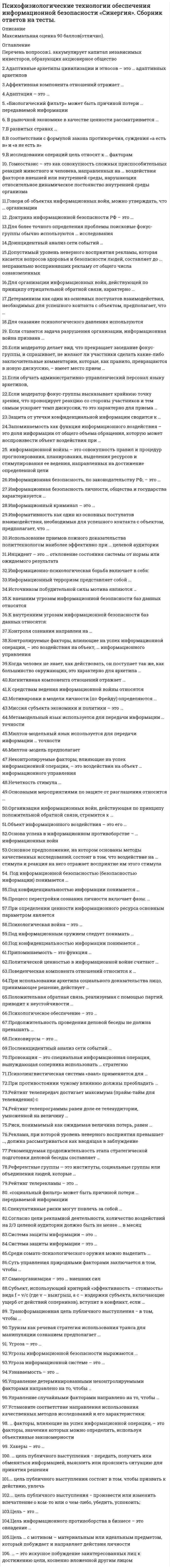      
          Описание
          Оценка 5 (отлично) набрано 90 баллов. 
          Оглавление
           Список вопросов: Аккумулирует капитал независимых инвесторов, образующих акционерное обществоАдаптивные архетипы цивилизации и этносов – это …Адаптивных архетиповАффективная компонента отношений отражает …Адаптация – это …«Биологический фильтр» может быть причиной потери … передаваемой информацииВ рыночной экономике в качестве ценности рассматривается …В развитых странах …В соответствии с формулой закона противоречия, суждения «а есть в» и «а не есть в» …В исследовании операций цель относят к … факторамГомеостазис – это как совокупность сложных приспособительных реакций животного и человека, направленных на … воздействия факторов внешней или внутренней среды, нарушающих относительное динамическое постоянство внутренней среды организмаГоворя об объектах информационных войн, можно утверждать, что … организацииДоктрина информационной безопасности РФ – это … *Для более точного определения проблемы поисковые фокус-группы обычно используются … исследованияДоинцидентный анализ сети событий …Допустимый уровень неверного восприятия рекламы, которая касается вопросов здоровья и безопасности людей, составляет до … неправильно воспринявших рекламу от общего числа ознакомленныхДля организации информационных войн, действующей по принципу отрицательной обратной связи, характерно …Детерминизм как один из основных постулатов взаимодействия, необходимых для успешного контакта с объектом, предполагает, чтоДля оказание психологического давления используютсяЕсли ставится задача разрушения организации, информационная война призванаЕсли модератор делает вид, что прекращает заседание фокус-группы, и спрашивает, не желают ли участники сделать какие-либо заключительные комментарии, которые, как правило, превращаются в новую дискуссию, – имеет место приемЕсли обучать административно-управленческий персонал языку архетипов,Если модератор фокус-группы высказывает крайнюю точку зрения, что провоцирует реакцию со стороны участников и тем самым ускоряет темп дискуссии, то это характерно для приема Защита от утечки конфиденциальной информации сводится кЗапоминаемость как функция информационного воздействия – это доля информации от общего объема обращения, которую может воспроизвести объект воздействия приИнформационная безопасность, по законодательству РФ, – этоинформационной войны – это совокупность правил и процедур прогнозирования, планирования, выделения ресурсов и стимулирования ее ведения, направленных на достижение определенной целиИнформационная безопасность личности, общества и государства характеризуетсяИнформационный криминал – это …Информативность как один из основных постулатов взаимодействия, необходимых для успешного контакта с объектом, предполагает, чтоИспользование приемов ложного доказательства политтехнологом наиболее эффективно при … целевой аудиторииИнцидент – это … отклонение состояния системы от нормы или ожидаемого результатаИнформационно-психологическая борьба включает в себя:Информационный терроризм представляет собой Источником побудительной силы мотива являются К внешним угрозам информационной безопасности баз данных относятсяК внутренним угрозам информационной безопасности баз данных относятся:Контроля сознания направлен на …Контролируемые факторы, влияющие на успех информационной операции, – это воздействия на объект, … информационного управленияКогда человек не знает, как действовать, он поступает так же, как большинство окружающих, это характерно для архетипа Когнитивная компонента отношений отражает К средствам ведения информационной войны относятся Мотивировки в модели личности (по Фрейду) определяются Миссия субъекта экономики и политики – это Метамодельный язык используется для передачи информации … точностиМилтон-модельный язык используется для передачи информации … точностиНеконтролируемые факторы, влияющие на успех информационной операции, – это воздействия на объект … информационного управленияНечеткость стимула …Основными мероприятиями по защите от разглашения относится Организация информационных войн, действующая по принципу положительной обратной связи, стремится к …Объект информационного воздействия – это его Основа успеха в информационном противоборстве – … информационных войнОсновное предположение, на котором основаны методы качественных исследований, состоит в том, что воздействие на … стимула и реакция на него отражает восприятие им этого стимулаПод информационной безопасностью (безопасностью информации) понимается Под конфиденциальностью информации понимается Процесс перестройки сознания личности включает фазы: …При определении ценности информационного ресурса основным параметром является Психологическая война – это …Под конфиденциальностью информации понимается …Политической ценностью в информационной войне считают …Поведенческая компонента отношений относится к Продолжительность проведения деловой беседы не должна превышать …Припоминаемость – это функция …При использовании архетипа социального доказательства лицо, принимающее решение, действует Психовирусы – это …Под информационным оружием следует понимать …Психологическое обеспечение – это …Положительная обратная связь, реализуемая с помощью партий, приводит к неустойчивости Послеинцидентный анализ сети событий …Провокация – это специальная информационная операция, вынуждающая соперника использовать … стратегиюПсихолингвистическая система «ваал» применяется для …При противостоянии чужому влиянию должны преобладать …Рейтинг телепередач достигает максимума (прайм-тайм для телевидения) сРейтинг телепрограммы равен доле ее телеаудитории, умноженной на величину Риск, понимаемый как ожидаемая величина потерь, равен Реклама, при которой уровень неверного восприятия превышает …, должна рассматриваться как вводящая в заблуждениеРекомендуемая продолжительность этапа стратегической подготовки деловой беседы составляет Референтные группы – это институты, социальные группы или объединения людей, которые Рейтинг телерекламы – это …«Социальный фильтр» может быть причиной потери … передаваемой информацииСпекулятивные риски могут повлечь за собой …Согласно цели рекламной деятельности, количество воздействий на 2/3 целевой аудитории должно быть не менее … в месяцСистема защиты информации – это …Среди сомато-психологического оружия можно выделить Суть управления природными факторами заключается в том, чтобыСамоорганизация – это … внешних силСубъект, использующий критерий «эффективность – стоимость» вида f = v/c (где v – выигрыш, а с – издержки субъекта, включающие ущерб от действий соперников), вступит в конфликт, если Трансформационная цель публичного выступления − в том, чтобыТруизм как речевая стратегия использования транса для манипуляции сознанием предполагает …Угроза – это …Угрозы информационной безопасности выражаются Угроза информационной системе – это …Узнаваемость – это …Управление детерминированными неконтролируемыми факторами направлено на то, чтобы …Управление случайными факторами направлено на то, чтобы …Установите соответствие направления использования качественных методов исследований и его характеристики:Факторы, влияющие на успех информационной операции, – это факторы, значения которых можно определить, используя объективные закономерностиЦель − это цель публичного выступления − передать, получить или обменяться информацией, выяснить или прояснить ситуацию для принятия решенияцель публичного выступления состоит в том, чтобы призвать к действию, увлечьцель публичного выступления − произвести или изменить впечатление о ком-то или о чем-либо, убедить, успокоить;Цель информационного противоборства в бизнесе – это овладениеЦель … с мотивом – материальным или идеальным предметом, который побуждает и направляет действия личности– это искусное побуждение заинтересованных лиц к достижению цели, косвенно вложенной другим лицом 
            
            
            Психофизиологические технологии обеспечения информационной безопасности «Синергия», тест с ответами.Психофизиологические технологии обеспечения информационной безопасности (тест с ответами Синергия)ПСИХОФИЗИОЛОГИЧЕСКИЕ ТЕХНОЛОГИИ ОБЕСПЕЧЕНИЯ ИНФОРМАЦИОННОЙ БЕЗОПАСНОСТИ (тест с ответами «Синергия»).Психофизиологические технологии обеспечения информационной безопасности (тест с ответами)«Синергия» 3 семестр.Психофизиология (ответы на тест СИНЕРГИЯ / МОИ / МОСАП)Психофизиология профессиональной деятельности (1-3 тест) ВиттеПсихофизиология.Тест Синергия 2021гПсихолого-педагогическое взаимодействие участников образовательного процесса (тест с ответами Синергия)Психотерапевтические технологии в работе психолога (НИИ ДПО)Психотехника профессионального общения Психотехника профессионального общения тест Синергия 2021Психотехнические особенности дистанционного консультирования клиентов, находящихся в кризисной ситуации (НИИ ДПО)Психофизиологические технологии обеспечения информационной безопасности 3 Семестр СИНЭНЕРГИЯПсихофизиологические технологии обеспечения информационной безопасности 3 Семестр СИНЭНЕРГИЯ. 2
