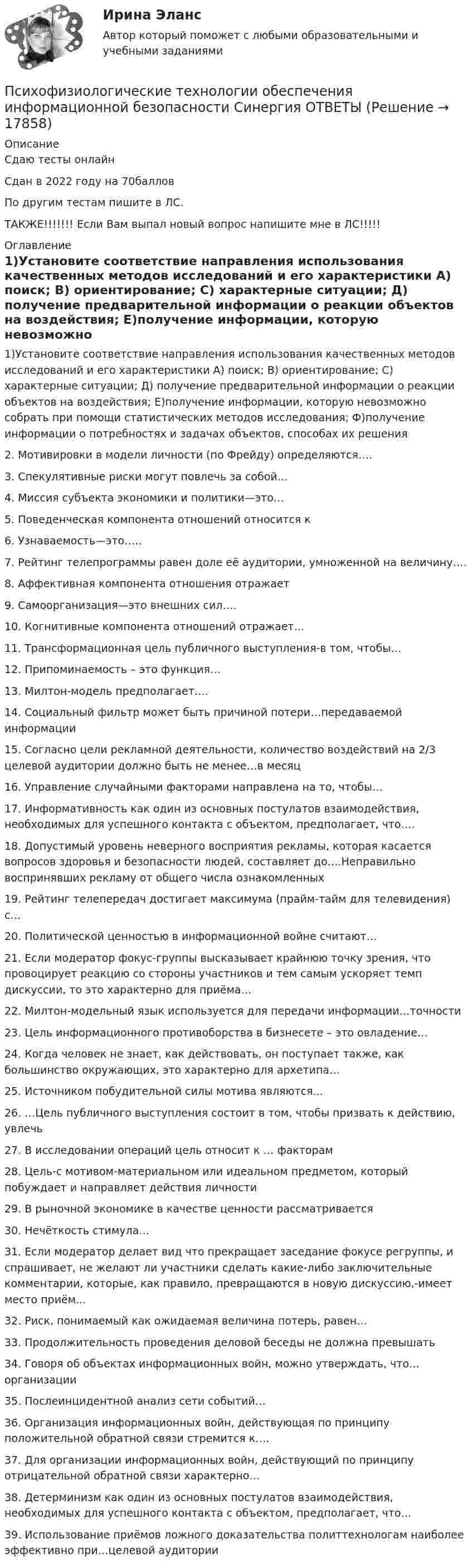     
          Описание
          Сдаю тесты онлайнСдан в 2022 году на 70балловПо другим тестам пишите в ЛС.ТАКЖЕ!!!!!!! Если Вам выпал новый вопрос напишите мне в ЛС!!!!! 
          Оглавление
          1)Установите соответствие направления использования качественных методов исследований и его характеристики А) поиск; В) ориентирование; С) характерные ситуации; Д) получение предварительной информации о реакции объектов на воздействия; Е)получение информации, которую невозможно собрать при помощи статистических методов исследования; Ф)получение информации о потребностях и задачах объектов, способах их решения
2.	Мотивировки в модели личности (по Фрейду) определяются….
3.	  Спекулятивные риски могут повлечь за собой…
4.	   Миссия субъекта экономики и политики—это…
5.	  Поведенческая компонента отношений относится к
6.	 Узнаваемость—это…..
7.	 Рейтинг телепрограммы равен доле её аудитории, умноженной на величину….
8.	 Аффективная компонента отношения отражает
9.	 Самоорганизация—это внешних сил….
10.	 Когнитивные компонента отношений отражает…
11.	 Трансформационная цель публичного выступления-в том, чтобы…
12.	 Припоминаемость – это функция…
13.	 Милтон-модель предполагает….
14.	 Социальный фильтр может быть причиной потери…передаваемой информации
15.	 Согласно цели рекламной деятельности, количество воздействий на 2/3 целевой аудитории должно быть не менее…в месяц
16.	 Управление случайными факторами направлена на то, чтобы…
17.	 Информативность как один из основных постулатов взаимодействия, необходимых для успешного контакта с объектом, предполагает, что….
18.	  Допустимый уровень неверного восприятия рекламы, которая касается вопросов здоровья и безопасности людей, составляет до….Неправильно воспринявших рекламу от общего числа ознакомленных
19.	 Рейтинг телепередач достигает максимума (прайм-тайм для телевидения) с…
20.	 Политической ценностью в информационной войне считают…
21.	 Если модератор фокус-группы высказывает крайнюю точку зрения, что провоцирует реакцию со стороны участников и тем самым ускоряет темп дискуссии, то это характерно для приёма…
22.	 Милтон-модельный язык используется для передачи информации…точности
23.	 Цель информационного противоборства в бизнесете – это овладение…
24.	 Когда человек не знает, как действовать, он поступает также, как большинство окружающих, это характерно для архетипа…
25.	 Источником побудительной силы мотива являются...
26.	 …Цель публичного выступления состоит в том, чтобы призвать к действию, увлечь
27.	  В исследовании операций цель относит к … факторам
28.	  Цель-с мотивом-материальном или идеальном предметом, который побуждает и направляет действия личности
29.	  В рыночной экономике в качестве ценности рассматривается
30.	  Нечёткость стимула…
31.	 Если модератор делает вид что прекращает заседание фокусе регруппы, и спрашивает, не желают ли участники сделать какие-либо заключительные комментарии, которые, как правило, превращаются в новую дискуссию,-имеет место приём...
32.	Риск, понимаемый как ожидаемая величина потерь, равен…
33.	Продолжительность проведения деловой беседы не должна превышать
34.	Говоря об объектах информационных войн, можно утверждать, что…организации
35.	Послеинцидентной анализ сети событий…
36.	Организация информационных войн, действующая по принципу положительной обратной связи стремится к….
37.	Для организации информационных войн, действующий по принципу отрицательной обратной связи характерно…
38.	Детерминизм как один из основных постулатов взаимодействия, необходимых для успешного контакта с объектом, предполагает, что…
39.	Использование приёмов ложного доказательства политтехнологам наиболее эффективно при…целевой аудитории


 
            
            
            Психофизиологические технологии обеспечения информационной безопасности​  СинергияПсихофизиологические технологии обеспечения информационной безопасности​ Синергия ОТВЕТЫПсихофизиология Психофизиология 100 баллов ОТВЕТЫ 2022Психофизиология заданияПсихофизиология Практическое задание 2Психофизиология профессиональной деятельности ММУ 2023г. Психотехника профессионального общения. Синергия. ✅ Ответы на ИТОГОВЫЙ ТЕСТ. На отлично!Психотехника профессионального общения - тест и ответы - Магистратура Синергия 2022 годПсихотехника профессионального общения - тест и ответы - Магистратура Синергия 2022 годПсихотехнические особенности дистанционного консультирования клиентов, находящихся в кризисной ситуацииПсихотехнические особенности дистанционного консультирования клиентов, находящихся в кризисной ситуации⭐ Психофизиологические и эргономические основы безопасности труда.ти (ответы на тест Синергия / МТИ / МосАП, ноябрь 2022)⭐ Психофизиологические и эргономические основы безопасности труда.ти (ответы на тест Синергия / МТИ / МосАП, октябрь 2022)