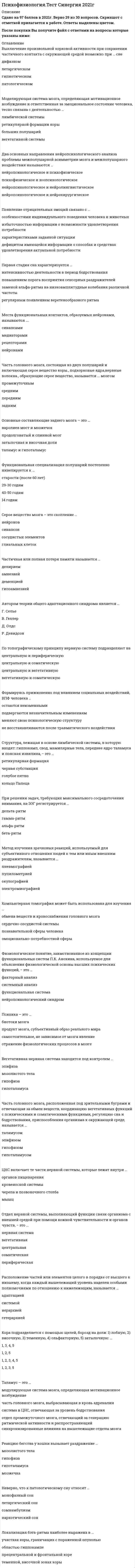     
          Описание
          46 вопросов с ответамиСдано на 97 баллов из 100 ОтличноГод сдачи - 2018-2020.После покупки Вы получите файл с ответами на вопросы которые указаны ниже:***(Если нужна помощь с другими предметами или сдачей тестов онлайн, пишите в личные сообщения) 
          Оглавление
          1. Физиологическое понятие, заимствованное из концепции функциональных систем П.К. Анохина, используемое для объяснения физиологической основы высших психических функций, − это … факторный анализсистемный анализфункциональная системанейропсихологический синдром2. Реакцию бегства у кошки вызывает раздражение … мозолистого телагипофизагипоталамусамозжечка3. Кора подразделяется с помощью щелей, борозд на доли: 1) лобную, 2) височную, 3) теменную, 4) ольфакторную, 5) затылочную: … 1, 3, 4, 51, 2, 51, 2, 3, 4, 51, 2, 3, 54. Стрессор – это … стимул, вызывающий стрессовую реакциюреакция различных мозговых структур на раздражениезащитный механизм организмасоотношение отделов вегетативной и нервной систем5. Расположение частей или элементов целого в порядке от высшего к низшему, когда каждый вышележащий уровень наделен особыми полномочиями по отношению к нижележащим, называется … адаптациейсистемойиерархиейгетерархией6. Нервная система – это … *нервные волокна, проводящие импульсы*нервные волокна, иннервирующие скелетную мускулатуру*совокупность нервных образований в организме человека и позвоночных животных*нервные волокна, заполняющие пространство в головном мозге7. Неверно, что к патологическому сну относят … монофазный сонлетаргический сонсомнамбулизмнаркотический сон8. Третья и четвертая стадии сна характеризуются … регулярным появлением веретенообразного ритмаувеличением тонуса симпатической нервной системыповелением высокоамплитудных медленных волнзаменой альфа-ритма на низкоамплитудные колебания различной частоты9. Вегетативная нервная система находится под контролем … эпифизамозолистого телагипофизагипоталамуса10. Психика – это … биотоки мозгапродукт мозга, субъективный образ реального мирасамостоятельное, не зависимое от мозга явлениеотражение физиологических процессов в мозге11. Индивидуальность – это … *степень сложности, произвольности или автоматизированности функциональной системы*система многомерных и многоуровневых связей, охватывающих все совокупности условий и устойчивых факторов индивидуального развития отдельного человека*психофизиологический механизм прогнозирования и оценки деятельности*процесс коррекции поведения, на основе получаемой мозгом информации извне о результатах осуществляющей действительности12. Слой серого вещества, состоящий из нервных клеток – нейронов, покрывающий полушария головного мозга, − это … кора больших полушарийгиппокампминдалинагипоталамус13. Локализация бэта-ритма наиболее выражена в … участках коры, граничащих с пораженной опухольюобластью гиппокампепрецентральной и фронтальной коретеменной, височной зонах коры14. Промежуточный мозг – часть головного мозга, включающая … таламус и гиппоталамусзатылочную долюминдалинугиппокалип и базальные ганглии15. Центральный отдел нервной системы позвоночных животных и человека – это … спинной мозглимфатическая системаголовной и спинной мозгголовной мозг16. ЦНС включает те части нервной системы, которые лежат внутри … органов пищеварениякровеносной системычерепа и позвоночного столбамышц17. Формируясь прижизненно под влиянием социальных воздействий, ВПФ человека … остаются неизменнымиподвергаются незначительным изменениямменяют свою психологическую структуруне восстанавливаются после травматического воздействия18. Часть нервной системы, контролирующая состояние сердца, внутренних органов, мускулатуры, желез и кожи называется … вегетативнойпериферическойсоматическойцентральной19. Частичная или полная потеря памяти называется … делириемамнезиейдеменциейгипоамнезией20. Первая стадия сна характеризуется … интенсивностью деятельности в период бодрствованияповышением порога восприятия сенсорных раздражителейзаменой альфа-ритма на низкоамплитудные колебания различной частотырегулярным появлением веретенообразного ритма21. Автором теории общего адаптационного синдрома является … Г. СельеВ. ГеллерД. ОлдсР. Девидсон22. Два основных направления нейропсихологического анализа проблемы межполушарной асимметрии мозга и межполушарного воздействия называются … нейропсихологическое и психофизическоепсихофизическое и зоопсихологическоенейропсихологическое и нейролингвистическоенейропсихологическое и нейрохирургическое23. Структура, лежащая в основе лимбической системы, в которую входят: гиппокамп, свод, мамилярные тела, переднее ядро таламуса и поясная извилина, − это … ретикулярная формациячерная субстанцияголубое пятнокольцо Папеца24. Метод изучения зрачковых реакций, используемый для субъективного отношения людей к тем или иным внешним раздражителям, называется … пневмографиейпупилометриейокулографиейэлектромиографией25. Моделирующая система мозга, определяющая мотивационное возбуждение и ответственная за эмоциональное состояние человека, тесно связана с деятельностью … лимбической системыретикулярной формации корыбольших полушарийвегетативной системы26. Выключение произвольной корковой активности при сохранении частичного контакта с окружающей средой возможно при … сне дифазномлетаргическомгипнотическомпатологическом27. Места функциональных контактов, образуемых нейронами, называются ….синапсамимедиаторамирецептораминейронами28. Основные составляющие заднего мозга – это … варолиев мост и мозжечокпродолговатый и спинной мозгзатылочная и височная долиталамус и гипоталамус29. Появление отрицательных эмоций связано с … особенностями индивидуального поведения человека и животныхизбыточностью информации о возможности удовлетворения потребностихарактеристиками заданной ситуациидефицитом имеющейся информации о способах и средствах удовлетворения актуальной потребности30. Таламус – это … модулирующая система мозга, определяющая мотивационное возбуждениечасть головного мозга, выбрасывающая в кровь адреналинсистема в ЦНС, отвечающая за уровень бодрствованияотдел промежуточного мозга, отвечающий за генерацию ритмической активности и распространяющий синхронизированные влияния на вышележащие отделы мозга31. Нервные волокна, проводящие импульсы из ЦНС к мышцам и внутренним органам, – это …эфферентные волокнаголовной мозгафферентные волокнанервный импульс32. Часть головного мозга, расположенная под зрительными буграми и отвечающая за обмен веществ, координацию вегетативных функций с психическими и соматическими функциями, регуляцию сна и бодрствования, приспособления организма к окружающей среде, называется …таламусомэпифизомгипофизомгипоталамусом33. Возникновение и протекание эмоций тесно связано с деятельностью … мозолистого телагипофизамодулирующих систем мозгамозжечка34. Нервные волокна, отростки нервных клеток, имеющие миелиновую оболочку, − это … белое вещество мозгааксоныдендритсерое вещество мозга35. Отдел нервной системы, выполняющий функции связи организма с внешней средой при помощи кожной чувствительности и органов чувств, − это … нервная системавегетативнаяцентральнаясоматическаяпериферическая36. Специальная человеческая психическая функция, определяемая как процесс общения посредством языка, называется: общениеммышлениемречьюстилем речи37. При решении задач, требующих максимального сосредоточения внимания, на ЭЭГ регистрируется … дельта-ритмгамма-ритмальфа-ритмбета-ритм38. Межполушарная асимметрия мозга – это … *неравноценность, качественное различие того вклада, который вносят левое и правое полушарие мозга в каждую психическую функцию*качественная характеристика ощущений*доминирование правой руки как мощного средства адаптивного поведения человека *ассиметричная локализация нервного аппарата второй сигнальной системы39. Серое вещество мозга – это скопление … нейроновсинапсовсосудистых элементовглиальных клеток40. Функциональная специализация полушарий постепенно нивелируется к … старости (после 60 лет)29-30 годам40-50 годам14 годам41. Компьютерная томография может быть использована для изучения … обмена веществ и кровоснабжения головного мозга сердечно-сосудистой системыпознавательной сферы человекаэмоционально-потребностной сферы42. Появление отрицательных эмоций связано с … особенностями индивидуального поведения человека и животных дефицитом имеющейся информации о способах и средствах удовлетворения актуальной потребности избыточностью информации о возможности удовлетворения потребностихарактеристиками заданной ситуации43. Кольцо Папеца лежит в основе … продолговатого мозгалимбической системыфронтальных зон корымозжечка44. Минутный объем крови применяют при исследовании … системы дыхательной вегетативной нервнойэндокринной сердечно-сосудистой45. По топографическому принципу нервную систему подразделяют на … центральную и периферическую центральную и соматическую центральную и вегетативную вегетативную и соматическую46. Часть головного мозга, состоящая из двух полушарий и включающая серое вещество коры, подкорковые ядра, нервные волокна, образующие серое вещество, называется … мозгом промежуточным средним передним задним 
          Список литературы
          Тема 1. Предмет и задачи психофизиологии Тема 2. Методы психофизиологии Тема 3. Рецепция, обнаружение и различение сигналов Тема 4. Психофизиологические процессы кодирования, декодирования и детектирования информации Тема 5. Психофизиология функциональных состояний Тема 6. Психофизиология мотиваций и эмоций Тема 7. Психофизиология внимания Тема 8. Психофизиология памяти Тема 9. Психофизиология мышления и речи 
            
            
            Психофизиология (тест с ответами Синергия)Публицистический перевод (первый иностранный (английский) язык) ответы на тест Синергия Публичная форма коммуникации, выражающаяся в активизации качества обсуждения сложного спорного вопроса, проблемы, – это …Публичное выступление Синергия (тесты + ответы 100 из 100 баллов)Пусть А - линейный оператор поворота векторов на плоскости на угол 1800 против часовой стрелки. Чему равна вторая компонента вектора Аi, где i-единичный орт?Пусть в разделе описаний описана функция: Function F(x:integer):real; А также описаны некоторые переменные: Var y,v,n: real; s,z:integer; Укажите вариант верного примера, который описывает вызов этой функции в основной программе.Пусть случайная величина Х равномерно распределена на участке [0;100]. Найти вероятности: Р (0Психофизиологические технологии обеспечения информационной безопасности «Синергия». Сборник ответов на тесты.Психофизиологические технологии обеспечения информационной безопасности «Синергия», тест с ответами.Психофизиологические технологии обеспечения информационной безопасности (тест с ответами Синергия)ПСИХОФИЗИОЛОГИЧЕСКИЕ ТЕХНОЛОГИИ ОБЕСПЕЧЕНИЯ ИНФОРМАЦИОННОЙ БЕЗОПАСНОСТИ (тест с ответами «Синергия»).Психофизиологические технологии обеспечения информационной безопасности (тест с ответами)«Синергия» 3 семестр.Психофизиология (ответы на тест СИНЕРГИЯ / МОИ / МОСАП)Психофизиология профессиональной деятельности (1-3 тест) Витте