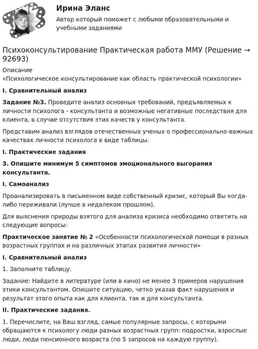     
            Описание
            	«Психологическое консультирование как область практической психологии» I.             Сравнительный анализ Задание №3. Проведите анализ основных требований, предъявляемых к личности психолога - консультанта и возможные негативные последствия для клиента, в случае отсутствия этих качеств у консультанта.	Представим анализ взглядов отечественных ученых о профессионально-важных качествах личности психолога в виде таблицы. I.             Практические задания 3. Опишите минимум 5 симптомов эмоционального выгорания консультанта. I.         Самоанализ	Проанализировать в письменном виде собственный кризис, который Вы когда-либо переживали (лучше в недалеком прошлом). 	Для выяснения природы взятого для анализа кризиса необходимо ответить на следующие вопросы: Практическое занятие № 2 «Особенности психологической помощи в разных возрастных группах и на различных этапах развития личности» I. Сравнительный анализ	1. Заполните таблицу. 	Задание: Найдите в литературе (или в кино) не менее 3 примеров нарушения этики консультантом. Опишите ситуацию, четко указав факт нарушения и результат этого опыта как для клиента, так и для консультанта.  II. Практические задания. 	1.            Перечислите, на Ваш взгляд, самые популярные запросы, с которыми обращаются к психологу люди разных возрастных групп: подростки, взрослые люди, люди пенсионного возраста (по 5 запросов на каждую группу).    
            
            
            Психоконсультирование Практическая работа ММУПсихоконсультирование Практическая работа ММУПСИХОКОРРЕКЦИЯПСИХОЛГИЯ   ПРАКТИЧЕСКИЕ РАБОТЫПсихологи отмечают, что адаптирующийся в новом коллективе человек использует некоторые приемы, в частности социальную стратификацию,..Психологи отмечают, что адаптирующийся в новом коллективе человек использует некоторые приемы, в частности социальную стратификацию,...Психологи утверждают, что отсутствие информации о ... собственной работы часто демотивирует служащих и становится причиной фрустрацииПсиходиагностика. Тест РУДН. 40 вопросовПсиходиагностика тест Синергия итоговая аттестация (все ответы✅100 баллов)Психодиагностика (тест с ответами Синергия/МОИ/МТИ/МосАП)Психодиагностика (тест с ответами Синергия/МОИ/МТИ/МосАП)Психодиагностическая работа психолога💯 Психодиагностическая работа психолога [Конспект 1-4] (ответы на тест Синергия / МОИ / МТИ / МосАП, октябрь 2023)Психодиагностическая работа психолога (тест с ответами магистратура Синергия)