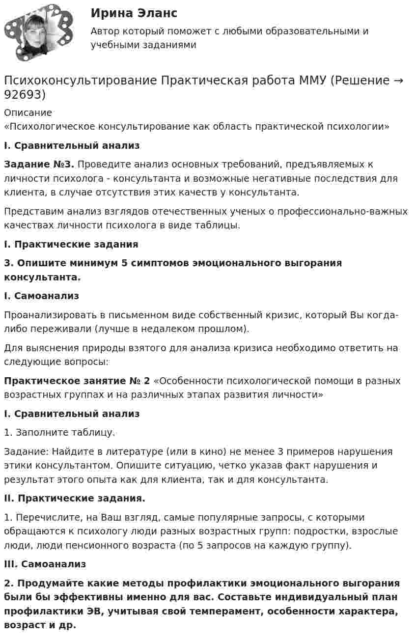     
            Описание
            	«Психологическое консультирование как область практической психологии» I.             Сравнительный анализ Задание №3. Проведите анализ основных требований, предъявляемых к личности психолога - консультанта и возможные негативные последствия для клиента, в случае отсутствия этих качеств у консультанта.	Представим анализ взглядов отечественных ученых о профессионально-важных качествах личности психолога в виде таблицы. I.             Практические задания 3. Опишите минимум 5 симптомов эмоционального выгорания консультанта. I.         Самоанализ	Проанализировать в письменном виде собственный кризис, который Вы когда-либо переживали (лучше в недалеком прошлом). 	Для выяснения природы взятого для анализа кризиса необходимо ответить на следующие вопросы: Практическое занятие № 2 «Особенности психологической помощи в разных возрастных группах и на различных этапах развития личности» I. Сравнительный анализ	1. Заполните таблицу. 	Задание: Найдите в литературе (или в кино) не менее 3 примеров нарушения этики консультантом. Опишите ситуацию, четко указав факт нарушения и результат этого опыта как для клиента, так и для консультанта.  II. Практические задания. 	1.            Перечислите, на Ваш взгляд, самые популярные запросы, с которыми обращаются к психологу люди разных возрастных групп: подростки, взрослые люди, люди пенсионного возраста (по 5 запросов на каждую группу).  III. Самоанализ 2. Продумайте какие методы профилактики эмоционального выгорания были бы эффективны именно для вас. Составьте индивидуальный план профилактики ЭВ, учитывая свой темперамент, особенности характера, возраст и др.   
            
            
            ПсихоконсультированиеПсихоконсультирование Практическая работа ММУПсихоконсультирование Практическая работа ММУПСИХОКОРРЕКЦИЯПСИХОЛГИЯ   ПРАКТИЧЕСКИЕ РАБОТЫПсихологи отмечают, что адаптирующийся в новом коллективе человек использует некоторые приемы, в частности социальную стратификацию,..Психологи отмечают, что адаптирующийся в новом коллективе человек использует некоторые приемы, в частности социальную стратификацию,...Психодиагностика. Синергия. Самая полная база ответов. На отлично!Психодиагностика. Тест РУДН. 40 вопросовПсиходиагностика тест Синергия итоговая аттестация (все ответы✅100 баллов)Психодиагностика (тест с ответами Синергия/МОИ/МТИ/МосАП)Психодиагностика (тест с ответами Синергия/МОИ/МТИ/МосАП)Психодиагностическая работа психолога💯 Психодиагностическая работа психолога [Конспект 1-4] (ответы на тест Синергия / МОИ / МТИ / МосАП, октябрь 2023)