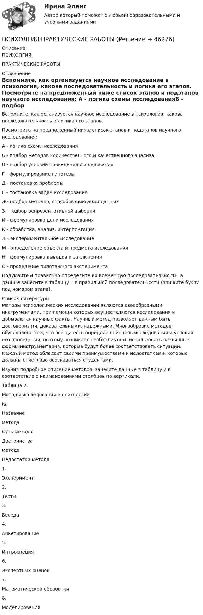     
            Описание
            ПСИХОЛГИЯ ПРАКТИЧЕСКИЕ РАБОТЫ 
            Оглавление
            	Вспомните, как организуется научное исследование в психологии, какова последовательность и логика его этапов. 	Посмотрите на предложенный ниже список этапов и подэтапов научного исследования:	А - логика схемы исследованияБ - подбор методов количественного и качественного анализаВ - подбор условий проведения исследованияГ - формулирование гипотезыД - постановка проблемыЕ - постановка задач исследованияЖ- подбор методов, способов фиксации данныхЗ - подбор репрезентативной выборкиИ - формулировка цели исследованияК - обработка, анализ, интерпретацияЛ – экспериментальное исследованиеМ - определение объекта и предмета исследованияН - формулировка выводов и заключенияО - проведение пилотажного эксперимента 	Подумайте и правильно определите их временную последовательность, а данные занесите в таблицу 1 в правильной последовательности (впишите букву под номером этапа). 
            Список литературы
            	Методы психологических исследований являются своеобразными инструментами, при помощи которых осуществляются исследования и добываются научные факты. Научный метод позволяет данным быть достоверными, доказательными, надежными. Многообразие методов обусловлено тем, что всегда есть определенная цель исследования и условия его проведения, поэтому возникает необходимость использовать различные формы инструментария, которые будут более соответствовать ситуации. Каждый метод обладает своими преимуществами и недостатками, которые должны отчетливо осознаваться студентами. 	Изучив подробное описание методов, занесите данные в таблицу 2 в соответствие с наименованиями столбцов по вертикали.  	Таблица 2.	Методы исследований в психологии  № Названиеметода Суть метода Достоинства метода Недостатки метода   1. Эксперимент      2. Тесты      3. Беседа      4. Анкетирование      5. Интроспеция      6. Экспертных оценок      7. Математической обработки      8. Моделирования    
            
            
            ПСИХОКОРРЕКЦИЯПСИХОЛГИЯ   ПРАКТИЧЕСКИЕ РАБОТЫПсихологи отмечают, что адаптирующийся в новом коллективе человек использует некоторые приемы, в частности социальную стратификацию,..Психологи отмечают, что адаптирующийся в новом коллективе человек использует некоторые приемы, в частности социальную стратификацию,...Психологи утверждают, что отсутствие информации о ... собственной работы часто демотивирует служащих и становится причиной фрустрацииПсихологическая диагностика детей и подростковПсихологическая пропедевтика (Психологическая пропедевтика.фпдг_БАК) (тест с ответами Синергия)Психодиагностика (тест с ответами Синергия/МОИ/МТИ/МосАП)Психодиагностика (тест с ответами Синергия/МОИ/МТИ/МосАП)Психодиагностическая работа психолога💯 Психодиагностическая работа психолога [Конспект 1-4] (ответы на тест Синергия / МОИ / МТИ / МосАП, октябрь 2023)Психодиагностическая работа психолога (тест с ответами магистратура Синергия)ПсихоконсультированиеПсихоконсультирование Практическая работа ММУ