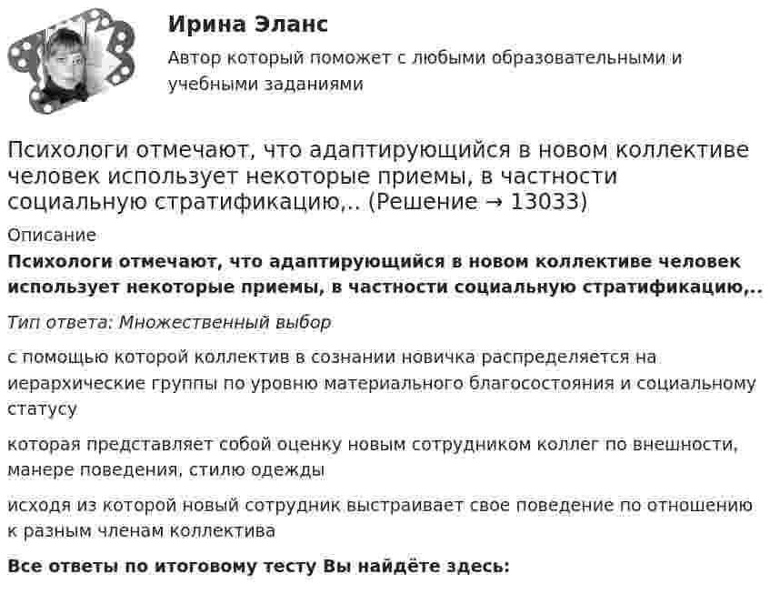      
          Описание
          Психологи отмечают, что адаптирующийся в новом коллективе человек использует некоторые приемы, в частности социальную стратификацию,..Тип ответа: Множественный выбор с помощью которой коллектив в сознании новичка распределяется на иерархические группы по уровню материального благосостояния и социальному статусукоторая представляет собой оценку новым сотрудником коллег по внешности, манере поведения, стилю одеждыисходя из которой новый сотрудник выстраивает свое поведение по отношению к разным членам коллективаВсе ответы по итоговому тесту Вы найдёте здесь:   
            
            
            ПСИХОЛГИЯ   ПРАКТИЧЕСКИЕ РАБОТЫПсихологи отмечают, что адаптирующийся в новом коллективе человек использует некоторые приемы, в частности социальную стратификацию,..Психологи отмечают, что адаптирующийся в новом коллективе человек использует некоторые приемы, в частности социальную стратификацию,...Психологи утверждают, что отсутствие информации о ... собственной работы часто демотивирует служащих и становится причиной фрустрацииПсихологическая диагностика детей и подростковПсихологическая пропедевтика (Психологическая пропедевтика.фпдг_БАК) (тест с ответами Синергия)Психологическая пропедевтика. Синергия. Ответы на ИТОГОВЫЙ ТЕСТПсиходиагностика (тест с ответами Синергия/МОИ/МТИ/МосАП)Психодиагностическая работа психолога💯 Психодиагностическая работа психолога [Конспект 1-4] (ответы на тест Синергия / МОИ / МТИ / МосАП, октябрь 2023)Психодиагностическая работа психолога (тест с ответами магистратура Синергия)ПсихоконсультированиеПсихоконсультирование Практическая работа ММУПсихоконсультирование Практическая работа ММУ