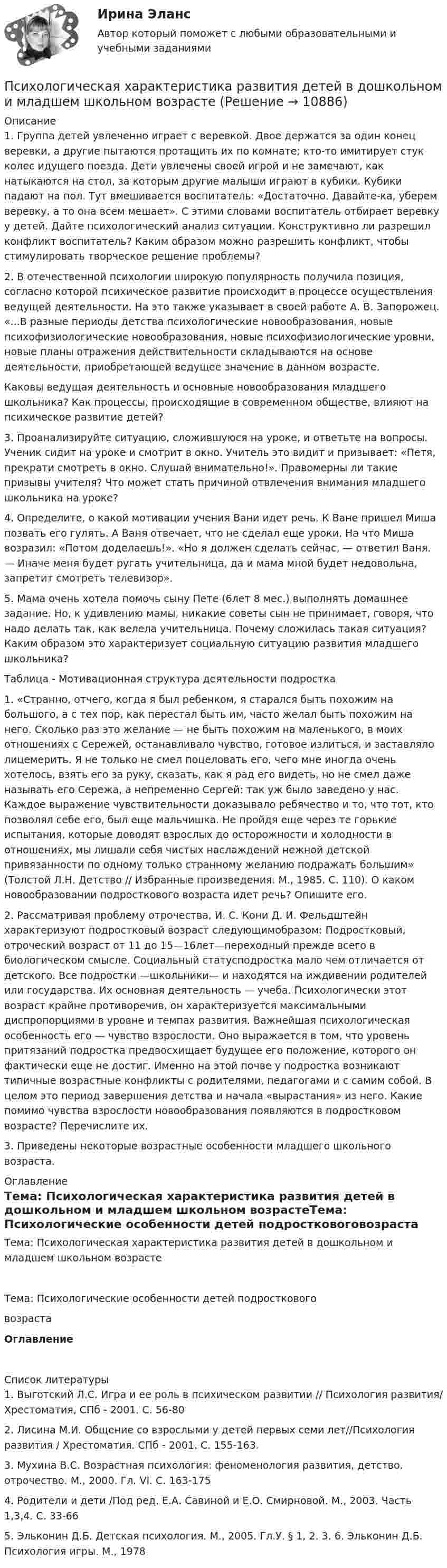      
          Описание
          	1. Группа детей увлеченно играет с веревкой. Двое держатся за один конец веревки, а другие пытаются протащить их по комнате; кто-то имитирует стук колес идущего поезда. Дети увлечены своей игрой и не замечают, как натыкаются на стол, за которым другие малыши играют в кубики. Кубики падают на пол. Тут вмешивается воспитатель: «Достаточно. Давайте-ка, уберем веревку, а то она всем мешает». С этими словами воспитатель отбирает веревку у детей. Дайте психологический анализ ситуации. Конструктивно ли разрешил конфликт воспитатель? Каким образом можно разрешить конфликт, чтобы стимулировать творческое решение проблемы? 	2. В отечественной психологии широкую популярность получила позиция, согласно которой психическое развитие происходит в процессе осуществления ведущей деятельности. На это также указывает в своей работе А. В. Запорожец. «...В разные периоды детства психологические новообразования, новые психофизиологические новообразования, новые психофизиологические уровни, новые планы отражения действительности складываются на основе деятельности, приобретающей ведущее значение в данном возрасте. 	Каковы ведущая деятельность и основные новообразования младшего школьника? Как процессы, происходящие в современном обществе, влияют на психическое развитие детей? 	3. Проанализируйте ситуацию, сложившуюся на уроке, и ответьте на вопросы. Ученик сидит на уроке и смотрит в окно. Учитель это видит и призывает: «Петя, прекрати смотреть в окно. Слушай внимательно!». Правомерны ли такие призывы учителя? Что может стать причиной отвлечения внимания младшего школьника на уроке? 	4. Определите, о какой мотивации учения Вани идет речь. К Ване пришел Миша позвать его гулять. А Ваня отвечает, что не сделал еще уроки. На что Миша возразил: «Потом доделаешь!». «Но я должен сделать сейчас, — ответил Ваня. — Иначе меня будет ругать учительница, да и мама мной будет недовольна, запретит смотреть телевизор». 	5. Мама очень хотела помочь сыну Пете (6лет 8 мес.) выполнять домашнее задание. Но, к удивлению мамы, никакие советы сын не принимает, говоря, что надо делать так, как велела учительница. Почему сложилась такая ситуация? Каким образом это характеризует социальную ситуацию развития младшего школьника?	Таблица - Мотивационная структура деятельности подростка	1. «Странно, отчего, когда я был ребенком, я старался быть похожим на большого, а с тех пор, как перестал быть им, часто желал быть похожим на него. Сколько раз это желание — не быть похожим на маленького, в моих отношениях с Сережей, останавливало чувство, готовое излиться, и заставляло лицемерить. Я не только не смел поцеловать его, чего мне иногда очень хотелось, взять его за руку, сказать, как я рад его видеть, но не смел даже называть его Сережа, а непременно Сергей: так уж было заведено у нас. Каждое выражение чувствительности доказывало ребячество и то, что тот, кто позволял себе его, был еще мальчишка. Не пройдя еще через те горькие испытания, которые доводят взрослых до осторожности и холодности в отношениях, мы лишали себя чистых наслаждений нежной детской привязанности по одному только странному желанию подражать большим» (Толстой Л.Н. Детство // Избранные произведения. М., 1985. С. 110). О каком новообразовании подросткового возраста идет речь? Опишите его. 	2. Рассматривая проблему отрочества, И. С. Кони Д. И. Фельдштейн характеризуют подростковый возраст следующимобразом: Подростковый, отроческий возраст от 11 до 15—16лет—переходный прежде всего в биологическом смысле. Социальный статусподростка мало чем отличается от детского. Все подростки —школьники— и находятся на иждивении родителей или государства. Их основная деятельность — учеба. Психологически этот возраст крайне противоречив, он характеризуется максимальными диспропорциями в уровне и темпах развития. Важнейшая психологическая особенность его — чувство взрослости. Оно выражается в том, что уровень притязаний подростка предвосхищает будущее его положение, которого он фактически еще не достиг. Именно на этой почве у подростка возникают типичные возрастные конфликты с родителями, педагогами и с самим собой. В целом это период завершения детства и начала «вырастания» из него. Какие помимо чувства взрослости новообразования появляются в подростковом возрасте? Перечислите их. 	3. Приведены некоторые возрастные особенности младшего школьного возраста.  
          Оглавление
          Тема: Психологическая характеристика развития детей в дошкольном и младшем школьном возрастеТема: Психологические особенности детей подростковоговозрастаОглавление 
          Список литературы
          	1. Выготский Л.С. Игра и ее роль в психическом развитии // Психология развития/ Хрестоматия, СПб - 2001. С. 56-80 	2. Лисина М.И. Общение со взрослыми у детей первых семи лет//Психология развития / Хрестоматия. СПб - 2001. С. 155-163.	3. Мухина B.C. Возрастная психология: феноменология развития, детство, отрочество. М., 2000. Гл. VI. С. 163-175 	4. Родители и дети /Под ред. Е.А. Савиной и Е.О. Смирновой. М., 2003. Часть 1,3,4. С. 33-66 	5. Эльконин Д.Б. Детская психология. М., 2005. Гл.У. § 1, 2. 3. 6. Эльконин Д.Б. Психология игры. М., 1978
            
            
            Психологическая служба в детском саду (2023.г) тест с ответами Синергия/МОИ/ МТИ /МОСАППсихологическая характеристика развития детей в дошкольном и младшем школьном возрастеПсихологические аспекты восприятия онкологических заболеваний - контрольнаяПсихологические аспекты проектирования работы💯 Психологические аспекты проектирования работы [Конспект 1-5] (ответы на тест Синергия / МОИ / МТИ / МосАП, октябрь 2023)💯 Психологические аспекты проектирования работы [Конспект 1-5] (ответы на тест Синергия / МОИ / МТИ / МосАП, сентябрь 2023)Психологические аспекты проектирования работы. Синергия. Ответы на ИТОГОВЫЙ ТЕСТ. На отлично!💯 Психологическая пропедевтика.фпдг_БАК (ответы на тест Синергия / МОИ / МТИ / МосАП, сентябрь 2023)💯 Психологическая пропедевтика.фпдг_БАК (правильные ответы на тест Синергия / МОИ / МТИ / МосАП)💯 Психологическая пропедевтика.фпдг_БАК (правильные ответы на тест Синергия / МОИ / МТИ / МосАП, август 2023)Психологическая пропедевтика.фпдг_БАК//СИНЕРГИЯ//МОСАП//МОИ//МТИПсихологическая пропедевтика.фпдг_БАК (тест с ответами Синергия/МОИ/ МТИ /МОСАП)Психологическая профилактика зависимого поведенияПсихологическая профилактика зависимого поведения
