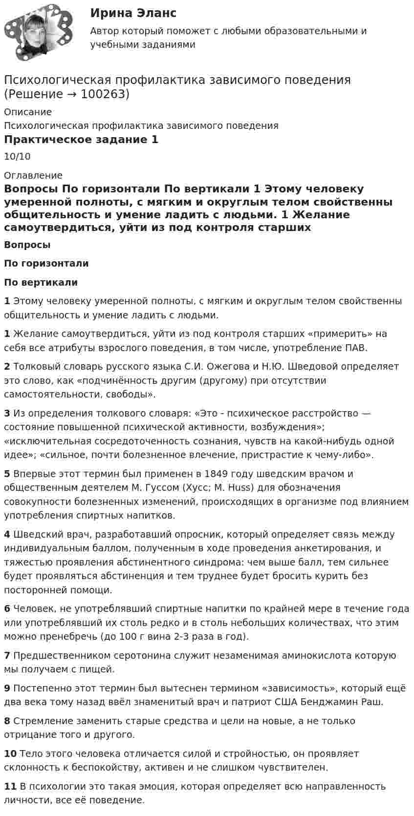      
            Описание
            Психологическая профилактика зависимого поведенияПрактическое задание 110/10 
            Оглавление
             Вопросы По горизонтали По вертикали 1 Этому человеку умеренной полноты, с мягким и округлым телом свойственны общительность и умение ладить с людьми. 1 Желание самоутвердиться, уйти из под контроля старших «примерить» на себя все атрибуты взрослого поведения, в том числе, употребление ПАВ. 2 Толковый словарь русского языка С.И. Ожегова и Н.Ю. Шведовой определяет это слово, как «подчинённость другим (другому) при отсутствии самостоятельности, свободы». 3 Из определения толкового словаря: «Это - психическое расстройство — состояние повышенной психической активности, возбуждения»; «исключительная сосредоточенность сознания, чувств на какой-нибудь одной идее»; «сильное, почти болезненное влечение, пристрастие к чему-либо». 5 Впервые этот термин был применен в 1849 году шведским врачом и общественным деятелем М. Гуссом (Хусс; М. Huss) для обозначения совокупности болезненных изменений, происходящих в организме под влиянием употребления спиртных напитков. 4 Шведский врач, разработавший опросник, который определяет связь между индивидуальным баллом, полученным в ходе проведения анкетирования, и тяжестью проявления абстинентного синдрома: чем выше балл, тем сильнее будет проявляться абстиненция и тем труднее будет бросить курить без посторонней помощи. 6 Человек, не употреблявший спиртные напитки по крайней мере в течение года или употреблявший их столь редко и в столь небольших количествах, что этим можно пренебречь (до 100 г вина 2-3 раза в год). 7 Предшественником серотонина служит незаменимая аминокислота которую мы получаем с пищей. 9 Постепенно этот термин был вытеснен термином «зависимость», который ещё два века тому назад ввёл знаменитый врач и патриот США Бенджамин Раш. 8 Стремление заменить старые средства и цели на новые, а не только отрицание того и другого. 10 Тело этого человека отличается силой и стройностью, он проявляет склонность к беспокойству, активен и не слишком чувствителен. 11 В психологии это такая эмоция, которая определяет всю направленность личности, все её поведение.   
            
            
            Психологическая пропедевтика.фпдг_БАК (тест с ответами Синергия/МОИ/ МТИ /МОСАП)Психологическая профилактика зависимого поведенияПсихологическая профилактика зависимого поведенияПсихологическая реабилитация наркологических больных [Ответы]Психологическая служба в детском саду (2023.г) тест с ответами Синергия/МОИ/ МТИ /МОСАППсихологическая характеристика развития детей в дошкольном и младшем школьном возрастеПсихологические аспекты восприятия онкологических заболеваний - контрольнаяПсихологическая пропедевтика (Психологическая пропедевтика.фпдг_БАК) (тест с ответами Синергия)Психологическая пропедевтика. Синергия. Ответы на ИТОГОВЫЙ ТЕСТПсихологическая пропедевтика. Синергия. Ответы на ИТОГОВЫЙ ТЕСТ. На отлично!ПСИХОЛОГИЧЕСКАЯ ПРОПЕДЕВТИКА ТЕСТ МФПУ СИНЕРГИЯ социальная психология 77/100💯 Психологическая пропедевтика.фпдг_БАК (ответы на тест Синергия / МОИ / МТИ / МосАП, сентябрь 2023)💯 Психологическая пропедевтика.фпдг_БАК (правильные ответы на тест Синергия / МОИ / МТИ / МосАП)💯 Психологическая пропедевтика.фпдг_БАК (правильные ответы на тест Синергия / МОИ / МТИ / МосАП, август 2023)