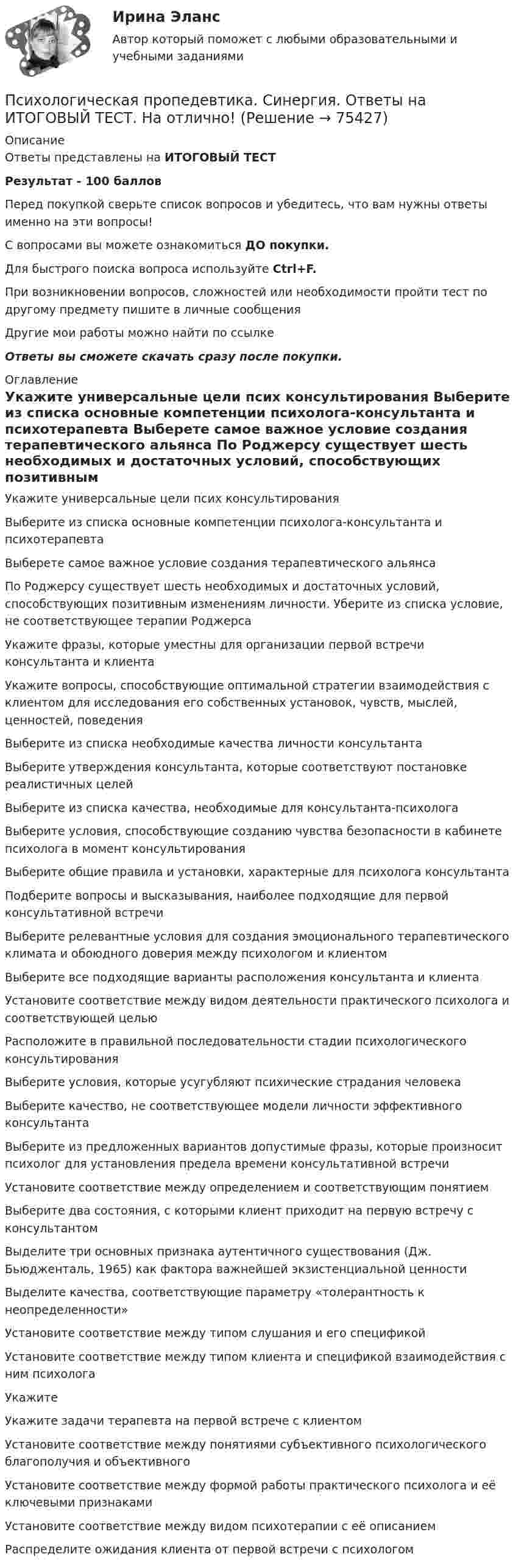     
            Описание
            Ответы представлены на ИТОГОВЫЙ ТЕСТРезультат - 100 балловПеред покупкой сверьте список вопросов и убедитесь, что вам нужны ответы именно на эти вопросы!С вопросами вы можете ознакомиться ДО покупки.Для быстрого поиска вопроса используйте Ctrl+F.При возникновении вопросов, сложностей или необходимости пройти тест по другому предмету пишите в личные сообщения Другие мои работы можно найти по ссылке Ответы вы сможете скачать сразу после покупки. 
            Оглавление
              Укажите универсальные цели псих консультирования    Выберите из списка основные компетенции психолога-консультанта и психотерапевта   Выберете самое важное условие создания терапевтического альянса    По Роджерсу существует шесть необходимых и достаточных условий, способствующих позитивным изменениям личности. Уберите из списка условие, не соответствующее терапии Роджерса   Укажите фразы, которые уместны для организации первой встречи консультанта и клиента   Укажите вопросы, способствующие оптимальной стратегии взаимодействия с клиентом для исследования его собственных установок, чувств, мыслей, ценностей, поведения   Выберите из списка необходимые качества личности консультанта   Выберите утверждения консультанта, которые соответствуют постановке реалистичных целей   Выберите из списка качества, необходимые для консультанта-психолога   Выберите условия, способствующие созданию чувства безопасности в кабинете психолога в момент консультирования   Выберите общие правила и установки, характерные для психолога консультанта   Подберите вопросы и высказывания, наиболее подходящие для первой консультативной встречи    Выберите релевантные условия для создания эмоционального терапевтического климата и обоюдного доверия между психологом и клиентом   Выберите все подходящие варианты расположения консультанта и клиента    Установите соответствие между видом деятельности практического психолога и соответствующей целью    Расположите в правильной последовательности стадии психологического консультирования   Выберите условия, которые усугубляют психические страдания человека   Выберите качество, не соответствующее модели личности эффективного консультанта    Выберите из предложенных вариантов допустимые фразы, которые произносит психолог для установления предела времени консультативной встречи   Установите соответствие между определением и соответствующим понятием   Выберите два состояния, с которыми клиент приходит на первую встречу с консультантом    Выделите три основных признака аутентичного существования (Дж. Бьюдженталь, 1965) как фактора важнейшей экзистенциальной ценности   Выделите качества, соответствующие параметру «толерантность к неопределенности»   Установите соответствие между типом слушания и его спецификой   Установите соответствие между типом клиента и спецификой взаимодействия с ним психолога   Укажите   Укажите задачи терапевта на первой встрече с клиентом   Установите соответствие между понятиями субъективного психологического благополучия и объективного   Установите соответствие между формой работы практического психолога и её ключевыми признаками   Установите соответствие между видом психотерапии с её описанием   Распределите ожидания клиента от первой встречи с психологом    
            
            
            Психологическая пропедевтика. Синергия. Ответы на ИТОГОВЫЙ ТЕСТПсихологическая пропедевтика. Синергия. Ответы на ИТОГОВЫЙ ТЕСТ. На отлично!ПСИХОЛОГИЧЕСКАЯ ПРОПЕДЕВТИКА ТЕСТ МФПУ СИНЕРГИЯ социальная психология 77/100💯 Психологическая пропедевтика.фпдг_БАК (ответы на тест Синергия / МОИ / МТИ / МосАП, сентябрь 2023)💯 Психологическая пропедевтика.фпдг_БАК (правильные ответы на тест Синергия / МОИ / МТИ / МосАП)💯 Психологическая пропедевтика.фпдг_БАК (правильные ответы на тест Синергия / МОИ / МТИ / МосАП, август 2023)Психологическая пропедевтика.фпдг_БАК//СИНЕРГИЯ//МОСАП//МОИ//МТИПсихоконсультирование Практическая работа ММУПСИХОКОРРЕКЦИЯПСИХОЛГИЯ   ПРАКТИЧЕСКИЕ РАБОТЫПсихологи отмечают, что адаптирующийся в новом коллективе человек использует некоторые приемы, в частности социальную стратификацию,..Психологи отмечают, что адаптирующийся в новом коллективе человек использует некоторые приемы, в частности социальную стратификацию,...Психологи утверждают, что отсутствие информации о ... собственной работы часто демотивирует служащих и становится причиной фрустрацииПсихологическая диагностика детей и подростков