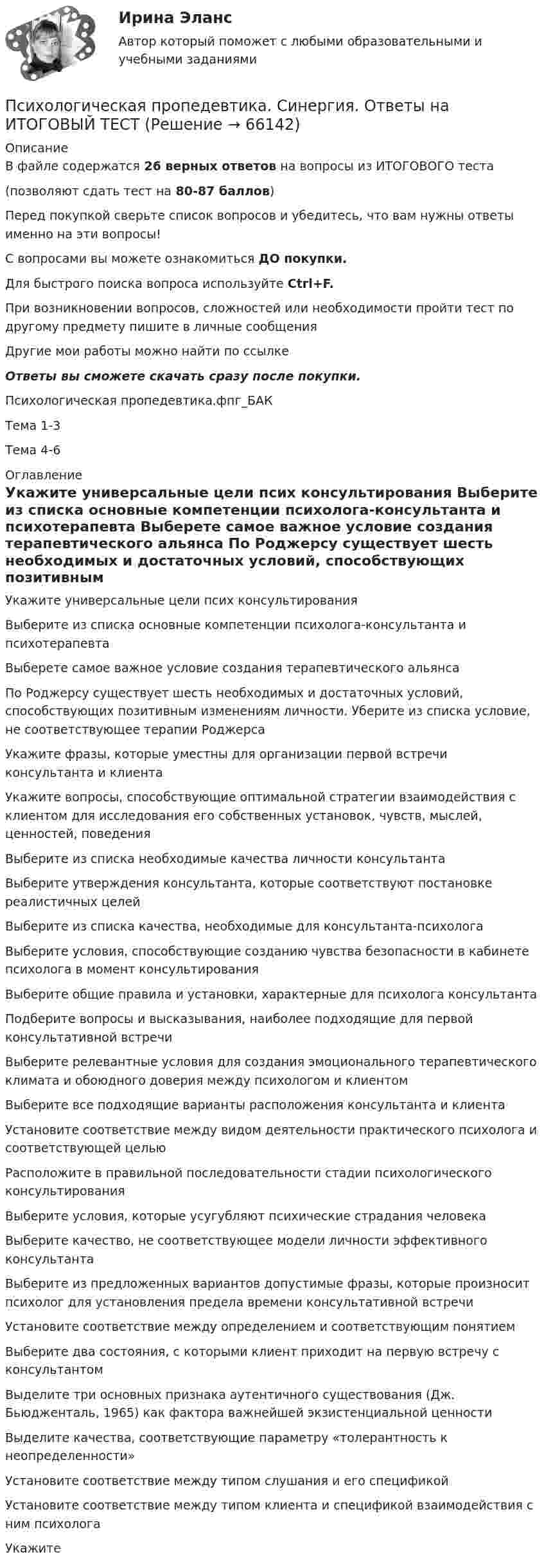     
            Описание
            В файле содержатся 26 верных ответов на вопросы из ИТОГОВОГО теста (позволяют сдать тест на 80-87 баллов)Перед покупкой сверьте список вопросов и убедитесь, что вам нужны ответы именно на эти вопросы!С вопросами вы можете ознакомиться ДО покупки.Для быстрого поиска вопроса используйте Ctrl+F.При возникновении вопросов, сложностей или необходимости пройти тест по другому предмету пишите в личные сообщения Другие мои работы можно найти по ссылке Ответы вы сможете скачать сразу после покупки. Психологическая пропедевтика.фпг_БАКТема 1-3Тема 4-6 
            Оглавление
              Укажите универсальные цели псих консультирования   Выберите из списка основные компетенции психолога-консультанта и психотерапевта   Выберете самое важное условие создания терапевтического альянса   По Роджерсу существует шесть необходимых и достаточных условий, способствующих позитивным изменениям личности. Уберите из списка условие, не соответствующее терапии Роджерса   Укажите фразы, которые уместны для организации первой встречи консультанта и клиента   Укажите вопросы, способствующие оптимальной стратегии взаимодействия с клиентом для исследования его собственных установок, чувств, мыслей, ценностей, поведения   Выберите из списка необходимые качества личности консультанта   Выберите утверждения консультанта, которые соответствуют постановке реалистичных целей   Выберите из списка качества, необходимые для консультанта-психолога   Выберите условия, способствующие созданию чувства безопасности в кабинете психолога в момент консультирования   Выберите общие правила и установки, характерные для психолога консультанта   Подберите вопросы и высказывания, наиболее подходящие для первой консультативной встречи   Выберите релевантные условия для создания эмоционального терапевтического климата и обоюдного доверия между психологом и клиентом   Выберите все подходящие варианты расположения консультанта и клиента   Установите соответствие между видом деятельности практического психолога и соответствующей целью   Расположите в правильной последовательности стадии психологического консультирования   Выберите условия, которые усугубляют психические страдания человека   Выберите качество, не соответствующее модели личности эффективного консультанта   Выберите из предложенных вариантов допустимые фразы, которые произносит психолог для установления предела времени консультативной встречи   Установите соответствие между определением и соответствующим понятием   Выберите два состояния, с которыми клиент приходит на первую встречу с консультантом   Выделите три основных признака аутентичного существования (Дж. Бьюдженталь, 1965) как фактора важнейшей экзистенциальной ценности   Выделите качества, соответствующие параметру «толерантность к неопределенности»   Установите соответствие между типом слушания и его спецификой   Установите соответствие между типом клиента и спецификой взаимодействия с ним психолога   Укажите   
            
            
            Психологическая пропедевтика (Психологическая пропедевтика.фпдг_БАК) (тест с ответами Синергия)Психологическая пропедевтика. Синергия. Ответы на ИТОГОВЫЙ ТЕСТПсихологическая пропедевтика. Синергия. Ответы на ИТОГОВЫЙ ТЕСТ. На отлично!ПСИХОЛОГИЧЕСКАЯ ПРОПЕДЕВТИКА ТЕСТ МФПУ СИНЕРГИЯ социальная психология 77/100💯 Психологическая пропедевтика.фпдг_БАК (ответы на тест Синергия / МОИ / МТИ / МосАП, сентябрь 2023)💯 Психологическая пропедевтика.фпдг_БАК (правильные ответы на тест Синергия / МОИ / МТИ / МосАП)💯 Психологическая пропедевтика.фпдг_БАК (правильные ответы на тест Синергия / МОИ / МТИ / МосАП, август 2023)Психоконсультирование Практическая работа ММУПсихоконсультирование Практическая работа ММУПСИХОКОРРЕКЦИЯПСИХОЛГИЯ   ПРАКТИЧЕСКИЕ РАБОТЫПсихологи отмечают, что адаптирующийся в новом коллективе человек использует некоторые приемы, в частности социальную стратификацию,..Психологи отмечают, что адаптирующийся в новом коллективе человек использует некоторые приемы, в частности социальную стратификацию,...Психологи утверждают, что отсутствие информации о ... собственной работы часто демотивирует служащих и становится причиной фрустрации