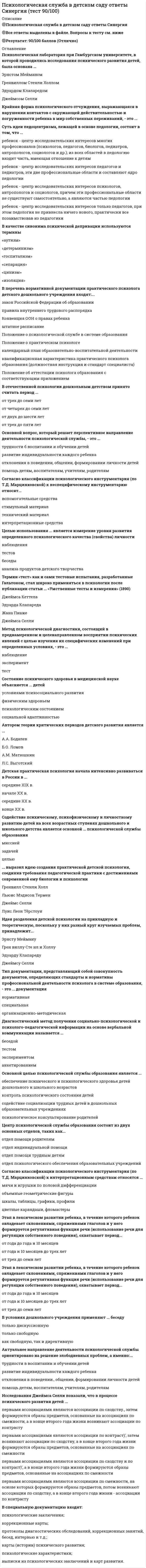    
          Описание
          58 вопросов с ответамиСдано на 90 баллов из 100 ОтличноГод сдачи -2017-2021.После покупки Вы получите файл с ответами на вопросы которые указаны ниже:***(Если нужна помощь с другими предметами или сдачей тестов онлайн, пишите в личные сообщения) 
          Оглавление
          1. Область психологической науки «о методах классификации и ранжирования по психологическим и психофизиологическим признакам» (по К.М. Гуревичу) – это … *психокоррекция *психопрофилактика *психодиагностика *психотерапия2. Основной целью психологической службы образования является ...*содействие социализации трудных детей в дошкольных образовательных учреждениях*контроль психологического состояния детей*обеспечение психического и психологического здоровья детей дошкольного и школьного возрастов *психологическое консультирование родителей3. Психологическая неповторимость отдельного, единичного человека, взятого в целом, во всех его свойствах и отношениях (По Б.Г. Ананьеву), называется …4. Согласно классификации психологического инструментария (по Т.Д. Марцинковской) к неспецифическому инструментарию относят ...*интерпретационные средства*технический материал*вспомогательные средства*стимульный материал5. В качестве синонима психической депривации используются термины ...* «изоляция»* «цинизм»* «сепарация»* «аутизм»* «детерминизм»* «госпитализм»6. Л.С. Выготский выделяет следующие основные симптомы так называемого кризиса трех лет: … *отказ от выполнения любых требований со стороны взрослого *полное подчинение воле матери или отца *упрямство *строптивость (стремление настоять на собственном желании) *своеволие *безоговорочное выполнение любых требований со стороны взрослого *протест-бунт *ревность по отношению к другим детям в семье *деспотизм (если ребенок единственный) *ревность по отношению к старшим членам семьи (к бабушке, дедушке)7. Потеря значимых для психического развития факторов, лишения, претерпеваемые ребенком из-за недостаточного удовлетворения основных психических потребностей, - это ...*дефицит*депривация*отчуждение*деградация8. Требование соответствия, предъявляемое к специфическому виду психологического инструментария, в методике «Самое непохожее» выполняется следующим образом: варьирование заданных параметров размера, цвета (красный и синий) и формы (круг и квадрат) заложенных геометрических фигур … *недопустимо *допустимо при условии соблюдения определенной очередности варьирования *допустимо, если речь идет о размере *допустимо, если речь идет о цвете9. Согласно классификации психологического инструментария (по Т.Д. Марцинковской) к специфическому инструментарию относят ...*интерпретационные средства*технический материал*вспомогательные средства*стимульный материал10. О двух составляющих психологического здоровья – стремлении людей быть «всем, чем они могут» (развивать весь свой потенциал через самоактуализацию) и стремлении к гуманистическим ценностям – говорится в работах …*Абрахама Маслоу *Виктора Франкла *Шарлотты Бюллер *Николая Бердяева11. Тип документации, представляющий собой совокупность документов, определяющих стандарты и нормативы профессиональной деятельности психолога в системе образования, - это ... документация*специальная*нормативная*организационно-методическая12. Детская практическая психология начала интенсивно развиваться в России в ...*середине XX в.*конце XX в.*середине XIX в.*начале XX в.13. Основателем первых журналов по возрастной психологии («Педагогический семинар и журнал генетической психологии», «Журнал педагогической психологии») был … *Вильгельм Вундт *Вильям Штерн *Эрнст Мейман *Гренвилл Стенли Холл14. Целью использования ... является выявление уровня и особенностей детской компетентности в дошкольном возрасте*анализа продуктов детского творчества*тестов*беседы*наблюдения15. Психологическая служба образования, или школьная психология, начала развиваться в США с начала … *1800-х гг. *1840-х гг. *1900-х гг. *1870-х гг.16. ... выразил идею создания практической детской психологии, соединив требования педагогической практики с достижениями современной ему биологии и психологии*Луис Леон Тёрстоун*Гренвилл Стенли Холл*Льюис Мэдисон Термен*Джеймс Селли17. Актуальное направление деятельности психологической службы ориентировано на решение злободневных проблем, а именно: … *трудности в воспитании и обучении детей *развитие индивидуальности каждого ребенка *отклонения в поведении, общении, формировании личности детей *помощь детям, воспитателям, учителям, родителям18. Неверно, что в комплекс составляющих (или аспектов) психологической службы образования входит ... аспект*организационный*прикладной*практический*адаптирующий*научный19. Центр психологической службы образования состоит из двух основных отделов, таких как … *отдел помощи родителям *отдел индивидуальной помощи *отдел помощи трудным детям *отдел психологического обеспечения образовательных учреждений20. В России первые попытки практического использования психологии в обучении и воспитании детей возникли … *в середине XIX в. *на рубеже XIX–XX вв. *в середине XX в. *со второй половины XX в.21. Идея разделения детской психологии на прикладную и теоретическую, поскольку у них разный круг изучаемых проблем, принадлежит... *Гренвиллу Стекли Холлу *Джеймсу Селл и *Эрнсту Мейману *Эдуарду Клапареду22. Термин «тест», как и сами тестовые испытания, разработанные Гальтоном, стал широко применяться в психологии после публикации статьи … «Умственные тесты и измерения» (1890) *Джеймса Кеттела *Эдуарда Клапареда *Жана Пиаже *Джеймса Селли23. Содействие психическому, психофизическому и личностному развитию детей на всех возрастных ступенях дошкольного и школьного детства является основной ... психологической службы образования*целью*задачей*миссией24. Понятия «частичная депривация», «скрытая депривация» употребляются в том случае, когда речь идет ...*об отсутствии отношений и с матерью., и с отцом*об обедненности отношений мать - ребенок*о разлуке с матерью*об отсутствии отношений мать – ребенок25. В ходе... этапа (по ТД Марцинковской) развития детской психологии и педологии в России на развитии детской психологии сказываются идеологизация советской науки (заканчивается формирование тоталитарного государства), ликвидация в школьной и общественной практике интереса к личности ребенка, еще больший отрыв теории от практики*четвертого (1925-1928) *третьего (1918-1924) *пятого (1929-1931) *шестого (1932—1936)26. Неверно, что к звеньям психологической службы образования (по И.В. Дубровиной) следует отнести ...*районный кабинет психологической службы*практического психолога (или группу психологов) в образовательном учреждении*Центр психологической службы образования*отдел дошкольного образования и воспитания городского комитета по образованию27. По И.В. Дубровиной, деятельность психологической службы образования включает в себя …. и … направления *Актуальное*перспективное *научное *экспериментальное28. Метод психологической диагностики, состоящий в преднамеренном и целенаправленном восприятии психических явлений с целью изучения их специфических изменений при определенных условиях, - это ...*наблюдение*эксперимент*тест29. Суть идеи педоцентризма, лежащей в основе педологии, состоит в том, что … *ребенок – центр исследовательских интересов многих профессионалов (психологов, педагогов, биологов, педиатров, антропологов, социологов и др.); из всех областей в педологию входит часть, имеющая отношение к детям *ребенок – центр исследовательских интересов педагогов и педиатров, эти две профессиональные области и составляют ядро педологии *ребенок – центр исследовательских интересов психологов, антропологов и социологов, причем эти профессиональные области не существуют самостоятельно, а являются частью педологии ребенок – центр исследовательских интересов только педагогов, при этом педология не привнесла ничего нового, практически все позаимствовав из педагогики30. Исследования Джеймса Селли показали, что в процессе психического развития детей … *первыми ассоциациями являются ассоциации по сходству, затем формируются образы предметов, основанные на ассоциациях по смежности, а в конце второго года жизни возникают ассоциации по контрасту *первыми ассоциациями являются ассоциации по контрасту, затем возникают ассоциации по сходству, а в конце второго года жизни формируются образы предметов, основанные на ассоциациях по смежности *первыми ассоциациями являются ассоциации по сходству и по контрасту, а в конце второго года жизни формируются образы предметов, основанные на ассоциациях по смежности *первыми ассоциациями являются ассоциации по смежности, на основе которых формируются образы предметов, потом возникают ассоциации по сходству, а в конце второго года жизни – ассоциации по контрасту31. Неверно, что в комплекс составляющих (или аспектов) психологической службы образования входит... аспект*прикладной*практический*научный*адаптирующий*организационный32. Для повышения валидности и ценности тестов Джеймс Кеттел предложил в качестве образца 50 тестов, включающих различного рода измерения, такие как … *чувствительность *время реакции *вес *рост *цвет глаз *разные виды памяти *наследственные болезни33. ... считается внешним видом документации и оформляется по запросу как частных лиц, так и по официальному запросу государственных учреждений*Выписка*Психологическое заключение*Психологическая характеристика *Карта развития34. Крайняя форма психологического отчуждения, выражающаяся в нарушении контактов с окружающей действительностью и погруженности ребенка в мир собственных переживаний, – это …35. Отцом французской школьной психологии считается ...*Жан Пиаже *Гюстав Лебон *Теодюль Рибо *Альбред Бине36. Психическое состояние человека, вызванное трудностями (объективными или субъективными), возникающими в процессе достижения цели, называется … компенсацией фрустрацией сублимацией адаптацией37. ... - это диагностический метод получения информации на основе вербальной (словесной) коммуникации, основной целью которого является сбор сведений о субъекте диагностического обследования, составление психолого-педагогического анамнезаАнкетированиеТестированиеБеседаОпрос38. Основателем Ассоциации прикладной психологии и Педагогического института им. Ж.Ж. Руссо в Женеве является … *Эрнст Мейман *Гренвилл Стенли Холл *Эдуард Клапаред *Джеймс Селли39. … документация – это особый вид документации практического психолога, обеспечивающий содержательную и процессуальную стороны его профессиональной деятельности *Нормативная *Специальная *Организационно-методическая40. Психологическая лаборатория при Гамбургском университете, в которой проводились исследования психического развития детей, была основана...*Джеймсом Селли*Гренвиллом Стенли Холлом*Эдуардом Клапаредом*Эрнстом Мейманом41. Состояние психического здоровья в медицинской науке объясняется ... детей*условиями психосоциального развития *физическим здоровьем *психологическим состоянием *социальной адаптивностью42. Анализ продуктов детского творчества производится с целью выявления уровня и особенностей … в дошкольном возрасте *детской компетентности*детской адаптации *детского восприятия43. Система упражнений, способствующих интеллектуальному развитию детей дошкольного возраста, в основе которой лежит тренировка ощущений как основных элементов мышления, была разработана ...*Марией Монтессори*Жаном Пиаже*Джоном Дьюи*Гвидо Баччелли44. Диагностический метод получения социально-психологической и психолого-педагогической информации на основе вербальной коммуникации называется...*тестом*экспериментом*беседой*анкетированием 45. Согласно классификации психологического инструментария (по Т.Д. Марцинковской) к интерпретационным средствам относятся … *объемные геометрические фигуры*цветные карандаши, фломастеры*мячи и игрушки по половой дифференциации*шкалы, таблицы, графики, профили46. В организационно-методическую документацию, в частности, входят ...*отчет о проделанной работе за год*график работы практического психолога в дошкольном учреждении *коррекционные карты и протоколы *дифференцированный план работы на месяц*протоколы диагностических обследований *журнал и бланки психологических запросов*хронометраж рабочего времени практического психолога в дошкольном учреждении *психологические заключения47. К специальной документации практического психолога детского дошкольного учреждения, в частности, относятся: … *психологические заключения *Положение о психологической службе в системе образования *коррекционные карты *Положение о практическом психологе *протоколы диагностических обследований, коррекционных занятий, бесед, интервью *карты (истории) психического развития *психологические характеристики *закон Российской Федерации об образовании48. Постоянный процесс активного приспособления ребенка к социальной среде называется …49. В отечественной психологии дошкольным детством принято считать период ...*от трех до пяти лет *от четырех до семи лет *от двух до шести лет *от трех до семи лет50. Варианты психомышечной тренировки для снятия психоэмоционального напряжения разработаны ... и адаптированы для детей дошкольного возраста М.И. Чистяковой*В.И. Слободчиковым*М.Р. Битяновой*И.В. Дубровиной*А.В. Алексеевым51. Целью … документации являются организация, планирование и методическое обеспечение профессиональной деятельности практического психолога *организационно-методической *специальной *нормативной52. Основной вопрос, который решает перспективное направление деятельности психологической службы, - это ...*трудности в вопитании и обучении детей*помощь детям, воспитателям, учителям, родителям*отклонения в поведении, общении, формировании личности детей*развитие индивидуальности каждого ребенка53. Л.С. Выготский выделяет такие черты кризиса семи лет, как ...*ориентация в чувствах и переживаниях, понимание самого себя *первое осознание себя и окружающего мира., первые «открытия» *изменения в характере и поведении (манерничанье, капризы)формирование самолюбия и самооценки *сохранение стабильного психоэмоционального состояния*непонимание самого себя, смятение, неумение определить свои чувства и переживания54. Использование тестирования в работе школьного психолога … *дает возможность выявить интеллектуальную одаренность учащихся *позволяет определить перспективы развития учащихся *дает верные результаты при обследовании подростков всех социальных слоев населения55. Зарождение детской практической психологии в России тесно связано с развитием …*педологии *философии *медицины *математики56. В условиях дошкольного учреждения применяют … беседу *только дискуссионную*только свободную *как свободную, так и директивную57. Основы самостоятельной отрасли психологической науки – детской практической психологии – заложил … *Фрэнсис Гальтон *Эдуард Клапаред *Жан Пиаже *Джеймс Селли58. Термин «психическое здоровье» был введен … *Национальной ассоциацией психологов (ANOP) *Всемирной психиатрической ассоциацией (ВПА)*Американской психологической ассоциацией (АПА) *Всемирной организацией здравоохранения (ВОЗ) 
          Список литературы
          Важно!. Информация по изучению курса Тема 1. История развития психологической службы образования и практической психологии. Основное содержание психологической службы Тема 2. Основные цели и задачи психологической службы образования Тема З. Особенности и нормативы ведения психологической службы в детском саду Тема 4. Значение и применение психодиагностики и психокоррекции специалистами психологической службы 
            
            
            Психологическая служба в детском саду (тест с ответами Синергия) Психологическая устойчивость, способность выносить большие нагрузки, преодолевать усталость и развивать силу воли … Психологические основы оценки персонала (тест с ответами Синергия) Психологическое консультирование. Основы консультативной психологии (НИИ ДПО)Психология властиПсихология власти (Ответы на тест Синергия, МОИ) 2021 годПсихология власти (ответы на тесты)Прямым называется термодинамический цикл,Психические явления, обеспечивающие переработку поступающей из окружающего мира информации, – это …Психические явления, устойчиво отображающиеся в принятии решений и поведении, называются …Психическое развитие зрелых возрастов: молодость и ранняя взрослость как период развитияПсиходиагностика как наука и практическая деятельностьПсиходиагностика МИППсиходиагностика (тест с ответами Синергия) 