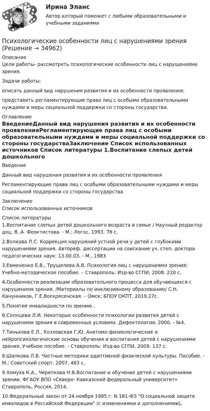      
          Описание
          Цели работы- рассмотреть психологические особенности лиц с нарушениями зрения.Задачи работы:описать данный вид нарушения развития и их особенности проявления;представить регламентирующие права лиц с особыми образовательными нуждами и меры социальной поддержки со стороны государства. 
          Оглавление
          ВведениеДанный вид нарушения развития и их особенности проявленияРегламентирующие права лиц с особыми образовательными нуждами и меры социальной поддержки со стороны государстваЗаключение Список использованных источников 
          Список литературы
          1.Воспитание слепых детей дошкольного возраста в семье / Научный редактор доц. В. А. Феоктистова. - М.: Логос, 1993. 78 с.2.Волкова Л.С. Коррекция нарушений устной речи у детей с глубокими нарушениями зрения. Автореф. диссертации на соискание уч. степ. доктора педагогических наук: 13.00.03. - М., 19833.Евмененко Е.В., Трущелева А.В. Психология лиц с нарушениями зрения: Учебно-методическое пособие. – Ставрополь: Изд-во СГПИ, 2008. 220 с.4.Особенности реализации образовательного процесса для обучающихся с нарушением зрения. /Материалы по инклюзивному образованию/ С.Н. Канунников, Г.Е.Воскресенская. – Омск: БПОУ ОКПТ, 2019.27с.5.Понятие инвалидности по зрению ,6.Солнцева Л.И. Некоторые особенности психологии развития детей с нарушением зрения в современных условиях. Дефектология, 2000. - №4.7.Тинькова Е.Л., Козловская Г.Ю. Анатомо-физиологические и нейропсихологические основы обучения и воспитания детей с нарушениями зрения. Учебное пособие. - Ставрополь: Изд-во СГПИ, 2009. 137 с.8.Шапкова Л.В. Частные методики адаптивной физической культуры. Пособие. - М.: Советский спорт, 2007. 463 с.9.Хомуха К.А., Черепкова Н.В.Воспитание и обучение детей с нарушениями зрении. ФГАОУ ВПО «Северо- Кавказский федеральный университет» Ставрополь, Россия, 2014.10.Федеральный закон от 24 ноября 1995 г. N 181-ФЗ О социальной защите инвалидов в Российской Федерации (с изменениями и дополнениями),
            
            
            Психологические особенности лиц с нарушениями зренияПсихологические особенности лиц с нарушениями зренияПсихологические проблемы деятельности организацииПсихологические проблемы деятельности организацииПсихологические проблемы деятельности организации. Синергия 🔥 Ответы на итоговый + компетентностный тесты 🔥 На отлично!Психологические проблемы деятельности организации. Синергия. 🔥 Ответы на КОМПЕТЕНТНОСТНЫЙ ТЕСТ 🔥💯 Психологические проблемы деятельности организации [Тема 1-4] (ответы на тесты Синергия / МОИ / МТИ / МосАП, декабрь 2023)Психологические основы организации самостоятельной работы студентовПсихологические основы профориентационной работыПсихологические основы управления бизнес-процессамиПсихологические основы управления бизнес-процессами. Синергия. Ответы на итоговый + компетентностный тесты. На отлично!💯 Психологические основы управления бизнес-процессами [Тема 1-4] (ответы на тесты Синергия / МОИ / МТИ / МосАП, октябрь 2023)Психологические основы управления бизнес-процессами (тест с ответами Магистратура Синергия)Психологические основы управления бизнес-процессами (тест с ответами Магистратура СИНЕРГИЯ) 