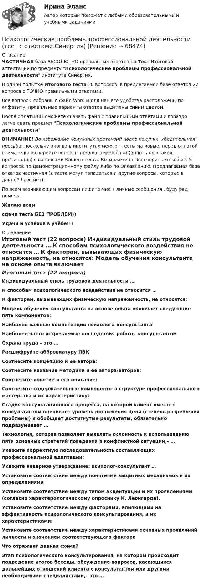     
            Описание
            ЧАСТИЧНАЯ база АБСОЛЮТНО правильных ответов на Тест Итоговой аттестации по предмету Психологические проблемы профессиональной деятельности института Синергия.В одной попытке Итогового теста 30 вопросов, в предлагаемой базе ответов 22 вопроса с ТОЧНО правильными ответами.Все вопросы собраны в файл Word и для Вашего удобства расположены по алфавиту, правильные варианты ответов выделены синим цветом.После оплаты Вы сможете скачать файл с правильными ответами и гораздо легче сдать предмет Психологические проблемы профессиональной деятельности.ВНИМАНИЕ! Во избежание ненужных претензий после покупки, Убедительная просьба: поскольку иногда в институтах меняют тесты на новые, перед оплатой внимательно сверяйте вопросы предлагаемой базы (вплоть до знаков препинания) с вопросами Вашего теста. Вы можете легко сверить хотя бы 4-5 вопросов по Демонстрационному файлу либо по Оглавлению. Предлагаемая база ответов частичная (в тесте могут попадаться и другие вопросы, которых в данной базе нет).По всем возникающим вопросам пишите мне в личные сообщения , буду рад помочь.Желаю всемсдачи теста БЕЗ ПРОБЛЕМ))Удачи и успехов в учёбе!!! 
            Оглавление
            Итоговый тест (22 вопроса) Индивидуальный стиль трудовой деятельности … К способам психологического воздействия не относится … К факторам, вызывающих физическую напряженность, не относятся: Модель обучения консультанта на основе опыта включает следующие пять компонентов: Наиболее важные компетенции психолога-консультанта Наиболее часто встречаемые последствия роботы консультантом Охрана труда – это … Расшифруйте аббревиатуру ПВК Соотнесите концепцию и ее автора: Соотнесите название методики и ее автора/авторов: Соотнесите понятие и его описание: Соотнесите содержательные компоненты в структуре профессионального мастерства и их характеристику: Стадия консультационного процесса, на которой клиент вместе с консультантом оценивает уровень достижения цели (степень разрешения проблемы) и обобщает достигнутые результаты, обязательно подразумевает … Технология, которая позволяет выявлять склонность к использованию пяти основных стратегий поведения в конфликтной ситуации,– … Укажите корректную последовательность составляющих профессиональной адаптации: Укажите неверное утверждение: психолог-консультант … Установите соответствие между понятиями защитных механизмов и их определениями Установите соответствие между типом акцентуации и их проявлениями (согласно характерологическому опроснику К. Леонгарда). Установите соответствие между факторами, влияющими на эффективность психологического консультирования, и их характеристиками: Установите соответствие между характеристиками основных проявлений личности и значением соответствующего фактора Что отражает данная схема? Этап психологического консультирования, на котором происходит подведение итогов беседы, обсуждение вопросов, касающихся дальнейших отношений клиента с консультантом или другими необходимыми специалистами,– это …  
            
            
            Психологические проблемы профессиональной деятельности. Синергия. ✅ Ответы на ИТОГОВЫЙ ТЕСТ. На отлично!Психологические проблемы профессиональной деятельности (тест с ответами Синергия)Психологические проблемы профессиональной деятельности.фпдг_БАК (тест с ответами Синергия/МОИ/ МТИ /МОСАП)Психологические технологии в управлении бизнесом. Синергия. Ответы на ИТОГОВЫЙ ТЕСТ. На отлично!💯 Психологические технологии в управлении бизнесом [Тема 1-5] (ответы на тесты Синергия / МОИ / МТИ / МосАП, ноябрь 2023)Психологические технологии в управлении бизнесом. Тест с ответами. Синергия (83 баллов из 100)Психологические технологии в управлении бизнесом (тест с ответами Синергия/МОИ/ МТИ /МОСАП)Психологические проблемы деятельности организацииПсихологические проблемы деятельности организации. Синергия 🔥 Ответы на итоговый + компетентностный тесты 🔥 На отлично!Психологические проблемы деятельности организации. Синергия. 🔥 Ответы на КОМПЕТЕНТНОСТНЫЙ ТЕСТ 🔥💯 Психологические проблемы деятельности организации [Тема 1-4] (ответы на тесты Синергия / МОИ / МТИ / МосАП, декабрь 2023)Психологические проблемы деятельности организации (тест с ответами магистратура Синергия)Психологические проблемы деятельности организации (тесты с ответами Синергия)💯 Психологические проблемы профессиональной деятельности [Конспект 1-5] (ответы на тест Синергия / МОИ / МТИ / МосАП, сентябрь 2023)