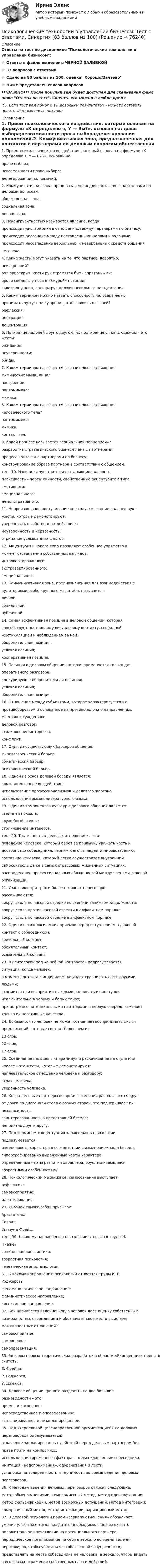      
            Описание
            Ответы на тест по дисциплине Психологические технологии в управлении бизнесом:👉🏼 Ответы в файле выделены ЧЕРНОЙ ЗАЛИВКОЙ👉🏼 37 вопросов с ответами👉🏼 Сдано на 80 баллов из 100, оценка Хорошо/Зачтено👉🏼 Ниже представлен список вопросов***ВАЖНО*** После покупки вам будет доступен для скачивания файл ниже Ответы на тест. Скачать его можно в любое времяP.S. Если тест вам помог и вы довольны результатом - можете оставить приятный отзыв после покупки 
            Оглавление
            1. Прием психологического воздействия, который основан на формуле «Х определяю я, Y — Вы?», основан на:праве выбора;невозможности права выбора;делегировании полномочий.2. Коммуникативная зона, предназначенная для контактов с партнерами по деловым вопросам:общественная зона;социальная зона;личная зона.3. Неконгруэнтностью называется явление, когда:происходит дисгармония в отношениях между партнерами по бизнесу;происходит диссонанс между поставленными целями и задачами;происходит несовпадение вербальных и невербальных средств общениячеловека.4. Какие жесты могут указать на то, что партнер, вероятно,неискренний?рот приоткрыт, кисти рук стремятся быть спрятанными;брови сведены у носа в «хмурой» позиции;голова опущена, пальцы рук делают невольные постукивания.5. Каким термином можно назвать способность человека легкопринимать чужую точку зрения, отказавшись от своей?рефлексия;центрация;децентрация.6. Потирание ладоней друг с другом, их протирание о ткань одежды – это жесты:ожидания;неуверенности;обиды.7. Каким термином называются выразительные движениямимических мышц лица?настроение;пантомимика;мимика.8. Каким термином называются выразительные движениячеловеческого тела?пантомимика;мимика;контакт тел.9. Какой процесс называется «социальной перцепией»?разработка стратегического бизнес-плана с партнерами;процесс контакта с партнерами по бизнесу;конструирование образа партнера в соответствии с общением.тест 10. Излишняя чувствительность, эмоциональность,плаксивость – черты личности, свойственные акцентуантам типа:эмотивного;эмоционального;демонстративного.11. Непроизвольное постукивание по столу, сплетение пальцев рук –жесты, которые демонстрируют:уверенность в собственных действиях;неуверенность и нервозность;отрицание услышанных фактов.12. Акцентуанты какого типа проявляют особенное упрямство вмомент отстаивании собственных взглядов:интровертированного;экстравертированного;эмоционального.13. Коммуникативная зона, предназначенная для взаимодействия саудиториями особо крупного масштаба, называется:личной;социальной;публичной.14. Самая эффективная позиция в деловом общении, котораяспособствует постоянному визуальному контакту, свободнойжестикуляцией и наблюдением за ней:оборонительная позиция;угловая позиция;кооперативная позиция.15. Позиция в деловом общении, которая применяется только дляоперативного разговора:конкурирующе-оборонительная позиция;угловая позиция;оборонительная позиция.16. Отношение между субъектами, которое характеризуется ихпротивоборством и основанное на противоположно направленныхмнениях и суждениях:деловой разговор;столкновение интересов;конфликт.17. Один из существующих барьеров общения:мировоззренческий барьер;соматический барьер;психологический барьер.18. Одной из основ деловой беседы является:комплиментарное воздействие;использование профессионализмов и делового жаргона;использование высоколитературного языка.19. Один из компонентов культуры делового общения является:взаимная похвала;служебный этикет;столкновение интересов.тест-20. Тактичность в деловых отношениях – это:поведение человека, который берет за привычку уважать честь идостоинство собеседника, терпим к его взглядам и мировоззрению;состояние человека, который легко осуществляет внутреннийсамоконтроль даже в самых стрессовых жизненных ситуациях;распределение профессиональных обязанностей между членами деловойорганизации.21. Участники при трех и более сторонах переговороврассаживаются:вокруг стола по часовой стрелке по степени занимаемой должности;вокруг стола против часовой стрелки в алфавитном порядке.вокруг стола по часовой стрелке в алфавитном порядке.22. Один из психологических приемов перед вступлением в деловойконтакт с собеседником:зрительный контакт;обонятельный контакт;осязательный контакт.23. В психологии под «ошибкой контраста» подразумеваетсяситуация, когда человек:в момент контакта с индивидом начинает сравнивать его с другимилюдьми;стремится при восприятии с людьми оценивать их поступкиисключительно в черных и белых тонах;при встрече с потенциальными партнерами в первую очередь замечаеттолько их негативные качества.24. Доказано, что человек не может сознанием воспринимать смыслпредложений, которые состоят более чем из:13 слов;20 слов;17 слов.25. Соединение пальцев в «пирамиду» и раскачивание на стуле иликресле – это жесты, которые демонстрируют:наплевательское отношение человека к разговору;страх человека;уверенность человека.26. Когда деловые партнеры во время заседания располагаются другот друга по диагонали стола с разных сторон, это подчеркивает их:независимость;заинтересованность в предстоящей беседе;неприязнь друг к другу.27. Под термином «акцентуация характера» в психологииподразумевается:изменчивость характера в соответствии с изменением хода беседы;гипертрофированно выраженные черты характера;определенные черты развития характера, обуславливающиесявозрастными особенностями.28. Психологическим механизмом самосознания выступает:рефлексия;самовосприятие;идентификация.29. «Познай самого себя» призывал:Аристотель;Сократ;Зигмунд Фрейд.тест_30. К какому направлению психологии относятся труды Ж.Пиаже?социальная лингвистика;возрастная психология;генетическая эпистемология.31. К какому направлению психологии относятся труды К. Р.Роджерса?феноменологическое направление;феминистическое направление;когнитивное направление.32. Как называется явление, когда человек дает оценку собственнымвозможностям, стремлением и обозначает свое место в системемежличностных отношений?самовосприятие;самооценка;самопрезентация.33. Автором первых теоретических разработок в области «Яконцепции» принято считать:З. Фрейда;Р. Роджерса;У. Джемса.34. Деловое общение принято разделять на две большиеразновидности – это:прямое и косвенное;непосредственное и опосредованное;запланированное и незапланированное.35. Под «терпеливой целенаправленной аргументацией» на деловыхпереговорах подразумевается:оглашение запланированных действий перед деловым партнером безправа пойти на компромисс;использование временного фактора с целью «давления» собеседника,имитация «недопонимания», одурачивания и лести;установка на толерантность и терпимость во время ведения деловыхпереговоров.36. К методам ведения деловых переговоров относят следующие:метод обмена мнениями, компромиссный метод, метод идентификации;метод фальсификации, метод возможных допущений, метод интеграции;компрописсный метод, метод интеграции, вариационный метод.37. В деловой психологии прием «зеркало отношения» обозначает:умение улыбаться тогда, когда это необходимо, с целью оказатьположительное впечатление на потенциального партнера;периодическое поглядывание на себя в зеркало во время веденияпереговоров, чтобы убедиться в собственной безупречности;представлять на месте собеседника не человека, а зеркало, чтобы видетьв его глазах отражение собственных слов и действий.  
            
            
            💯 Психологические технологии в управлении бизнесом [Тема 1-5] (ответы на тесты Синергия / МОИ / МТИ / МосАП, ноябрь 2023)Психологические технологии в управлении бизнесом. Тест с ответами. Синергия (83 баллов из 100)Психологические технологии в управлении бизнесом (тест с ответами Синергия/МОИ/ МТИ /МОСАП)Психологические технологии обеспечения корпоративной безопасности. Синергия. ✅ Ответы на ИТОГОВЫЙ ТЕСТ. На отлично!Психологические условия профилактики межличностных конфликтов среди персоналапсихологические характеристикиПсихологический дискомфорт, связанный с невозможностью достижения  поставленной перед человеком цели, называется …  каузальной атрибуцией депривацией амбивалентностью фрустрациейПсихологические проблемы деятельности организации (тест с ответами магистратура Синергия)Психологические проблемы деятельности организации (тесты с ответами Синергия)💯 Психологические проблемы профессиональной деятельности [Конспект 1-5] (ответы на тест Синергия / МОИ / МТИ / МосАП, сентябрь 2023)💯 Психологические проблемы профессиональной деятельности (правильные ответы на тест Синергия / МОИ / МТИ / МосАП, август 2023)Психологические проблемы профессиональной деятельности. Синергия. ✅ Ответы на ИТОГОВЫЙ ТЕСТ. На отлично!Психологические проблемы профессиональной деятельности (тест с ответами Синергия)Психологические проблемы профессиональной деятельности.фпдг_БАК (тест с ответами Синергия/МОИ/ МТИ /МОСАП)