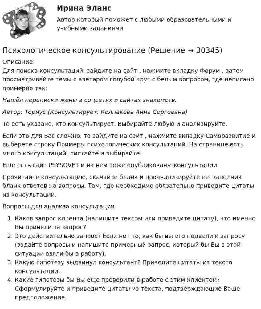      
          Описание
          Для поиска консультаций, зайдите на сайт , нажмите вкладку Форум , затем просматривайте темы с аватаром голубой круг с белым вопросом, где написано примерно так:Нашёл переписки жены в соцсетях и сайтах знакомств.Автор: Ториус (Консультирует: Колпакова Анна Сергеевна)То есть указано, кто консультирует. Выбирайте любую и анализируйте.Если это для Вас сложно, то зайдите на сайт , нажмите вкладку Саморазвитие и выберете строку Примеры психологических консультаций. На странице  есть много консультаций, листайте и выбирайте.Еще есть сайт PSYSOVET и на нем тоже опубликованы консультации Прочитайте консультацию, скачайте бланк и проанализируйте ее, заполнив бланк ответов на вопросы. Там, где необходимо обязательно приводите цитаты из консультации.Вопросы для анализа консультацииКаков запрос клиента (напишите тексом или приведите цитату), что именно Вы приняли за запрос?Это действительно запрос? Если нет то, как бы вы его подвели к запросу (задайте вопросы и напишите примерный запрос, который бы Вы в этой ситуации взяли бы в работу).Какую гипотезу выдвинул консультант? Приведите цитаты из текста консультации.Какие гипотезы бы Вы еще проверили в работе с этим клиентом? Сформулируйте и приведите цитаты из текста, подтверждающие Ваше предположение.  
            
            
            Психологическое консультированиеПсихологическое консультированиеПсихологическое консультирование 1.1. Практическое задание. ММУ. 2024г.Психологическое консультирование автоматизированное заданиеПсихологическое консультирование индивидуальное практическое заданиеПсихологическое консультирование (НИИ ДПО)Психологическое консультирование ответы на тестовые вопросыПсихологический портретПсихологический практикумПсихологический практикум дневник рефлексивных отчетовПсихологический практикум дневник рефлексивных отчетов модуль 1Психологический практикум дневник рефлексивных отчетов модуль 2Психологический практикум дневник рефлексивных отчетов модуль 3Психологическое консультирование