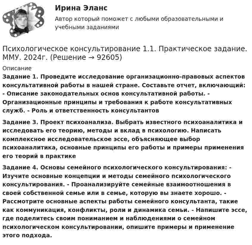      
            Описание
             Задание 1. Проведите исследование организационно-правовых аспектов консультативной работы в нашей стране. Составьте отчет, включающий: - Описание законодательных основ консультативной работы. - Организационные принципы и требования к работе консультативных служб. - Роль и ответственность консультантов Задание 3. Проект психоанализа. Выбрать известного психоаналитика и исследовать его теорию, методы и вклад в психологию. Написать комплексное исследовательское эссе, объясняющее выбор психоаналитика, основные принципы его работы и примеры применения его теорий в практике Задание 4. Основы семейного психологического консультирования: - Изучите основные концепции и методы семейного психологического консультирования. - Проанализируйте семейные взаимоотношения в своей собственной семье или в семье, которую вы знаете хорошо. - Рассмотрите основные аспекты работы семейного консультанта, такие как коммуникация, конфликты, роли и динамика семьи. - Напишите эссе, где поделитесь своим пониманием и наблюдениями о семейном психологическом консультировании, опишите примеры и применение этого подхода.   
            
            
            Психологическое консультированиеПсихологическое консультирование 1.1. Практическое задание. ММУ. 2024г.Психологическое консультирование автоматизированное заданиеПсихологическое консультирование индивидуальное практическое заданиеПсихологическое консультирование (НИИ ДПО)Психологическое консультирование ответы на тестовые вопросыПсихологическое сопровождение субъектов образования.dor_МАГ. Синергия. Ответы на КОМПЕТЕНТНОСТНЫЙ ТЕСТПсихологический практикумПсихологический практикум дневник рефлексивных отчетовПсихологический практикум дневник рефлексивных отчетов модуль 1Психологический практикум дневник рефлексивных отчетов модуль 2Психологический практикум дневник рефлексивных отчетов модуль 3Психологическое консультированиеПсихологическое консультирование