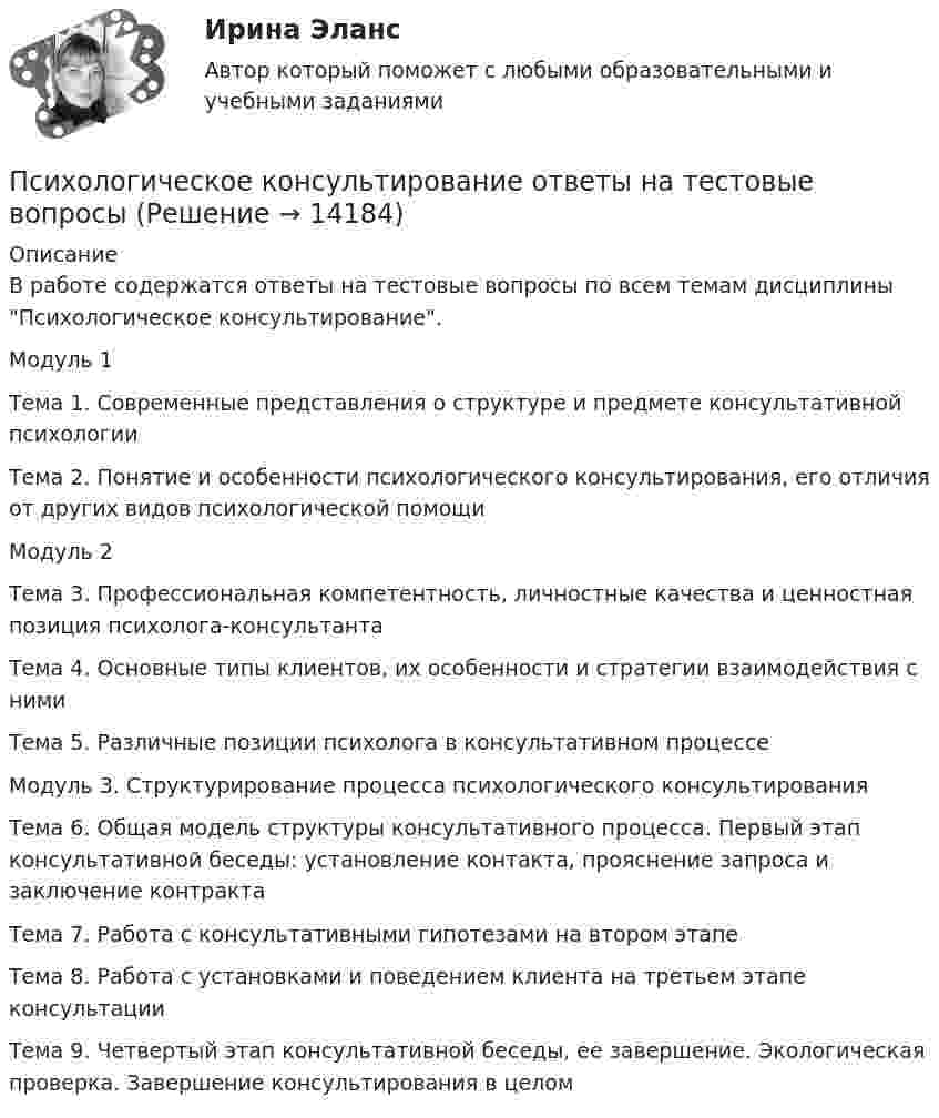      
          Описание
          В работе содержатся ответы на тестовые вопросы по всем темам дисциплины Психологическое консультирование.Модуль 1Тема 1. Современные представления о структуре и предмете консультативной психологииТема 2. Понятие и особенности психологического консультирования, его отличия от других видов психологической помощиМодуль 2Тема 3. Профессиональная компетентность, личностные качества и ценностная позиция психолога-консультантаТема 4. Основные типы клиентов, их особенности и стратегии взаимодействия с нимиТема 5. Различные позиции психолога в консультативном процессеМодуль 3. Структурирование процесса психологического консультированияТема 6. Общая модель структуры консультативного процесса. Первый этап консультативной беседы: установление контакта, прояснение запроса и заключение контрактаТема 7. Работа с консультативными гипотезами на втором этапеТема 8. Работа с установками и поведением клиента на третьем этапе консультацииТема 9. Четвертый этап консультативной беседы, ее завершение. Экологическая проверка. Завершение консультирования в целом  
            
            
            Психологическое консультирование (НИИ ДПО)Психологическое консультирование ответы на тестовые вопросыПсихологическое сопровождение субъектов образования.dor_МАГ. Синергия. Ответы на КОМПЕТЕНТНОСТНЫЙ ТЕСТпсихологияПсихологияПсихологияПсихологияПсихологический практикум дневник рефлексивных отчетов модуль 3Психологическое консультированиеПсихологическое консультированиеПсихологическое консультированиеПсихологическое консультированиеПсихологическое консультирование 1.1. Практическое задание. ММУ. 2024г.Психологическое консультирование автоматизированное задание