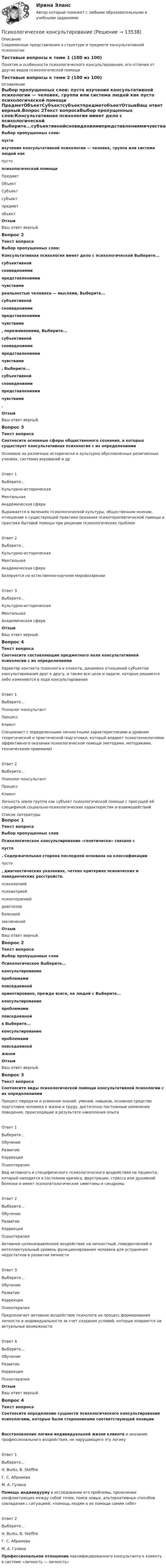      
          Описание
          Современные представления о структуре и предмете консультативной психологииТестовые вопросы к теме 1 (100 из 100)Понятие и особенности психологического консультирования, его отличия от других видов психологической помощиТестовые вопросы к теме 2 (100 из 100) 
          Оглавление
          Выбор пропущенных слов: пусто  изучения консультативной психологии — человек, группа или система людей как  пусто  психологической помощи  ПредметОбъектСубъектсубъектпредметобъектОтзывВаш ответ верный.Вопрос 2Текст вопросаВыбор пропущенных слов:Консультативная психология имеет дело с психологической Выберите...субъективнойсновидениямипредставлениямичувствами  реальностью человека — мыслями, Выберите...субъективнойсновидениямипредставлениямичувствами , переживаниями, Выберите...субъективнойсновидениямипредставлениямичувствами , Выберите...субъективнойсновидениямипредставлениямичувствами .ОтзывВаш ответ верный.Вопрос 3Текст вопросаСоотнесите основные сферы общественного сознания, в которых существует консультативная психология с их определениямиОснована на различных исторически и культурно обусловленных религиозных учениях, системах верований и дрОтвет 1Выберите...Культурно-историческаяМентальнаяАкадемическая сфера Выражается в явлениях психологической культуры, общественном мнении, отношении к существующей практике оказания психотерапевтической помощи и практике бытовой помощи при решении психологических проблемОтвет 2Выберите...Культурно-историческаяМентальнаяАкадемическая сфера Базируется на естественно-научном мировоззренииОтвет 3Выберите...Культурно-историческаяМентальнаяАкадемическая сфера ОтзывВаш ответ верный.Вопрос 4Текст вопросаСоотнесите составляющие предметного поля консультативной психологии с их определениямиХарактер контакта психолога и клиента, динамика отношений субъектов консультирования друг к другу, а также все цели и задачи, которые решаются либо изменяются в ходе консультированияОтвет 1Выберите...Психолог-консультантПроцессКлиент Специалист с определенными личностными характеристиками и уровнем теоретической и практической подготовки, который владеет психотехнологиями эффективного оказания психологической помощи (методами, методиками, техническими приемами)Ответ 2Выберите...Психолог-консультантПроцессКлиент Личность и/или группа как субъект психологической помощи с присущей ей спецификой социально-психологических характеристик и взаимодействий 
          Список литературы
          Вопрос 1Текст вопросаВыбор пропущенных словПсихологическое консультирование «генетически»‎ связано с  пусто . Содержательная сторона последней основана на классификации  пусто , диагностических указаниях, четких критериях психических и поведенческих расстройств.  психологиейпсихиатриейпсихотерапиейдиагнозовболезнейзаключенийОтзывВаш ответ верный.Вопрос 2Текст вопросаВыбор пропущенных словПсихологическое Выберите...консультированиепроблемамиповседневной  ориентировано, прежде всего, на людей с Выберите...консультированиепроблемамиповседневной  в Выберите...консультированиепроблемамиповседневной  жизниОтзывВаш ответ верный.Вопрос 3Текст вопросаСоотнесите виды психологической помощи консультативной психологии с их определениямиПроцесс передачи и усвоения знаний, умений, навыков, основное средство подготовки человека к жизни и труду, достаточно постоянные изменения поведения, происходящие в результате накопления опытаОтвет 1Выберите...ОбучениеРазвитиеКоррекцияПсихотерапия Вид активного и специфического психологического воздействия на пациента, который находится в состоянии кризиса, фрустрации, стресса или душевной болезни и имеет психопатологические симптомы и синдромыОтвет 2Выберите...ОбучениеРазвитиеКоррекцияПсихотерапия Активное целенаправленное воздействие на личностный, поведенческий и интеллектуальный уровень функционирования человека для устранения недостатков в развитии личностиОтвет 3Выберите...ОбучениеРазвитиеКоррекцияПсихотерапия Предполагает активное воздействие психолога на процесс формирования личности и индивидуальности за счет создания условий, которые опираются на актуальные возможностиОтвет 4Выберите...ОбучениеРазвитиеКоррекцияПсихотерапия ОтзывВаш ответ верный.Вопрос 4Текст вопросаСоотнесите определение сущности психологического консультирования психологами, которые были сторонниками соответствующей позицииВосстановление логики индивидуальной жизни клиента и оказание профессионального воздействия, не нарушающего эту логикуОтвет 1Выберите...H. Burks, В. StefflreГ. С. АбрамоваМ. А. Гулина Помощь индивидууму в исследовании его проблемы, прояснении конфликтующих между собой точек; поиск новых, альтернативных способов совладания с ситуацией; «помощь людям в их помощи самим себе»Ответ 2Выберите...H. Burks, В. StefflreГ. С. АбрамоваМ. А. Гулина Профессиональное отношение квалифицированного консультанта к клиенту в системе «личность — личность»‎
            
            
            Психологическое консультированиеПсихологическое консультированиеПсихологическое консультированиеПсихологическое консультированиеПсихологическое консультирование 1.1. Практическое задание. ММУ. 2024г.Психологическое консультирование автоматизированное заданиеПсихологическое консультирование индивидуальное практическое заданиепсихологические характеристикиПсихологический дискомфорт, связанный с невозможностью достижения  поставленной перед человеком цели, называется …  каузальной атрибуцией депривацией амбивалентностью фрустрациейПсихологический портретПсихологический практикумПсихологический практикум дневник рефлексивных отчетовПсихологический практикум дневник рефлексивных отчетов модуль 1Психологический практикум дневник рефлексивных отчетов модуль 2