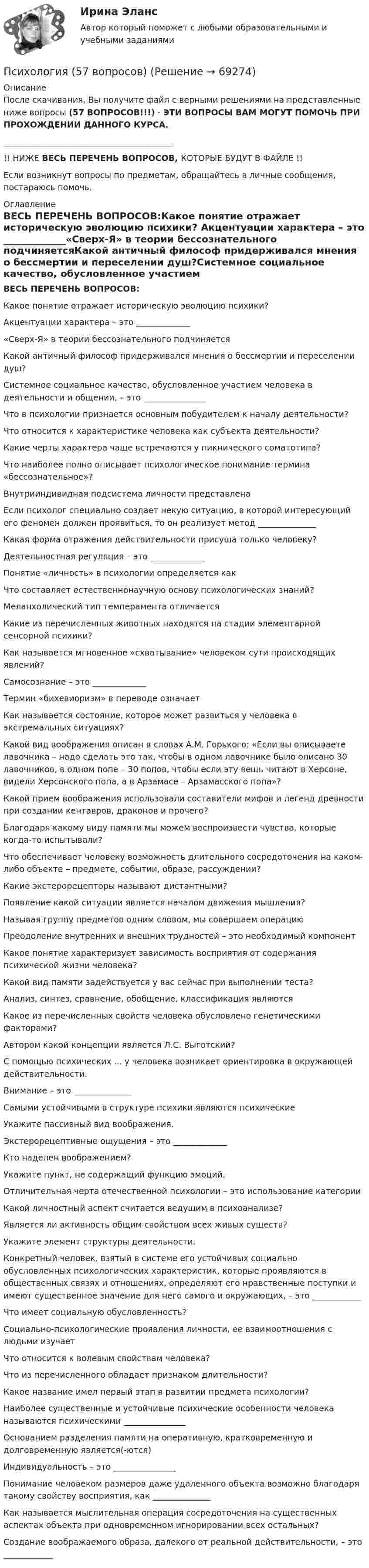      
            Описание
            После скачивания, Вы получите файл с верными решениями на представленные ниже вопросы (57 ВОПРОСОВ!!!) - ЭТИ ВОПРОСЫ ВАМ МОГУТ ПОМОЧЬ ПРИ ПРОХОЖДЕНИИ ДАННОГО КУРСА._________________________________________!! НИЖЕ ВЕСЬ ПЕРЕЧЕНЬ ВОПРОСОВ, КОТОРЫЕ БУДУТ В ФАЙЛЕ !!Если возникнут вопросы по предметам, обращайтесь в личные сообщения, постараюсь помочь. 
            Оглавление
            ВЕСЬ ПЕРЕЧЕНЬ ВОПРОСОВ:Какое понятие отражает историческую эволюцию психики? Акцентуации характера – это _____________«Сверх-Я» в теории бессознательного подчиняетсяКакой античный философ придерживался мнения о бессмертии и переселении душ?Системное социальное качество, обусловленное участием человека в деятельности и общении, – это _______________Что в психологии признается основным побудителем к началу деятельности?Что относится к характеристике человека как субъекта деятельности?Какие черты характера чаще встречаются у пикнического соматотипа?Что наиболее полно описывает психологическое понимание термина «бессознательное»? Внутрииндивидная подсистема личности представленаЕсли психолог специально создает некую ситуацию, в которой интересующий его феномен должен проявиться, то он реализует метод ______________Какая форма отражения действительности присуща только человеку? Деятельностная регуляция – это _____________Понятие «личность» в психологии определяется как Что составляет естественнонаучную основу психологических знаний? Меланхолический тип темперамента отличается Какие из перечисленных животных находятся на стадии элементарной сенсорной психики?Как называется мгновенное «схватывание» человеком сути происходящих явлений?Самосознание – это _____________Термин «бихевиоризм» в переводе означаетКак называется состояние, которое может развиться у человека в экстремальных ситуациях? Какой вид воображения описан в словах А.М. Горького: «Если вы описываете лавочника – надо сделать это так, чтобы в одном лавочнике было описано 30 лавочников, в одном попе – 30 попов, чтобы если эту вещь читают в Херсоне, видели Херсонского попа, а в Арзамасе – Арзамасского попа»?Какой прием воображения использовали составители мифов и легенд древности при создании кентавров, драконов и прочего? Благодаря какому виду памяти мы можем воспроизвести чувства, которые когда-то испытывали? Что обеспечивает человеку возможность длительного сосредоточения на каком-либо объекте – предмете, событии, образе, рассуждении?Какие экстерорецепторы называют дистантными?Появление какой ситуации является началом движения мышления? Называя группу предметов одним словом, мы совершаем операцию Преодоление внутренних и внешних трудностей – это необходимый компонент Какое понятие характеризует зависимость восприятия от содержания психической жизни человека? Какой вид памяти задействуется у вас сейчас при выполнении теста? Анализ, синтез, сравнение, обобщение, классификация являютсяКакое из перечисленных свойств человека обусловлено генетическими факторами? Автором какой концепции является Л.С. Выготский?С помощью психических ... у человека возникает ориентировка в окружающей действительности.Внимание – это ______________Самыми устойчивыми в структуре психики являются психические Укажите пассивный вид воображения.Экстерорецептивные ощущения – это _____________Кто наделен воображением? Укажите пункт, не содержащий функцию эмоций. Отличительная черта отечественной психологии – это использование категории Какой личностный аспект считается ведущим в психоанализе?Является ли активность общим свойством всех живых существ?Укажите элемент структуры деятельности. Конкретный человек, взятый в системе его устойчивых социально обусловленных психологических характеристик, которые проявляются в общественных связях и отношениях, определяют его нравственные поступки и имеют существенное значение для него самого и окружающих, – это ____________Что имеет социальную обусловленность? Социально-психологические проявления личности, ее взаимоотношения с людьми изучаетЧто относится к волевым свойствам человека? Что из перечисленного обладает признаком длительности? Какое название имел первый этап в развитии предмета психологии?Наиболее существенные и устойчивые психические особенности человека называются психическими _______________Основанием разделения памяти на оперативную, кратковременную и долговременную является(-ются) Индивидуальность – это _______________Понимание человеком размеров даже удаленного объекта возможно благодаря такому свойству восприятия, как ______________Как называется мыслительная операция сосредоточения на существенных аспектах объекта при одновременном игнорировании всех остальных? Создание воображаемого образа, далекого от реальной действительности, – это ____________  
            
            
            Психология Психология (57 вопросов)✅ Психология 63 вопроса СИНЕРГИЯ МТИ 2022Психология аддиктивного поведения и созависимости МИППсихология аддиктивного поведения и созависимости МИП Психология аддиктивного поведения и созависимости МИП 2023 на ОТЛ.Психология безопасности / 88 вопросовПсихологияПсихологияПсихологияПсихологияПсихологияПсихология Психология 