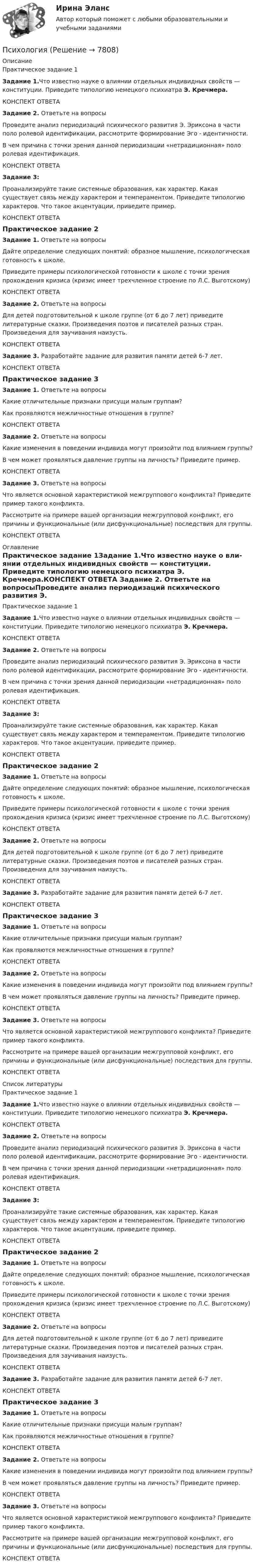      
          Описание
          Практическое задание 1Задание 1.Что известно науке о вли­янии отдельных индивидных свойств — конституции. Приведите типологию немецкого психиатра Э. Кречмера.КОНСПЕКТ ОТВЕТА Задание 2. Ответьте на вопросыПроведите анализ периодизаций психического развития Э. Эриксона в части поло ролевой идентификации, рассмотрите формирование Эго - идентичности.В чем причина с точки зрения данной периодизации «нетрадиционная» поло ролевая идентификация.КОНСПЕКТ ОТВЕТА Задание 3: Проанализируйте такие системные образования, как характер. Какая существует связь между характером и темпераментом. Приведите типологию характеров. Что такое акцентуации, приведите пример.КОНСПЕКТ ОТВЕТАПрактическое задание 2Задание 1. Ответьте на вопросы Дайте определение следующих понятий: образное мышление, психологическая готовность к школе.Приведите примеры психологической готовности к школе с точки зрения прохождения кризиса (кризис имеет трехчленное строение по Л.С. Выготскому)КОНСПЕКТ ОТВЕТА Задание 2. Ответьте на вопросы Для детей подготовительной к школе группе (от 6 до 7 лет) приведите литературные сказки. Произведения поэтов и писателей разных стран. Произведения для заучивания наизусть.КОНСПЕКТ ОТВЕТА Задание 3. Разработайте задание для развития памяти детей 6-7 лет.КОНСПЕКТ ОТВЕТАПрактическое задание 3Задание 1.  Ответьте на вопросыКакие отличительные признаки присущи малым группам? Как проявляются межличностные отношения в группе?КОНСПЕКТ ОТВЕТА Задание 2. Ответьте на вопросы  Какие изменения в поведении индивида могут произойти под влиянием группы?В чем может проявляться давление группы на личность? Приведите пример.КОНСПЕКТ ОТВЕТА Задание 3. Ответьте на вопросы Что является основной характеристикой межгруппового конфликта? Приведите пример такого конфликта.Рассмотрите на примере вашей организации межгрупповой конфликт, его причины и функциональные (или дисфункциональные) последствия для группы.КОНСПЕКТ ОТВЕТА  
          Оглавление
          Практическое задание 1Задание 1.Что известно науке о вли­янии отдельных индивидных свойств — конституции. Приведите типологию немецкого психиатра Э. Кречмера.КОНСПЕКТ ОТВЕТА Задание 2. Ответьте на вопросыПроведите анализ периодизаций психического развития Э. Эриксона в части поло ролевой идентификации, рассмотрите формирование Эго - идентичности.В чем причина с точки зрения данной периодизации «нетрадиционная» поло ролевая идентификация.КОНСПЕКТ ОТВЕТА Задание 3: Проанализируйте такие системные образования, как характер. Какая существует связь между характером и темпераментом. Приведите типологию характеров. Что такое акцентуации, приведите пример.КОНСПЕКТ ОТВЕТАПрактическое задание 2Задание 1. Ответьте на вопросы Дайте определение следующих понятий: образное мышление, психологическая готовность к школе.Приведите примеры психологической готовности к школе с точки зрения прохождения кризиса (кризис имеет трехчленное строение по Л.С. Выготскому)КОНСПЕКТ ОТВЕТА Задание 2. Ответьте на вопросы Для детей подготовительной к школе группе (от 6 до 7 лет) приведите литературные сказки. Произведения поэтов и писателей разных стран. Произведения для заучивания наизусть.КОНСПЕКТ ОТВЕТА Задание 3. Разработайте задание для развития памяти детей 6-7 лет.КОНСПЕКТ ОТВЕТАПрактическое задание 3Задание 1.  Ответьте на вопросыКакие отличительные признаки присущи малым группам? Как проявляются межличностные отношения в группе?КОНСПЕКТ ОТВЕТА Задание 2. Ответьте на вопросы  Какие изменения в поведении индивида могут произойти под влиянием группы?В чем может проявляться давление группы на личность? Приведите пример.КОНСПЕКТ ОТВЕТА Задание 3. Ответьте на вопросы Что является основной характеристикой межгруппового конфликта? Приведите пример такого конфликта.Рассмотрите на примере вашей организации межгрупповой конфликт, его причины и функциональные (или дисфункциональные) последствия для группы.КОНСПЕКТ ОТВЕТА  
          Список литературы
          Практическое задание 1Задание 1.Что известно науке о вли­янии отдельных индивидных свойств — конституции. Приведите типологию немецкого психиатра Э. Кречмера.КОНСПЕКТ ОТВЕТА Задание 2. Ответьте на вопросыПроведите анализ периодизаций психического развития Э. Эриксона в части поло ролевой идентификации, рассмотрите формирование Эго - идентичности.В чем причина с точки зрения данной периодизации «нетрадиционная» поло ролевая идентификация.КОНСПЕКТ ОТВЕТА Задание 3: Проанализируйте такие системные образования, как характер. Какая существует связь между характером и темпераментом. Приведите типологию характеров. Что такое акцентуации, приведите пример.КОНСПЕКТ ОТВЕТАПрактическое задание 2Задание 1. Ответьте на вопросы Дайте определение следующих понятий: образное мышление, психологическая готовность к школе.Приведите примеры психологической готовности к школе с точки зрения прохождения кризиса (кризис имеет трехчленное строение по Л.С. Выготскому)КОНСПЕКТ ОТВЕТА Задание 2. Ответьте на вопросы Для детей подготовительной к школе группе (от 6 до 7 лет) приведите литературные сказки. Произведения поэтов и писателей разных стран. Произведения для заучивания наизусть.КОНСПЕКТ ОТВЕТА Задание 3. Разработайте задание для развития памяти детей 6-7 лет.КОНСПЕКТ ОТВЕТАПрактическое задание 3Задание 1.  Ответьте на вопросыКакие отличительные признаки присущи малым группам? Как проявляются межличностные отношения в группе?КОНСПЕКТ ОТВЕТА Задание 2. Ответьте на вопросы  Какие изменения в поведении индивида могут произойти под влиянием группы?В чем может проявляться давление группы на личность? Приведите пример.КОНСПЕКТ ОТВЕТА Задание 3. Ответьте на вопросы Что является основной характеристикой межгруппового конфликта? Приведите пример такого конфликта.Рассмотрите на примере вашей организации межгрупповой конфликт, его причины и функциональные (или дисфункциональные) последствия для группы.КОНСПЕКТ ОТВЕТА 
            
            
            Психология Психология Психология Психология Психология (57 вопросов)✅ Психология 63 вопроса СИНЕРГИЯ МТИ 2022Психология аддиктивного поведения и созависимости МИППсихологическое консультирование ответы на тестовые вопросыПсихологическое сопровождение субъектов образования.dor_МАГ. Синергия. Ответы на КОМПЕТЕНТНОСТНЫЙ ТЕСТпсихологияПсихологияПсихологияПсихологияПсихология