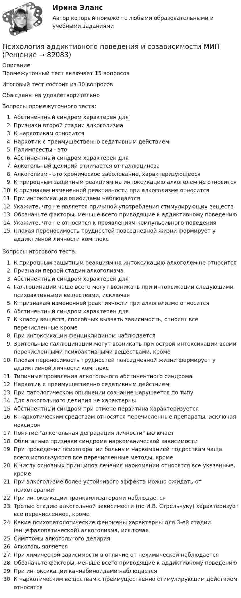     
            Описание
            Промежуточный тест включает 15 вопросовИтоговый тест состоит из 30 вопросовОба сданы на удовлетворительноВопросы промежуточного теста:Абстинентный синдром характерен дляПризнаки второй стадии алкоголизмаК наркотикам относитсяНаркотик с преимущественно седативным действиемПалимпсесты - этоАбстинентный синдром характерен дляАлкогольный делирий отличается от галлюцинозаАлкоголизм - это хроническое заболевание, характеризующеесяК природным защитным реакциям на интоксикацию алкоголем не относитсяК признакам измененной реактивности при алкоголизме относитсяПри интоксикации опиоидами наблюдаетсяУкажите, что не является причиной употребления стимулирующих веществОбозначьте факторы, меньше всего приводящие к аддиктивному поведениюУкажите, что не относится к проявлениям компульсивного поведенияПлохая переносимость трудностей повседневной жизни формирует у аддиктивной личности комплексВопросы итогового теста:К природным защитным реакциям на интоксикацию алкоголем не относитсяПризнаки первой стадии алкоголизмаАбстинентный синдром характерен дляГаллюцинации чаще всего могут возникать при интоксикации следующими психоактивными веществами, исключаяК признакам измененной реактивности при алкоголизме относитсяАбстинентный синдром характерен дляК классу веществ, способных вызвать зависимость, относят все перечисленные кроме При интоксикации фенциклидином наблюдаетсяЗрительные галлюцинации могут возникать при острой интоксикации всеми перечисленными психоактивными веществами, кромеПлохая переносимость трудностей повседневной жизни формирует у аддиктивной личности комплексТипичные проявления алкогольного абстинентного синдрома Наркотик с преимущественно седативным действиемПри патологическом опьянении сознание нарушается по типуДля алкогольного делирия не характерныАбстинентный синдром при отмене первитина характеризуетсяК наркотическим средствам относятся перечисленные препараты, исключая ноксиронПонятие алкогольная деградация личности включаетОблигатные признаки синдрома наркоманической зависимостиПри проведении психотерапии больным наркоманией подросткам чаще всего используются все перечисленные методы, кромеК числу основных принципов лечения наркомании относятся все указанные, кроме При алкоголизме более устойчивого эффекта можно ожидать от психотерапииПри интоксикации транквилизаторами наблюдаетсяТретью стадию алкогольной зависимости (по И.В. Стрельчуку) характеризует все перечисленное, кроме Какие психопатологические феномены характерны для 3-ей стадии (энцефалопатической) алкоголизма, исключаяСимптомы алкогольного делирияАлкоголь являетсяПри химической зависимости в отличие от нехимической наблюдаетсяОбозначьте факторы, меньше всего приводящие к аддиктивному поведениюПри интоксикации каннабиноидами наблюдаетсяК наркотическим веществам с преимущественно стимулирующим действием относятся   
            
            
            Психология аддиктивного поведения и созависимости МИППсихология аддиктивного поведения и созависимости МИП Психология аддиктивного поведения и созависимости МИП 2023 на ОТЛ.Психология безопасности / 88 вопросовПсихология безопасности ММУ 2023г.💯 Психология безопасности (ответы на тест Синергия / МТИ / МосАП, май 2023)Психология безопасности//СИНЕРГИЯ//МОСАП//МОИ//МТИПсихологияПсихологияПсихология Психология Психология Психология Психология (57 вопросов)