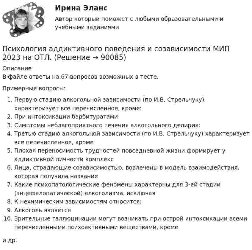     
            Описание
            В файле ответы на 67 вопросов возможных в тесте.Примерные вопросы:Первую стадию алкогольной зависимости (по И.В. Стрельчуку) характеризует все перечисленное, кроме:При интоксикации барбитуратамиСимптомы неблагоприятного течения алкогольного делирия:Третью стадию алкогольной зависимости (по И.В. Стрельчуку) характеризует все перечисленное, кромеПлохая переносимость трудностей повседневной жизни формирует у аддиктивной личности комплексЛица, страдающие созависимостью, вовлечены в модель взаимодействия, которая получила названиеКакие психопатологические феномены характерны для 3-ей стадии (энцефалопатической) алкоголизма, исключаяК нехимическим зависимостям относится:Алкоголь являетсяЗрительные галлюцинации могут возникать при острой интоксикации всеми перечисленными психоактивными веществами, кромеи др.   
            
            
            Психология аддиктивного поведения и созависимости МИП Психология аддиктивного поведения и созависимости МИП 2023 на ОТЛ.Психология безопасности / 88 вопросовПсихология безопасности ММУ 2023г.💯 Психология безопасности (ответы на тест Синергия / МТИ / МосАП, май 2023)Психология безопасности//СИНЕРГИЯ//МОСАП//МОИ//МТИПсихология безопасности (тест с ответами Синергия/МОИ/ МТИ /МОСАП)ПсихологияПсихология Психология Психология Психология Психология (57 вопросов)✅ Психология 63 вопроса СИНЕРГИЯ МТИ 2022