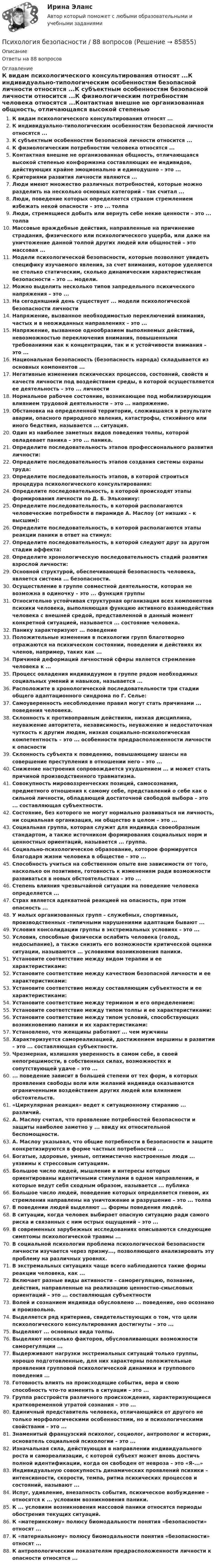      
            Описание
            Ответы на 88 вопросов 
            Оглавление
            К видам психологического консультирования относят ...К индивидуально-типологическим особенностям безопасной личности относятся ...К субъектным особенностям безопасной личности относится ...К физиологическим потребностям человека относятся ...Контактная внешне не организованная общность, отличающаяся высокой степенью конформизма составляющих ее индивидов, действующих крайне эмоционально и единодушно – это ...Критериями развития личности являются ...Люди имеют множество различных потребностей, которые можно разделить на несколько основных категорий – так считал ...Люди, поведение которых определяется страхом стремлением избежать некой опасности – это ... толпаЛюди, стремящиеся добыть или вернуть себе некие ценности – это ... толпаМассовые враждебные действия, направленные на причинение страдания, физического или психологического ущерба, или даже на уничтожение данной толпой других людей или общностей – это массовая ...Модели психологической безопасности, которые позволяют увидеть специфику изучаемого явления, за счет внимания, которое уделяется не столько статическим, сколько динамическим характеристикам безопасности – это ... модели.Можно выделить несколько типов запредельного психического напряжения – это ...На сегодняшний день существует ... модели психологической безопасности личностиНапряжение, вызванное необходимостью переключений внимания, частых и в неожиданных направлениях – это ...Напряжение, вызванное однообразием выполняемых действий, невозможностью переключения внимания, повышенными требованиями как к концентрации, так и к устойчивости внимания – это ...Национальная безопасность (безопасность народа) складывается из основных компонентов ...Негативные изменения психических процессов, состояний, свойств и качеств личности под воздействием среды, в которой осуществляется ее деятельность – это ... личностиНормальное рабочее состояние, возникающее под мобилизирующим влиянием трудовой деятельности – это ... напряжение.Обстановка на определенной территории, сложившаяся в результате аварии, опасного природного явления, катастрофы, стихийного или иного бедствия, называется ... ситуация.Один из наиболее заметных видов поведения толпы, которой овладевает паника – это ... паника.Определите последовательность этапов профессионального развития личности:Определите последовательность этапов создания системы охраны труда:Определите последовательность этапов, в которой строиться процедура психологического консультирования: Определите последовательность, в которой происходят этапы формирования личности по Д. Б. Эльконину:Определите последовательность, в которой располагаются человеческие потребности в пирамиде А. Маслоу (от низших – к высшим):Определите последовательность, в которой располагаются этапы реакции паники в ответ на стимул:Определите последовательность, в которой следуют друг за другом стадии аффекта:Определите хронологическую последовательность стадий развития взрослой личности:Основной структурой, обеспечивающей безопасность человека, является система ... безопасности.Осуществление в группе совместной деятельности, которая не возможна в одиночку – это ... функция группыОтносительно устойчивая структурная организация всех компонентов психики человека, выполняющая функцию активного взаимодействия человека с внешней средой, представленной в данный момент конкретной ситуацией, называется ... состояние человека.Панику характеризуют ... поведениеПоложительные изменения в психологии групп благотворно отражаются на психическом состоянии, поведении и действиях их членов, например, таких как ...Причиной деформаций личностной сферы является стремление человека к ...Процесс овладения индивидуумом в группе рядом необходимых социальных умений и навыков, называется ...Расположите в хронологической последовательности три стадии общего адаптационного синдрома по Г. Селье:Самоуверенность несоблюдение правил могут стать причинами ... поведения человека.Склонность к противоправным действиям, низкая дисциплина, неуважение авторитета, независимость, неуважение и недостаточная чуткость к другим людям, низкая социально-психологическая компетентность – это ... особенности предрасположенности личности к опасностиСклонность субъекта к поведению, повышающему шансы на совершение преступления в отношении него – это ...Снижение настроения сопровождается ухудшением ... и может стать причиной производственного травматизма.Совокупность мировоззренческих позиций, самосознания, предметного отношения к самому себе, представлений о себе как о сильной личности, обладающей достаточной свободой выбора – это ... составляющая субъектности.Состояние, без которого не могут нормально развиваться ни личность, ни социальная организация, ни общество в целом – это ...Социальная группа, которая служит для индивида своеобразным стандартом, а также источником формирования социальных норм и ценностных ориентаций, называется ... группа.Социально-психологическое образование, которое формируется благодаря жизни человека в обществе – это ...Способность учиться на собственном опыте вне зависимости от того, насколько он позитивен, готовность к изменениям ради возможности развиваться в новых обстоятельствах – это ...Степень влияния чрезвычайной ситуации на поведение человека определяется ...Страх является адекватной реакцией на опасность, при этом опасность ...У малых организованных групп – служебных, спортивных, производственных –типичными нарушениями адаптации бывают ...Условия консолидации группы в экстремальных условиях – это ...Условия, способные физически ослабить человека (голод, недосыпание), а также снизить его возможности критической оценки ситуации, называются ... условиями возникновения паники.Установите соответствие между видом терапии и ее характеристиками:Установите соответствие между качеством безопасной личности и ее характеристиками:Установите соответствие между составляющим субъектности и ее характеристиками:Установите соответствие между термином и его определением:Установите соответствие между типом толпы и ее характеристиками:Установите соответствие между типом условий, способствующих возникновению паники и их характеристиками:Установлено, что женщины работают ... чем мужчиныХарактеризуется самореализацией, достижением вершины в развитии – это ... составляющая субъектности.Чрезмерная, излишняя уверенность в самом себе, в своей непогрешимости, в собственных силах, возможностях и сопутствующей удаче – это ...... поведение зависит в большей степени от тех форм, в которых проявления свободы воли или желаний индивида оказываются ограниченными воздействием других людей или влиянием обстоятельств.«Циркулярная реакция» ведет к ситуационному стиранию ... различий.А. Маслоу считал, что проявление потребностей безопасности и защиты наиболее заметно у ... ввиду их относительной беспомощности.А. Маслоу указывал, что общие потребности в безопасности и защите конкретизируются в форме частных потребностей ...Богатые, здоровые, умные, оптимистично настроенные люди ... уязвимы к стрессовым ситуациям.Большое число людей, мышление и интересы которых ориентированы идентичными стимулами в одном направлении, и которые ведут себя сходным образом, называется ... публикаБольшое число людей, поведение которых определяется гневом, их стремления направлены на уничтожение и разрушение – это ... толпаВ поведении людей выделяют ... формы поведения людей.В ситуации, когда человек выбирает опасную ситуацию ради самого риска и связанных с ним острых ощущений – это ...В современных зарубежных исследованиях описываются следующие симптомы психологической травмы ...В социальной психологии проблема психологической безопасности личности изучается через призму..., позволяющего анализировать эту проблему на различных уровнях.В экстремальных ситуациях чаще всего наблюдаются такие формы реакции человека, как ...Включает разные виды активности – саморегуляцию, познание, действия, направленные на реализацию ценностно-смысловых ориентаций – это ... составляющая субъектностиВолей и сознанием индивида обусловлено ... поведение, оно осознано и произвольно.Выделяется ряд критериев, свидетельствующих о том, что цели психологического консультирования достигнуты – это ...Выделяют ... основных вида толпы.Выделяют несколько факторов, обусловливающих возможности саморегуляции ...Выдерживают нагрузки экстремальных ситуаций только группы, хорошо подготовленные, для них характерны положительные проявления групповой психологической динамики и группового поведения ... Готовность влиять на происходящие события, вера и свою способность что-то изменить в ситуации – это ...Группа расстройств различного происхождения, характеризующиеся кратковременной утратой сознания – это ...Единичный представитель человека, отличающийся от другого не только морфологическими особенностями, но и психологическими свойствами – это ...Знаменитый французский психолог, социолог, антрополог и историк, основатель социальной психологии – это ...Изначальная сила, действующая в направлении индивидуального роста и самореализации, с которой субъект может вновь достичь полной идентификации, когда он свободен от невроза – это «Я-...»Индивидуальную совокупность динамических проявлений психики – интенсивности, скорости, темпа, ритма психических процессов и состояний, называют ...Испуг, удивление, внезапность события, психическое возбуждение – относятся к ... условиям возникновения паники.К ... условиям возникновения массовой паники относятся периоды обострения текущих ситуаций.К «материнскому» полюсу биомодальности понятия «безопасности» относят ...К «патернальному» полюсу биомодальности понятия «безопасности» относят ...К антропологическим показателям предрасположенности личности к опасности относятся ...  
            
            
            Психология аддиктивного поведения и созависимости МИП 2023 на ОТЛ.Психология безопасности / 88 вопросовПсихология безопасности ММУ 2023г.💯 Психология безопасности (ответы на тест Синергия / МТИ / МосАП, май 2023)Психология безопасности//СИНЕРГИЯ//МОСАП//МОИ//МТИПсихология безопасности (тест с ответами Синергия/МОИ/ МТИ /МОСАП)Психология властиПсихология Психология Психология Психология Психология (57 вопросов)✅ Психология 63 вопроса СИНЕРГИЯ МТИ 2022Психология аддиктивного поведения и созависимости МИП