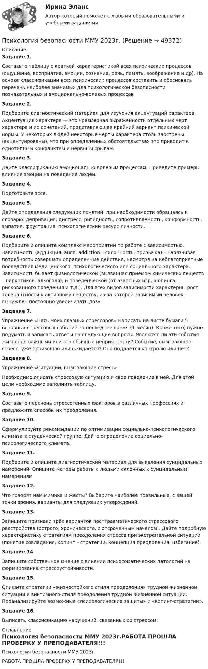     
            Описание
             Задание 1.	Составьте таблицу с краткой характеристикой всех психических процессов (ощущение, восприятие, эмоции, сознание, речь, память, воображение и др). На основе классификации всех психических процессов составить и обосновать перечень наиболее значимых для психологической безопасности познавательных и эмоционально-волевых процессов Задание 2.	Подберите диагностический материал для изучения акцентуаций характера. Акцентуация характера — это чрезмерная выраженность отдельных черт характера и их сочетаний, представляющая крайний вариант психической нормы. У некоторых людей некоторые черты характера столь заострены (акцентуированы), что при определенных обстоятельствах это приводит к однотипным конфликтам и нервным срывам. Задание 3.	Дайте классификацию эмоционально-волевым процессам. Приведите примеры влияния эмоций на поведение людей. Задание 4.	Подготовьте эссе. Задание 5.	Дайте определения следующих понятий, при необходимости обращаясь к словарю: депривация, дистресс, ригидность, сопротивляемость, конформность, эмпатия, фрустрация, психологический ресурс личности. Задание 6.	Подберите и опишите комплекс мероприятий по работе с зависимостью. Зависимость (аддикция, англ. addiction – склонность, привычка) – навязчивая потребность совершать определенные действия, несмотря на неблагоприятные последствия медицинского, психологического или социального характера. Зависимость бывает физиологической (вызванная приемом химических веществ – наркотиков, алкоголя), и поведенческой (от азартных игр, шопинга, рискованного поведения и т.д.). Для всех видов зависимости характерны рост толерантности к активному веществу, из-за которой зависимый человек вынужден постоянно увеличивать дозу. Задание 7.	Упражнение «Пять моих главных стрессоров» Написать на листе бумаги 5 основных стрессовых событий за последнее время (1 месяц). Кроме того, нужно подумать и записать ответы на следующие вопросы. Являются ли эти события жизненно важными или это обычные неприятности? Событие, вызывающее стресс, уже произошло или ожидается? Оно поддается контролю или нет? Задание 8. 	Упражнение «Ситуации, вызывающие стресс» 	Необходимо описать стрессовую ситуацию и свое поведение в ней. Для этой цели необходимо заполнить таблицу. Задание 9.	Составьте перечень стрессогенных факторов в различных профессиях и предложите способы их преодоления. Задание 10.	Сформулируйте рекомендации по оптимизации социально-психологического климата в студенческой группе. Дайте определение социально-психологического климата. Задание 11.	Подберите и опишите диагностический материал для выявления суицидальных намерений. Опишите методы работы с людьми склонных к суицидальным намерениям. Задание 12.	Что говорят нам мимика и жесты? Выберите наиболее правильные, с вашей точки зрения, варианты для следующих утверждений.  Задание 13.	Запишите признаки трёх вариантов посттравматического стрессового расстройства (острого, хронического, с отсроченным началом). Дайте подробную характеристику стратегиям преодоления стресса при экстремальной ситуации (понятие совладания, копинг – стратегии, концепция преодоления, избегание). Задание 14	Запишите собственное мнение о влиянии психосоматических патологий на формирование стрессоустойчивости. Задание 15.	Опишите стратегии «жизнестойкого стиля преодоления» трудной жизненной ситуации и виктимного стиля преодоления трудной жизненной ситуации. Проанализируйте возможные «психологические защиты» и «копинг-стратегии». Задание 16.	Выписать классификацию нарушений, связанных со стрессом:  
            Оглавление
            Психология безопасности ММУ 2023г.РАБОТА ПРОШЛА ПРОВЕРКУ У ПРЕПОДАВАТЕЛЯ!!! 
            
            
            Психология безопасности / 88 вопросовПсихология безопасности ММУ 2023г.💯 Психология безопасности (ответы на тест Синергия / МТИ / МосАП, май 2023)Психология безопасности//СИНЕРГИЯ//МОСАП//МОИ//МТИПсихология безопасности (тест с ответами Синергия/МОИ/ МТИ /МОСАП)Психология властиПсихология власти 2022 ответы синергияПсихология Психология Психология Психология (57 вопросов)✅ Психология 63 вопроса СИНЕРГИЯ МТИ 2022Психология аддиктивного поведения и созависимости МИППсихология аддиктивного поведения и созависимости МИП 