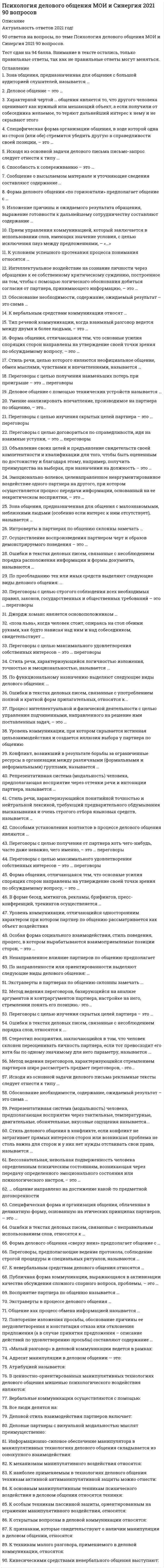     
          Описание
          Тест сдан на отлично. Все ответы на вопросы зачета дисциплины.Пример работы в демо-файлах.Вопросы представлены ниже 
          Оглавление
          1.      Деловое общение – это …·        межличностное (доверительно-неформальное) общение друзей, когда можно затронуть любую тему и необязательно прибегать к помощи слов·        общение, направленное на извлечение выгоды с использованием разных приемов (лесть, запугивание, пускание пыли в глаза, обман, демонстрация доброты) в зависимости от особенностей личности собеседника·        беспредметное общение, когда люди говорят не то, что думают, а то, что положено говорить в подобных случаях·        общение, при котором учитываются особенности личности, характера, возраста, настроения собеседника, но интересы дела более значимы, чем возможные личностные расхождения2.      Способность к сопереживанию – это …·        рефлексия·        сочувствие·        эмпатия·        толерантность3.      Форма делового общения «по горизонтали» предполагает общение с …·        коллегами·        друзьями·        подчиненным·        руководителем4.      Форма делового общения «сверху вниз» предполагает общение с …·        коллегами·        друзьями·        подчиненным·        руководителем5.      Форма делового общения в группе, при котором руководство стремиться реализовать свои подходы, стараясь сотрудничать со всеми членами организации, – это …·        взаимодействие·        самоустранение·        конкуренция·        компромисс·        приспособление6.      Форма делового общения в группе, предполагающая сочетание слабой настойчивости руководства и сильного стремления к сохранению хороших отношений с работниками, - это ...·        приспособление·        взаимодействие·        взаимовыгода ·        самоустранение ·        конкуренция7.      Форма общения, отличающаяся тем, что основные усилия спорящих сторон направлены на утверждение своей точки зрения по обсуждаемому вопросу, – это …·        беседа·        спор·        дискуссия·        диалог·        полемика8.      В форме бесед, митингов, рекламы, брифингов, пресс-конференций, тренингов осуществляется …·        экспрессивная коммуникация·        познавательная коммуникация·        суггестивная коммуникация·        ритуальная коммуникация·        убеждающая коммуникация9.      Специфическая форма организации общения, в ходе которой одна из сторон (или обе) стремится убедить другую в справедливости своей позиции, – это …·        беседа·        спор·        дискуссия·        диалог·        полемика10.  Специфическая форма и организация общения, облаченная в деликатную форму, основанную на этических принципах партнеров, – это …·        беседа·        спор·        дискуссия·        диалог·        полемика11.  Публичная форма коммуникации, выражающаяся в активизации качества обсуждения сложного спорного вопроса, проблемы, – это …·        беседа·        спор·        дискуссия·        диалог·        полемика12.  Тип речевой коммуникации, когда взаимный разговор ведется между двумя и более людьми, – это …·        беседа·        спор·        дискуссия·        диалог13.  Общение как процесс обмена информацией называется …·        перцепцией·        коммуникацией·        интеракцией·        взаимодействием14.  Деловое общение с помощью технических устройств называется …·        косвенным·        опосредованным·        техническим·        письменным15.  … общение направлено на достижение какой-то предметной договоренности·        формальное·        деловое·        межличностное·        светское16.  К вербальным средствам коммуникации относят …·        устную и письменную речь·        интонацию, темп и ритм речи·        мимику и жесты·        покашливание17.  Уровень коммуникации, отличающийся односторонним характером, при котором партнер по общению рассматривается как объект·        воздействия·        императивный·        игровой·        манипулятивный·        формальный18.  Уровень коммуникации, при котором скрывается истинная цель взаимодействия и создается иллюзия выбора у партнера по общению·        императивный·        формальный·        манипулятивный·        игровой19.  Переговоры с целью изучения скрытых целей партнера – это …·        спасительные переговоры·        приспособленческие переговоры·        эгоистические переговоры·        манипулятивные переговоры20.  Переговоры с целью получения наименьших потерь при проигрыше – это … переговоры·        манипулятивные·        эгоистические·        приспособленческие·        спасительные21.  Переговоры с целью договориться по справедливости, идя на взаимные уступки, – это … переговоры·        справедливые·        компромиссные·        светские·        исследовательские22.  Переговоры с целью строгого соблюдения всех необходимых правил, законов, государственных и общественных требований – это … переговоры·        справедливые·        компромиссные·        светские·        исследовательские23.  Переговоры с целью получения от партнера хоть чего-нибудь, часто даже неважно, чего именно, – это … переговоры·        манипулятивные·        эгоистические·        приспособленческие·        спасительные24.  Переговоры с целью максимального удовлетворения собственных интересов – это … переговоры·        манипулятивные·        эгоистические·        приспособленческие·        спасительные25.  Переговоры, предполагающие ведение протокола, соблюдение строгой процедуры и специальных ритуалов, называются …·        неофициальными·        официальными·        внешними26.  Стиль речи, характеризующийся понятийной точностью и нейтральной лексикой, требующий предварительного обдумывания высказывания и очень строгого отбора языковых средств, называется …·        научным·        официально-деловым27.  Стиль речи, целью которого являются неофициальное общение, обмен мыслями, чувствами и впечатлениями, называется …·        научным·        официально-деловым·        разговорным·        публицистическим·        художественным28.  Стиль речи, характеризующийся логичностью изложения, точностью и эмоциональностью, называется ...·        разговорным·        публицистическим·        официально-деловым·        научным·        художественным29.  Стиль делового общения в конфликте, если конфликт не затрагивает прямых интересов сторон или возникшая проблема не столь важна для сторон и у них нет нужды отстаивать свои права, называется ...·        соперничеством·        компромиссом·        сотрудничеством·        уклонением30.  Стиль делового общения в конфликте, в результате которого преобладают поиск путей для вовлечения всех участников в процесс разрешения конфликта и стремление к удовлетворению нужд всех, называется ...·        уклонением·        сотрудничеством·        компромиссом·        соперничеством31.  Стиль делового общения в конфликте, в результате которого преобладает стремление к одностороннему выигрышу, к победе, к удовлетворению собственных интересов, называется …·        сотрудничеством·        уклонением·        соперничеством·        компромиссом32.  Конфликт, возникший в результате борьбы за ограниченные ресурсы в организации между различными (формальными и неформальными) группами, называется …·        межличностным·        внутриличностным·        межгрупповым·        конфликтом по горизонтали·        конфликтом по вертикали·        смешанным33.  Конфликт, возникший между сотрудниками, находящимися в вертикальном и горизонтальном отношении друг к другу, называется ...·        межличностным·        внутриличностным·        межгрупповым·        конфликтом по горизонтали·        конфликтом по вертикали·        смешанным34.  Конфликт, возникший между рядовыми сотрудниками, не находящимися в подчинении друг у друга, называется ...·        внутриличностным·        межгрупповым·        смешанным·        межличностным конфликтом по вертикали·        конфликтом по горизонтали35.  Конфликт, возникший между высшим и более низкими уровнями управления, называется …·        внутриличностным·        смешанным·        межличностным конфликтом·        по горизонтали·        межгрупповым·        конфликтом по вертикали36.  Конфликт, вызванный различными психологическими факторами внутреннего мира личности, кажущимися или являющимися несовместимыми с потребностями, интересами, желаниями, чувствами, ценностями, мотивами и т.п. других участников конфликта, называется ...·        межличностным·        внутриличностным·        межгрупповым·        конфликтом по горизонтали·        конфликтом по вертикали·        смешанным37.  Сообщение о высылаемом материале и уточняющие сведения составляют содержание …·        письма-просьбы·        письма-ответа·        сопроводительного письма·        служебного письма – запроса38.  Изложение причины и ожидаемого результата обращения, выражение готовности к дальнейшему сотрудничеству составляют содержание …·        письма-просьбы·        письма-ответа·        сопроводительного письма·        служебного письма – запроса39.  Обоснование необходимости, содержание, ожидаемый результат – это схема …·        письма-просьбы·        письма-ответа·        сопроводительного письма·        служебного письма – запроса40.  Повторение изложения просьбы, обоснование причины ее неудовлетворения и констатация отказа или отклонения предложения (а в случае принятия предложения – описание действий по удовлетворению просьбы) составляют содержание …·        письма-просьбы·        письма-ответа·        сопроводительного письма·        служебного письма – запроса41.  По функциональному назначению выделяют следующие виды делового общения: …·        необходимое, желательное, нейтральное, нежелательное·        личностно ориентированное, социально ориентированное·        речевое (вербальное), неречевое (невербальное), комбинированное·        свободное, собственно деловое, игровое, ритуальное·        приказ, беседа, совещание, переговоры, отчет·        соотнесенное, соподчиненное42.  По предмету общения выделяют следующие виды делового общения: ...·        свободное, собственно деловое, игровое, ритуальное·        соотнесенное, соподчиненное·        личностное ориентированное., социально ориентированное·        необходимое, желательное, нейтральное, нежелательнее·        речевое (вербальное), неречевое (невербальное), комбинированное·        приказ, беседе, совещание, переговоры, отчет43.  Выделяют следующие функции общения: ·        информационная, перцептивная, интерактивная·        интерпретационная, компенсаторная, регулирующая ·        связующая, трансформирующая, личностная·        иррациональная, связующая, корректирующая44.  По степени желательности достигаемого эффекта выделяют следующие виды делового общения: ...·        свободное, собственно деловое, игровое, ритуальное·        соотнесенное, соподчиненное·        личностно ориентированное, социально ориентированное·        необходимое, желательное, нейтральное, нежелательнее·        речевое (вербальное), неречевое (невербальное), комбинированное·        приказ, беседе, совещание, переговоры, отчет45.  По преобладанию тех или иных средств выделяют следующие виды делового общения: …·        свободное, собственно деловое, игровое, ритуальное·        соотнесенное, соподчиненное·        личностно ориентированное, социально ориентированное·        необходимое, желательное, нейтральное, нежелательное·        речевое (вербальное), неречевое (невербальное), комбинированное·        беседа46.  По направленности или ориентированности выделяют следующие виды делового общения: …·        соотнесенное, соподчиненное·        свободное, собственно деловое, игровое, ритуальное·        приказ, беседе, совещание, переговоры, отчет·        необходимое, желательное, нейтральное, нежелательное·        личностно ориентированное, социально ориентированное·        речевое (вербальное), неречевое (невербальное), комбинированное47.  Экстраверты в партнерах по общению склонны замечать ...·        положительные качества·        отрицательные качества·        эмоциональные проявления·        аргументированность высказываний48.  Интроверты в партнерах по общению склонны замечать …·        положительные качества·        отрицательные качества·        эмоциональные проявления·        аргументированность высказываний49.  Экстраверты в процессе делового общения …·        всегда идут на риск, импульсивны и несдержанны в общении·        активны, деятельны, легко вступают в общение·        стараются отгородиться от обилия информации, ориентируется только на собственные установки·        длительное время обдумывают принятие решения, сильно зависят на мнения коллег50.  Интроверты в процессе делового общения …·        всегда идут на риск, импульсивны и несдержанны в общении·        активны, деятельны, легко вступают в общение·        стараются отгородиться от обилия информации, ориентируется только на собственные установки·        длительное время обдумывают принятие решения, сильно зависят на мнения коллег51.  Восприятие партнера по общению называется …·        узнаванием·        перцепцией·        симпатией·        атрибуцией52.  Репрезентативная система (модальность) человека, предполагающая восприятие через тактильные, температурные, двигательные, обонятельные, вкусовые ощущения называется...·        кинестетической·        аудиальной·        визуальной53.  Репрезентативная система (модальность) человека, предполагающая восприятие через оттенки речи и интонации партнера, называется …·        визуальной·        аудиальной·        кинестетической54.  Ненаправленное влияние партнеров по общению предполагает …·        подражание·        внушение·        заражение·        убеждение55.  Умение анализировать впечатление, производимое на партнера по общению, – это…·        рациональный анализ·        рефлексия·        создание собственного имиджа·        эмпатия56.  Интеллектуальное воздействие на сознание личности через обращение к ее собственному критическому суждению, построенное на том, чтобы с помощью логического обоснования добиться согласия от партнера, принимающего информацию, – это …·        заражение·        внушение (суггестия)·        убеждение·        подражание·        самопредставление57.  Объявление своих целей и предъявление свидетельств своей компетентности и квалификации для того, чтобы быть оцененным по достоинству и благодаря этому, например, получить преимущества на выборах, при назначении на должность – это …·        заражение·        внушение (суггестия)·        убеждение·        подражание·        самопредставление58.   Эмоционально-волевое, целенаправленное неаргументированное воздействие одного партнера на другого, при котором осуществляется процесс передачи информации, основанный на ее некритическом восприятии, – это …·        заражение·        внушение (суггестия)·        убеждение·        подражание·        самопредставление59.  Бессознательная, невольная подверженность человека определенным психическим состояниям, возникающая через передачу определенного эмоционального состояния или психологического настроя, – это …·        заражение·        внушение (суггестия)·        убеждение·        подражание·        самопредставление60.  Осуществление воспроизведения партнером черт и образов демонстрируемого поведения – это …·        заражение·        внушение (суггестия)·        убеждение·        подражание·        самопредставление61.  Зона общения, предназначенная для общения с малознакомыми, неблизкими людьми (особенно если интерес к ним отсутствует), называется …·        социальной (до 2,5 м)·        публичной (более 2,5 м)·        интимной (до 45–50 см)·        суперинтимной (0–15 см)62.  Зона общения, предназначенная для общения с большой аудиторией слушателей, называется …·        социальной (до 2,5 м)·        публичной (более 2,5 м)·        интимной (до 45–50 см)·        суперинтимной (0–15 см)63.  Зона общения для людей, с которыми приятно находиться рядом (посекретничать, например)·        социальной (до 2,5 м)·        публичной (более 2,5 м)·        интимной (до 45–50 см)·        суперинтимной (0–15 см)64.  Зона общения, предназначенная для самых близких, вызывающих доверие людей, с которыми можно легко перейти к телесному контакту (коснуться, обнять)·        социальной (до 2,5 м)·        публичной (более 2,5 м)·        интимной (до 45–50 см)·        суперинтимной (0–15 см)65.  Исходя из основной задачи делового письма письмо-запрос следует отнести к типу …·        полезных документов·        документов, рассчитанных на эффект·        распорядительных документов·        организационных документов66.  Исходя из основной задачи делового письма рекламные тексты следует отнести к типу …·        полезных документов·        документов, рассчитанных на эффект·        распорядительных документов·        организационных документов67.  К невербальным средствам делового общения относятся …·        жесты и позы, мимика и пантомимика·        устная и письменная речь·        беседа и диалог·        аргументация и фразы68.  Способами установления контактов в процессе делового общения являются …·        идентификация, эмпатия и убеждение·        наблюдение и манипулирование·        экспрессия и монолог·        служебного письма – запроса69.  Процесс неформального влияния в ходе делового общения одного человека на другого человека или группу - это·        лидерство·        руководство·        мотивация·        давление70.  Процесс интеллектуальной и физической деятельности с целью управления подчиненными, направленного на решение ими поставленных задач, – это …·        мотивация·        давление·        лидерство·        руководство71.  Ошибки в текстах деловых писем, связанные с несоблюдением порядка слов, относятся к ...·        синтаксическим·        структурным·        лексическим72.  Ошибки в текстах деловых писем, связанные с неправильным использованием слов, относятся к …·        синтаксическими·        структурными·        лексическими73.  Ошибки в текстах деловых писем, связанные с несоблюдением порядка расположения информации и формы документа, называются …·        синтаксическими·        структурными·        лексическими74.  Ошибки в текстах деловых писем, связанные с употреблением полной и краткой форм прилагательных, относятся к ...·        лексическим·        синтаксическим·        структурным75.  Характерной чертой … общения является то, что другого человека оценивают как нужный или мешающий объект, а если получили от собеседника желаемое, то теряют дальнейший интерес к нему и не скрывают этого·        примитивного·        делового·        формально-ролевого·        духовного76.  «поза льва», когда человек стоит, опираясь на стол обеими руками, как будто нависая над ним и над собеседником, свидетельствует …·        об открытой коммуникации·        о демократичности в общении·        об авторитарности в общении·        о закрытой коммуникации77.  Метод ведения переговоров, базирующийся на анализе аргументов и контраргументов партнера, настройке на него, стремлении понять его позицию,- это...·        вариационный метод·        компромиссный метод·        метод уравновешивания·        метод интеграции78.  Метод ведения переговоров, характеризующийся стремлением партнеров шире рассмотреть предмет переговоров, - это...·        метод уравновешивания·        метод интеграции·        вариационный метод·        компромиссный метод79.  Прием управления коммуникацией, который заключается в использовании слов, имеющих значение условия, с целью исключения пауз между предложениями, – «…»·        переход·        трюизм·        номинализация·        переформирование80.  К условиям успешного протекания процесса понимания относятся …·        четкое знание грамматических правил языка·        умение читать·        свободное·        аудирование·        самопредставление81.  Особая форма социального взаимодействия, стиль поведения, процесс, в котором вырабатываются взаимоприемлемые позиции сторон, – это …·        сотрудничество·        переговоры·        конкуренция·        диалог82.  Джордж хоманс является основоположником …·        теории управления впечатлениями·        психоаналитической теории·        теории символического интеракционизма·        теории обмена83.  К психодинамическим теориям личности относится теория ...·        К. Рожерсг·        Д. Келли·        3. Фрейда К. Юнга84.  К интеракционистским теориям личности относится теория ...·        3. Фрейда·        Д. Келли и К. Роджерса·        К. Юнга85.  Деловой этикет - это ...·        наука о формах общения в обществе·        наука о поведение людей·        установленный порядок делового поведения в обществе·        поступки и формы общения людей, основанные на нравственности, эстетическом вкусе и соблюдении определенных норм и правил86.  Стереотип восприятия, заключающийся в том, что человек склонен переоценивать личность партнера, если тот превосходит его хотя бы по одному значимому для него параметру, называется ...·        эффект отношения к наблюдателю·        эффект внешней привлекательности·        эффект первого впечатления·        эффектом превосходства87.  Установите соответствия между невербальными средствами общения и их типологическими группами ... A=H,J B=E,I,L,M C=F D=G,K·        A кинестические средства·        B просодические и экстралингвистические средства·        Cинтаксические средства·        D проксемические средства·        E вздох, зевание·        F динамические прикосновения·        G дистанция (зоны) общения·        H жесты и позы·        I интонация·        J мимика и пантомимика·        K расположение партнеров друг относительно друга·        L смех и плач·        M тембр голоса, темп речи 
            
            
            Психология делового общения/Психология деловых отношений Синергия/МОИ (Отлично! около 90 вопросов)Психология делового общения​.Тест Синергия 2021г Психология деловых отношений (тест с ответами Синергия)Психология деловых отношений тесты (ответы Синергия)Психология детей младшего школьного возраста - Ответы Синергия Тест 2021Психология детей младшего школьного возраста Тест СинергияПсихология детей младшего школьного возраста (тест с ответами Синергия)Психология власти (сборник ответов на тест Синергия)Психология власти. СинергияПсихология власти тест 88 вопросов с ответами Синергия Психология власти (тест с ответами Синергия)Психология в предпринимательской деятельности Синергия (Тесты 60 ответов)Психология в управлении персоналом. Ответы к тесту СИНЕРГИЯ 2021 (47 вопр, 90 баллов)Психология делового общения (деловых отношений)