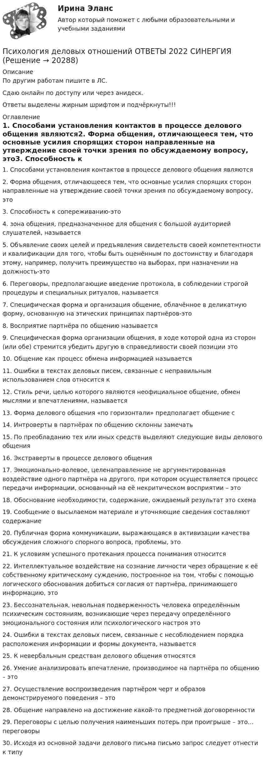     
          Описание
          По другим работам пишите в ЛС.Сдаю онлайн по доступу или через анидеск.Ответы выделены жирным шрифтом и подчёркнуты!!! 
          Оглавление
          1. Способами установления контактов в процессе делового общения являются2. Форма общения, отличающееся тем, что основные усилия спорящих сторон направленные на утверждение своей точки зрения по обсуждаемому вопросу, это3. Способность к сопереживанию-это4. зона общения, предназначенное для общения с большой аудиторией слушателей, называется5. Объявление своих целей и предъявления свидетельств своей компетентности и квалификации для того, чтобы быть оценённым по достоинству и благодаря этому, например, получить преимущество на выборах, при назначении на должность-это6. Переговоры, предполагающие введение протокола, в соблюдении строгой процедуры и специальных ритуалов, называется7. Специфическая форма и организация общение, облачённое в деликатную форму, основанную на этических принципах партнёров-это8. Восприятие партнёра по общению называется9. Специфическая форма организации общения, в ходе которой одна из сторон (или обе) стремится убедить другую в справедливости своей позиции это10. Общение как процесс обмена информацией называется11. Ошибки в текстах деловых писем, связанные с неправильным использованием слов относится к12. Стиль речи, целью которого являются неофициальное общение, обмен мыслями и впечатлениями, называется13. Форма делового общения «по горизонтали» предполагает общение с14. Интроверты в партнёрах по общению склонны замечать15. По преобладанию тех или иных средств выделяют следующие виды делового общения  16. Экстраверты в процессе делового общения17. Эмоционально-волевое, целенаправленное не аргументированная воздействие одного партнёра на другого, при котором осуществляется процесс передачи информации, основанный на её некритическом восприятии – это18. Обоснование необходимости, содержание, ожидаемый результат это схема19. Сообщение о высылаемом материале и уточняющие сведения составляют содержание20. Публичная форма коммуникации, выражающаяся в активизации качества обсуждения сложного спорного вопроса, проблемы, это21. К условиям успешного протекания процесса понимания относится  22. Интеллектуальное воздействие на сознание личности через обращение к её собственному критическому суждению, построенное на том, чтобы с помощью логического обоснования добиться согласия от партнёра, принимающего информацию, это23. Бессознательная, невольная подверженность человека определённым психическим состояниям, возникающие через передачу определённого эмоционального состояния или психологического настроя это24. Ошибки в текстах деловых писем, связанные с несоблюдением порядка расположения информации и формы документа, называется25. К невербальным средствам делового общения относятся26. Умение анализировать впечатление, производимое на партнёра по общению – это27. Осуществление воспроизведения партнёром черт и образов демонстрируемого поведения – это28. Общение направлено на достижение какой-то предметной договоренности29. Переговоры с целью получения наименьших потерь при проигрыше – это… переговоры30. Исходя из основной задачи делового письма письмо запрос следует отнести к типу 
            
            
            ✅ Психология деловых отношений 173 вопроса СИНЕРГИЯ МТИ 2022Психология деловых отношений ОТВЕТЫ 2022 СИНЕРГИЯПсихология деловых отношений (ответы на тест Синергия / МТИ / МОИ / МосАП)Психология деловых отношений (тест с ответами Синергия)Психология деловых отношений (тест с ответами Синергия/МОИ/МТИ/МосАП)Психология детей младшего школьного возраста (2023.г) тест с ответами Синергия/МОИ/ МТИ /МОСАП💯 Психология детей младшего школьного возраста (ответы на тест Синергия / МТИ / МосАП, июнь 2022)💯 Психология делового общения (деловых отношений) (все ответы на тест Синергия / МТИ / МосАП, май 2023)💯 Психология делового общения (деловых отношений) (все ответы на тест Синергия / МТИ / МосАП, март 2023)💯 Психология делового общения (деловых отношений) (все ответы на тест Синергия / МТИ / МосАП, октябрь 2022)💯 Психология делового общения (деловых отношений) (все ответы на тест Синергия / МТИ / МосАП, февраль 2023)💯 Психология делового общения (деловых отношений) (ответы на тест Синергия / МОИ / МТИ / МосАП, октябрь 2023)Психология делового общения (деловых отношений) (тест с ответами Синергия/МОИ/МТИ/МосАП)Психология делового общения (тест с ответами Синергия/МОИ/МТИ/МосАП)