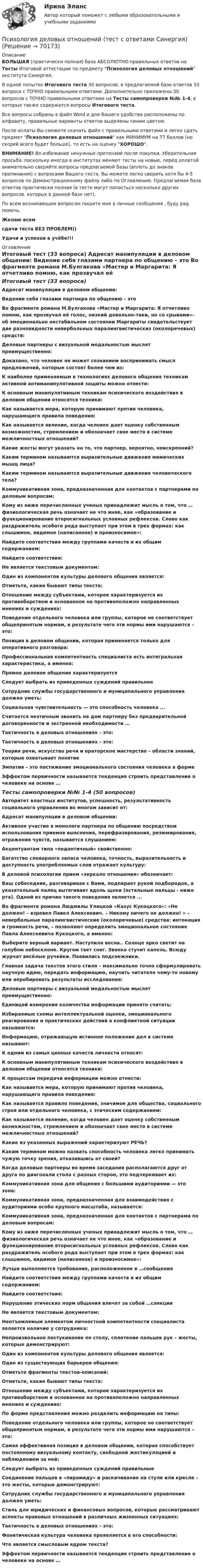     
            Описание
            БОЛЬШАЯ (практически полная) база АБСОЛЮТНО правильных ответов на Тесты Итоговой аттестации по предмету Психология деловых отношений института Синергия.В одной попытке Итогового теста 30 вопросов, в предлагаемой базе ответов 33 вопроса с ТОЧНО правильными ответами. Дополнительно приложены 50 вопросов с ТОЧНО правильными ответами на Тесты самопроверки №№ 1-4, в которых также содержатся вопросы Итогового теста.Все вопросы собраны в файл Word и для Вашего удобства расположены по алфавиту, правильные варианты ответов выделены синим цветом.После оплаты Вы сможете скачать файл с правильными ответами и легко сдать предмет Психология деловых отношений как МИНИМУМ на 77 баллов (но скорей всего будет больше), то есть на оценку ХОРОШО.ВНИМАНИЕ! Во избежание ненужных претензий после покупки, Убедительная просьба: поскольку иногда в институтах меняют тесты на новые, перед оплатой внимательно сверяйте вопросы предлагаемой базы (вплоть до знаков препинания) с вопросами Вашего теста. Вы можете легко сверить хотя бы 4-5 вопросов по Демонстрационному файлу либо по Оглавлению. Предлагаемая база ответов практически полная (в тесте могут попасться несколько других вопросов, которых в данной базе нет).По всем возникающим вопросам пишите мне в личные сообщения , буду рад помочь.Желаю всемсдачи теста БЕЗ ПРОБЛЕМ))Удачи и успехов в учёбе!!! 
            Оглавление
            Итоговый тест (33 вопроса) Адресат манипуляции в деловом общении: Видение себя глазами партнера по общению – это Во фрагменте романа М.Булгакова «Мастер и Маргарита: Я отчетливо помню, как прозвучал её голос, низкий довольно-таки, но со срывами»- об эмоционально нестабильном состоянии Маргариты свидетельствует две разновидности невербальных паралингвистическиз (околоречевых) средств: Деловые партнеры с визуальной модальностью мыслят преимущественно: Доказано, что человек не может сознанием воспринимать смысл предложений, которые состоят более чем из: К наиболее применяемым в технологиях делового общения техникам активной антиманипулятивной защиты можно отнести: К основным манипулятивным техникам психического воздействия в деловом общении относятся техники: Как называется мера, которую принимают против человека, нарушающего правила поведения: Как называется явление, когда человек дает оценку собственным возможностям, стремлением и обозначает свое место в системе межличностных отношений? Какие жесты могут указать на то, что партнер, вероятно, неискренний? Каким термином называются выразительные движения мимических мышц лица? Каким термином называются выразительные движения человеческого тела? Коммуникативная зона, предназначенная для контактов с партнерами по деловым вопросам: Кому из ниже перечисленных ученых принадлежит мысль о том, что … физиологическая речь означает не что иное, как «образование и функционирование второсигнальных условных рефлексов. Слово как раздражитель особого рода выступает при этом в трех формах: как слышимое, видимое (написанное) и произносимое»: Найдите соответствия между группами качеств и их общим содержанием: Найдите соответствия: Не является текстовым документом: Один из компонентов культуры делового общения является: Отметьте, какие бывают типы текста: Отношение между субъектами, которое характеризуется их противоборством и основанное на противоположно направленных мнениях и суждениях: Поведение отдельного человека или группы, которое не соответствует общепринятым нормам, в результате чего эти нормы ими нарушаются – это: Позиция в деловом общении, которая применяется только для оперативного разговора: Профессиональная компетентность специалиста есть интегральная характеристика, а именно: Прямое деловое общение характеризуется Следует выбрать из приведенных суждений правильное Сотрудник службы государственного и муниципального управления должен уметь: Социальная чувствительность — это способность человека ... Считается неэтичным звонить на дом партнеру без предварительной договоренности и экстренной необходимости … Тактичность в деловых отношениях – это: Тактичность в деловых отношениях – это: Теория речи, искусство речи и ораторское мастерство – области знаний, которые охватывает понятие Эмпатия – это постижение эмоционального состояния человека в форме Эффектом первичности называется тенденция строить представление о человеке на основе … Тесты самопроверки №№ 1-4 (50 вопросов) Авторитет властных институтов, успешность, результативность социального управления во многом зависит от: Адресат манипуляции в деловом общении: Активное участие в монологе партнера по общению посредством использования приемов выяснения, перефразирования, резюмирования, отражения чувств, называется слушанием: Акцентуантам типа «педантичный» свойственно: Богатство словарного запаса человека, точность, выразительность и доступность употребляемых слов отражает культуру: В деловой психологии прием «зеркало отношения» обозначает: Ваш собеседник, разговаривая с Вами, подпирает рукой подбородок, а указательный палец вытягивает вдоль щеки (остальные пальцы - ниже рта). Одной из причин такого поведения является ... Во фрагменте романа Людмилы Улицкой «Казус Кукоцкого»: «Не должен! – взревел Павел Алексеевич. – Никому ничего не должен! » – невербальные паралингвистические (околоречевые) средства: интонация и громкость речи, – позволяют определить эмоциональное состояние Павла Алексеевича Кукоцкого, а именно: Выберите верный вариант. Наступила весна.. Солнце ярко светит на голубом небосклоне. Кругом тает снег. Звонко стучит капель. Всюду журчат весёлые ручейки. Появились подснежники. Главная задача текстов этого стиля – максимально точно сформулировать научную идею, передать информацию, научить читателя чему-то новому или апробировать результаты исследования: Деловые партнеры с визуальной модальностью мыслят преимущественно: Единицей измерения количества информации принято считать: Избираемые схемы интеллектуальной оценки, эмоционального реагирования и практических действий в конфликтной ситуации называются: Информацию, отражающую истинное положение дел в системе называют: К одним из самых ценных качеств личности относят: К основным манипулятивным техникам психического воздействия в деловом общении относятся техники: К процессам передачи информации можно отнести: Как называется мера, которую принимают против человека, нарушающего правила поведения: Как называется правило поведения, значимое для общества, социального строя или отдельного человека, с этическим содержанием: Как называется явление, когда человек дает оценку собственным возможностям, стремлением и обозначает свое место в системе межличностных отношений? Какие из указанных выражений характеризуют РЕЧЬ? Каким термином можно назвать способность человека легко принимать чужую точку зрения, отказавшись от своей? Когда деловые партнеры во время заседания располагаются друг от друга по диагонали стола с разных сторон, это подчеркивает их: Коммуникативная зона для общения с большими аудиториями — это зона: Коммуникативная зона, предназначенная для взаимодействия с аудиториями особо крупного масштаба, называется: Коммуникативная зона, предназначенная для контактов с партнерами по деловым вопросам: Кому из ниже перечисленных ученых принадлежит мысль о том, что … физиологическая речь означает не что иное, как «образование и функционирование второсигнальных условных рефлексов. Слово как раздражитель особого рода выступает при этом в трех формах: как слышимое, видимое (написанное) и произносимое»: Лучше выполняется требование, расположенное в …сообщения Найдите соответствия между группами качеств и их общим содержанием: Найдите соответствия: Нарушение этических норм общения влечет за собой …санкции Не является текстовым документом: Неотъемлемым элементом личностной компетентности специалиста является наличие у сотрудника: Непроизвольное постукивание по столу, сплетение пальцев рук – жесты, которые демонстрируют: Один из компонентов культуры делового общения является: Один из существующих барьеров общения: Отметьте фрагменты текстов-описаний: Отметьте, какие бывают типы текста: Отношение между субъектами, которое характеризуется их противоборством и основанное на противоположно направленных мнениях и суждениях: По форме представления можно разделить информацию на типы: Поведение отдельного человека или группы, которое не соответствует общепринятым нормам, в результате чего эти нормы ими нарушаются – это: Самая эффективная позиция в деловом общении, которая способствует постоянному визуальному контакту, свободной жестикуляцией и наблюдением за ней: Следует выбрать из приведенных суждений правильные Соединение пальцев в «пирамиду» и раскачивание на стуле или кресле – это жесты, которые демонстрируют: Сотрудник службы государственного и муниципального управления должен уметь: Стиль для юридических и финансовых вопросов, которые рассматривают аспекты правовых отношений в различных жизненных ситуациях: Тактичность в деловых отношениях – это: Фонетическая культура человека проявляется в его способности: Что является смысловым ядром текста? Эффектом первичности называется тенденция строить представление о человеке на основе …  
            
            
            Психология деловых отношений (ответы на тест Синергия / МТИ / МОИ / МосАП)Психология деловых отношений (тест с ответами Синергия)Психология деловых отношений (тест с ответами Синергия/МОИ/МТИ/МосАП)Психология детей младшего школьного возраста (2023.г) тест с ответами Синергия/МОИ/ МТИ /МОСАП💯 Психология детей младшего школьного возраста (ответы на тест Синергия / МТИ / МосАП, июнь 2022)Психология детей младшего школьного возраста (ответы на тесты, 90 и более баллов), СинергияПсихология детей младшего школьного возраста тест Синергия💯 Психология делового общения (деловых отношений) (все ответы на тест Синергия / МТИ / МосАП, октябрь 2022)💯 Психология делового общения (деловых отношений) (все ответы на тест Синергия / МТИ / МосАП, февраль 2023)💯 Психология делового общения (деловых отношений) (ответы на тест Синергия / МОИ / МТИ / МосАП, октябрь 2023)Психология делового общения (деловых отношений) (тест с ответами Синергия/МОИ/МТИ/МосАП)Психология делового общения (тест с ответами Синергия/МОИ/МТИ/МосАП)	Психология деловых отношений✅ Психология деловых отношений 173 вопроса СИНЕРГИЯ МТИ 2022