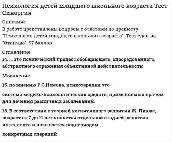    
          Описание
          88 вопросов с ответами*Практически все вопросы из онлайн-тестаСдано на 83 балла из 100 Хорошо﻿Год сдачи - 2017-2021.После покупки Вы получите файл с ответами на вопросы которые указаны ниже:﻿***(Если нужна помощь с другими предметами или сдачей тестов онлайн, пишите в личные сообщения) 
          Оглавление
          1. Неверно, что к характерным особенностям личности младшего школьника (по Б. С Волкову) относится ...ПодражательностьСтроптивостьвысокая двигательная активность2. Установите соответствие между индивидуальными особенностями внимания младших школьников и проявлением этих особенностей в учебе (по Б. С. Волкову) A. устойчивое, но слабо переключаемое внимание B. устойчивое непроизвольное внимание C. легко отвлекаемое внимание D. хорошо организованное внимание, сочетаемое с малым объемом E. ученик долго и старательно решает одну задачу, но с трудом переходит к следующей F. ученик сосредотачивает внимание только на интересных особенностях изучаемого материала G. ученик сосредотачивает внимание на посторонних, не связанных с изучаемым предметом вещах (своих мыслях, рисовании) H. ученик не может продолжительно эффективно работать3. Согласно данным Б. С. Волкова, значительное снижение речевой импульсивности ребенка происходит в возрасте ...летвосьмидесятисеми девяти4. Особенностью памяти младшего школьника является ...малый объем запоминанияважность эмоциональной окрашенности изучаемого материалавысокая осмысленность запоминания 5. Согласно формулировке Л. И. Божович, главным психологическим новообразованием первоклассника является ...рефлексивный оборот на себявнутренняя позиция школьникасоподчинение мотивов6. Психологическим новообразованием младшего школьного возраста (по И. В. Шаповаленко), обозначающим начало развития теоретического мышления, является интеллектуальная ...7. Неверно, что младший школьный возраст является сензитивным периодом формирования … саморегуляции познавательного отношения к миру морально-нравственной сферы внутреннего плана действий8. Психолог Жан Пиаже выделил у детей … развития системных мыслительных операций три стадии пять стадий две стадии четыре стадии9. Согласно исследованиям Б. Ф. Бабаева и Л. С. Житченко, интериоризация чтения у младших школьников (переход от чтения вслух к чтению про себя) полностью завершается ... классево второмв третьемв первом10. В соответствии с исследованиями ученых-психологов, особенностью восприятия учеников первых-вторых классов школы является его слабая ...11. В середине учебного года первоклассники наиболее часто начинают испытывать такие психологические трудности, как … апатия и потеря интереса к обучениюобщение со сверстниками, учителями и родителями привыкание к школьному режиму12. У младшего школьника преобладает … внимание непроизвольное произвольное послепроизвольное13. Согласно исследованиям Б. С. Волкова, младший школьник находится на ... уровне развития обобщенияпонятийно-образном (научном)образно-понятийномчувственном (практически-действенном) 14. В соответствии с исследованиями ученых-психологов, при переходе от дошкольного к младшему школьному возрасту осознанность в проявлении эмоций у детей ...остается неизменнойувеличиваетсяуменьшается15. Внутренним мотивом учебной деятельности младшего школьника можно назвать стремление … получить похвалу избежать двойки быть лучшим учеником в классе узнать новую информацию об окружающем мире16. В соответствии с теорией когнитивного развития Ж. Пиаже, возраст от 7 до 11 лет является отдельной стадией развития интеллекта и называется подпериодом … становления формальных операций объективации практического интеллекта достижения формальных операций конкретных операций17. Установите соответствие между основными типами трудностей в обучении младших школьников (по С. В. Вахрушеву) и рекомендуемыми приемами работы педагога по преодолению этих трудностей: A. развитие ребенка по типу негативистической демонстративности B. развитие ребенка по типу «уход от деятельности» C. развитие ребенка по типу «хроническая неуспешность» D. развитие ребенка по игровому типу E. определить сферу школьной успешности ребенка и снизить значимость сфер неуспеха F. поддерживать у ребенка непосредственный интерес к уроку с помощью наглядности G. использовать работу воображения ребенка в его учебной деятельности (например, сочинения на свободную и заданную темы) H. свести к минимуму замечания относительно нарушения норм школьного поведения, уделять ребенку внимание только в случае примерного поведения18. Новой потребностью ребенка младшего школьного возраста по сравнению с дошкольником является потребность в … уважении игровой деятельности самооценке движениях19. Мотивационный вакуум вероятнее всего возникает у школьников в возрасте...6-8 лет13-16 лет9-11 лет20. Взаимоотношения первоклассников друг с другом в большей степени определяются … общими интересами самих детей родителями учителем21. Согласно данным Б. С. Волкова, примерно с … лет дети значительно острее воспринимают замечания, сделанные им взрослыми в присутствии сверстников шести восьми семи десяти22. В начале школьного обучения у первоклассников ярко выражен … характер мышления логически-понятийный абстрактно-логический конкретно-образный наглядно-действенный23. Неверно, что структура учебной деятельности младшего школьника (по Д. Б. Эльконину) включает ...трудовые действиядействия оценкиучебные задачи действия контроля24. Концепция развивающего обучения младших школьников была разработана ...А. Ф. Ануфриевым и С Н. КостроминойД. Б. Элькониным и В. В. ДавыдовымЛ. С. Выготским и К. Н. Поливановой25. Согласно данным ученых-психологов, положение ученика в системе межличностных отношений сверстников складывается в 1-2 классах и ...может легко изменитьсяменяется с изменением социального статуса семьи ученикаостается устойчивым на протяжении последующих лет обучения26. Неверно, что симптомом кризиса отрочества является … негативное отношение ребенка к школе в целом и к обязанности ее посещения утрата ребенком детской непосредственности возникновение у ребенка конфликтов с учителями27. Взаимоотношения учеников 3–4 классов школы друг с другом в большей степени определяются … случайными факторами родителямиобщими интересами самих детей учителем28. Установите соответствие между основными типами трудностей в обучении младших школьников (по С. В. Вахрушеву) и характеристиками поведения детей в случае данных трудностей: A. развитие ребенка по типу «уход от деятельности» B. развитие ребенка по типу негативистической демонстративности C. развитие ребенка по игровому типу D. развитие ребенка по типу «хроническая неуспешность» E. безразличное отношение к учебе, отметкам, неуправляемость F. постоянный страх ошибки, нерешительность, пассивность, тревожность G. склонность к фантазированию, неучастие в работе класса H. высокая потребность быть в центре внимания, сознательное нарушение школьных норм поведения29. Установлено, что у детей до десяти лет наиболее активно работает … полушарие головного мозга, что определяет раннее развитие эстетических чувств младших школьников30. Ведущей деятельностью в младшем школьном возрасте является … сюжетно-ролевая игра предметно-манипуляционная деятельность учебная деятельность деятельность общения в процессе обучения31. Методика развития рефлексии у младших школьников (по А. В. Хуторовскому) включает этапы, расположенные в следующей последовательности: 1 проверка гипотез на практике в последующей предметной деятельности 2 восстановление последовательности выполняемых действий 3 изучение эффективности данной последовательности действий 4 временная остановка предметной деятельности 5 формулирование результатов рефлексии, гипотеза предстоящей деятельности32. При … типе общения (по В. С. Мухиной) ребенок без сопротивления принимает направленную на него агрессию адекватно агрессивном адекватно лояльном неадекватно игнорирующем неадекватно лояльном33. Чрезмерное упрощение предметных уроков в начальной школе часто является причиной… развития детской любознательностиисчезновения у детей стимула к познавательной деятельности развития детской самостоятельности34. Удержание в кратковременной памяти материала, требующего перевода в письменную речь, происходит в ... отделе головного мозгалобномзатылочномтеменномвисочном35. По мнению Б. С. Волкова, развитие альтруизма у человека происходит в... возрастедошкольноммладшем школьномподростковомюношеском36. По данным Б. С. Волкова, продолжительность сосредоточения внимания у младших школьников составляет в среднем...10-20 минут30-40 минут50-60 минут5-7 минут37. Главными психологическими новообразованиями младшего школьника являются … и умение учиться *соподчинение мотивов *внутренняя позиция обучающегося *рефлексивный оборот на себя38. К специальным методам коррекционной работы относятся … *объяснение, увещевание, внушение *воспитывающие ситуации *метод естественных последствий и метод возмещения *поощрение, наказание, соревнование39. … поведение проявляется в том, что в поведении ребенка сохраняются черты, присущие более раннему возрасту, в его неспособности принять самостоятельное решение, выполнить какое-либо действие демонстративное агрессивное инфантильное конформное гиперактивное40. Психические новообразования – это новые свойства и качества личности, которые формируются в … каждого переходного возрастного периоданачале конце конце и в начале процессе41. … поведение проявляется в сверхдисциплинированности, в беспрекословном и некритическом подчинении требованиям взрослых и сверстников демонстративное агрессивное инфантильное конформное гиперактивное42. … – это способность анализировать свои суждения и поступки с точки зрения их соответствия замыслу и условиям деятельности рефлексия воображение мышление самооценка43. К неспецифическим методам коррекции поведения младших школьников относят методы … (согласно классификация методов в рамках концепции коррекционно-развивающего образования Г.Ф. Кумариной, М.Э. Вайнер и др.) изменения деятельности детей изменения компонентов образовательно-воспитательной среды упражнениянаказания изменения отношений44. Наиболее устойчивые и существенные особенности, отличающие человека или группу людей от других, - это психические …свойства процессы состояния45. К концу обучения в начальной школе у детей … *внимание и память становятся произвольными *внимание и память становятся непроизвольными *в одинаковой степени выражены и произвольное, и непроизвольное внимание46. По мнению Г.Ф. Кумариной, термин «специальное образование» … *должен использоваться только при характеристике нормальных детей *должен использоваться применительно к обучению и воспитанию детей и подростков, имеющих различные нарушения развития *относится к области общей педагогики и отражает проблемы общепедагогического знания, в частности коррекционно-развивающего образования47. Исследователи М. Воллах и Н. Коган, используя независимость фактора интеллекта и фактора креативности, выделили четыре группы людей, отличающихся способами адаптации к внешним условиям и решениями жизненных проблем – так, у группы людей с низким интеллектом и низким творческими способностями имеют место … *постоянный конфликт между собственными представлениями о мире и школьными требованиями, недостаточная вера в себя *хорошая (по крайней мере по внешним признакам) адаптация и удовлетворенность жизнью *вера в свои возможности, хороший самоконтроль, хорошая социальная интеграция, большой интерес ко всему новому48. К узколичным социальным мотивам успешного формирования учебной деятельности у младших школьников относятся … *престижные мотивы *мотивы благополучия *мотивы самосовершенствования *мотивы самоопределения49. Метод исследования личности, заключающийся в диагностике личности, ее психических состояний, функций на основе выполнения какого-либо стандартизированного задания с заранее определенной надежностью и валидностью, -это … наблюдение опрос тестирование (метод теста)эксперимент50. В человеческих отношениях можно различать несколько типов поведения в ситуации фрустрации, в частности, активно включаемый, адекватно лояльный, стремящийся к преодолению фрустрации тип поведения представляет собой … форму социального нормативного реагирования негативную нормативнуюадаптивную (высокую позитивную) неразвитую, неадаптированную51. … эксперимент направлен на искусственное воссоздание (моделирование) процесса психического развития и целью имеет изучение условий и закономерностей происхождения того или иного психического новообразования лабораторный естественныйконстатирующий формирующий52. Теория преформизма основывается на взглядах … Конрада Лоренца Жан-Жака Руссо Джона Локка Вильяма Штерна53. Установите последовательность этапов коррекционной работы по развитию фонематического восприятия, фонематического анализа и синтеза 1совершенствование слухового восприятия, чувства ритма, слухоречевой памяти 2развитие фонематического восприятия и формирование четких фонематических представлений 3развитие навыков фонематического анализа и синтеза54. Групповая идентичность и эго-идентичность являются основными понятиями …, которая раскрывает значимость не только индивидуальных взаимосвязей с родителями в раннем возрасте, но исторических и культурных предпосылок в развитии личности *этологической теории *теории привязанности *психоаналитической теории *эпигенетической теории55. Исследователи М. Воллах и Н. Коган доказали, что мотивация достижений, соревновательная мотивация и мотивация социального одобрения … самоактуализацию личности *развивают *блокируют *не оказывают влияния на56. К волевым психическим процессам относят ... *восприятие *мышление *чувства *произвольность57. Предпосылки для выделения психологии детей младшего школьного возраста в отдельный раздел психологической науки сложились в … *конце XVIII – начале XIX в. *середине XIX *в. конце XIX – начале XX *в. середине XX в.58. … связана с именем Конрада Лоренца, который рассматривал человека как продукт биологической эволюции и естественного отбора и считал, что жизнь человека принципиально не отличается от жизни других животных *этологическая теория *теория конвергенции (теория двух факторов) *эпигенетическая теория *теория социального научения59. Аристотель в своем трактате «О душе» способности человека … *соизмерял с потенциальными возможностями приобретения общих принципов знания *понимал как нечто врожденное, изначально присущее индивиду *разделял на врожденные и приобретенные60. По данным М.В. Осориной, пристрастие к кодам, шифрам, тайным знакам и сигналам, секретным языкам обычно проявляется у детей после … *семи лет *восьми лет *десяти лет *одиннадцати лет61. В тех случаях, когда необходимо вести наблюдение за реакциями и поведением обследуемого применяется … опрос, позволяющий получить достоверную информацию, поскольку задаваемые вопросы могут корректироваться в процессе исследования в зависимости от особенности поведения и реакций обследуемого *свободный *письменный *устный62. К широким социальным мотивам успешного формирования учебной деятельности у младших школьников относятся … *престижные мотивы *мотивы долга и ответственности *мотивы благополучия63. Слово «психология» в переводе с древнегреческого означает «наука о …» *душе *разуме*социуме *мышлении *человеке64. При активно включаемом адекватном нелояльном, игнорирующем типе общения ребенок … *демонстрирует полное пренебрежение направленной на него агрессии *совершает эмоциональный речевой или действенный выпад в ответ на агрессию со стороны другого *совсем не идет на общение *без сопротивления принимает направленную на него агрессию65. A.Н. Дружинин выделил два структурных уровня и периода в развитии креативности: имплицитный уровень – в период 3-5 лет и эксплицитный уровень – в период … *13–20 лет *6–10 лет *7–15 лет *9–14 лет66. В психологии креативности наиболее распространена концепция Е.П. Торренса – … * «теория интеллектуального порога» * «теория инвестирования» * «тест отдельных ассоциаций»67. У младших школьников … *преобладающим видом внимания является произвольное *преобладающим видом внимания является непроизвольное *в одинаковой степени выражены и произвольное, и непроизвольное внимание68. Автором такого группового метода развития креативности, как метод фокальных объектов, является … *Ф. Цвикки *У. Гордон *А. Осборн *Ч. Вайтинг69. У младших школьников первых-вторых классов доминирующим является … мышление наглядно-образноесловесно-логическое наглядно-действенное теоретическое70. По мнению Г.Ф. Кумариной, термин «коррекционная педагогика» используется … *только при характеристике нормальных детей *применительно к обучению и воспитанию детей и подростков, имеющих различные нарушения развития *при характеристике всех детей, независимо от развития (для нормальных детей и для детей с нарушениями развития)71. В социально-психологическом, медицинском и педагогическом аспектах коррекция определяется как система педагогических и лечебных мероприятий, направленных на преодоление или ослабление недостатков психического и физического развития, а буквально понятие «коррекция» означает «…»72. Понятие «креативная активность личности» было введено в концепции … *С. Медника *Е.П. Торренса *Дж. Гилфорда *Р. Стернберга и Д. Лаверта *Д.Б. Богоявленской73. Особенности личности человека, его направленность, качества личности, черты характера, темперамент, способности относятся к психическим … *свойствам *процессам*состояниям74. Такой специальный метод коррекционной работы, как …, основан на создании условий, когда быть невоспитанным, необразованным, нарушать дисциплину становится невыгодно *субъективно-прагматический метод *метод естественных последствий *метод возмещения метод*коррекции через труд («трудовой метод»)75. По мнению Р.С. Немова, приемы психокоррекции используется … *психологом *только врачом *врачом в условиях стационара76. Установите соответствие вида темперамента и его характеристик: A. холерический B. сангвинический C. флегматический D. меланхолический E. сильная и подвижная нервная система с преобладанием процессов возбуждения F. сильная и подвижная нервная система с уравновешенностью процессов возбуждения и торможенияG. сильная и малоподвижная нервная система с преобладанием процессов торможения H. слабая чувствительная нервная система77. Симптом «горькой конфеты», представляющий собой неприятное переживание от того, что так хотелось и от чего пришлось отказаться из-за несоблюдения определенных правил, был описан психологом … *М.Е. Хилько *Л.С. Выготским *Б.С. Волковым *А.Н. Леонтьевым78. В соответствии с теорией когнитивного развития Ж. Пиаже, возраст от 7 до 11 лет соответствует такой стадии интеллектуального развития ребенка, как... *чувственно-двигательный (сенсомоторный) период *стадия конкретных операций *стадия формальных операций *дооперациональная стадия79. Воображение, внимание, речь относятся к … психическим процессам *познавательным *эмоциональным *волевым80. Дж. Гилфор создал трехмерную модель интеллекта, основными измерениями которой являются … *общение, интерес, любопытство *процесс, результат, характеристика *содержание, операции, результаты *оценка, игры, результаты81. Говоря об особенностях взаимоотношений школьников, можно отметить, что к 3–4 классам... *возрастает их интерес личности учителя *растет их интерес к общению со сверстниками *наиболее значимой и авторитетной фигурой для них остается учитель *отношения учеников друг с другом в большей степени определяются их родителями82. Нравственный релятивизм, основанный на убеждении, что каждый человек имеет право на справедливое и уважительное отношение к себе и в каждом поступке можно усмотреть нравственно оправданное и осуждаемое, появляется у детей примерно с … 7 лет 9 лет 11 лет 13 лет83. В первом классе поведение школьника … *в большей степени регулируется родителями *всецело регулируется учителем, авторитет которого для него, как правило, непререкаем *в первую очередь зависит от одобрения сверстников84. При … типе общения (по В. С. Мухиной) ребенок как бы сдает свои позиции без сопротивления, принимая направленную на него агрессию *адекватно лояльном *неадекватно лояльном *адекватно агрессивном *неадекватно игнорирующем85. При активно включаемом … типе общения (по В.С. Мухиной) ребенок совершает эмоциональный речевой или действенный выпад в ответ на агрессию со стороны другого *лояльном *неадекватно лояльном *адекватном нелояльном, игнорирующем *адекватно нелояльном, агрессивном86. Специалисты в области интеллекта, (Д. Векслер, Г. Айзенк и др.), разделяют точку зрения, что высокий уровень развития интеллекта... *предполагает высокий уровень развития творческих способностей, и наоборот *предполагает высокий уровень развития творческих способностей, но не наоборот совсем *не предполагает высокий уровень развития творческих способностей87. Согласно возрастной периодизации на основе ведущей деятельности психолога Д.Б. Эльконина, младший школьный возраст охватывает период от … *6–7 до 10–11 лет *6-до 9 лет *7–8 до 12–13 лет *5 до 7 лет88. Согласно исследованиям М. Воллаха и Н. Когана, если у человека энергия направлена на достижение успеха в учебе, неудачи воспринимаются как катастрофа, имеют место боязнь риска и высказывания своего мнения, пониженная общительность, боязнь самооценки, то он относится к группе людей с … *высоким интеллектом и низкими творческими способностями *низким интеллектом и низкими творческими способностями *низким интеллектом и высокими творческими способностями *высоким интеллектом и высокими творческими способностями 
            
            
            Психология детей младшего школьного возраста (тест с ответами Синергия)Психология дошкольного возраста ответы Синергия (тесты 83/100)Психология дошкольного возраста (тест с ответами Синергия)Психология и педагогика игры Ответы Синергия (Тесты 90/100)Психология и педагогика игры (тест с ответами Синергия)Психология и психофизиология стресса (НИИ ДПО)Психология лиц с нарушением речи (логопсихология). ВГАПС. Тестовые и практические задания с верными ответами.100.00 из 100.00.Психология делового общения (деловых отношений)Психология делового общения МОИ и Синергия 2021 90 вопросовПсихология делового общения/Психология деловых отношений Синергия/МОИ (Отлично! около 90 вопросов)Психология делового общения​.Тест Синергия 2021г Психология деловых отношений (тест с ответами Синергия)Психология деловых отношений тесты (ответы Синергия)Психология детей младшего школьного возраста - Ответы Синергия Тест 2021