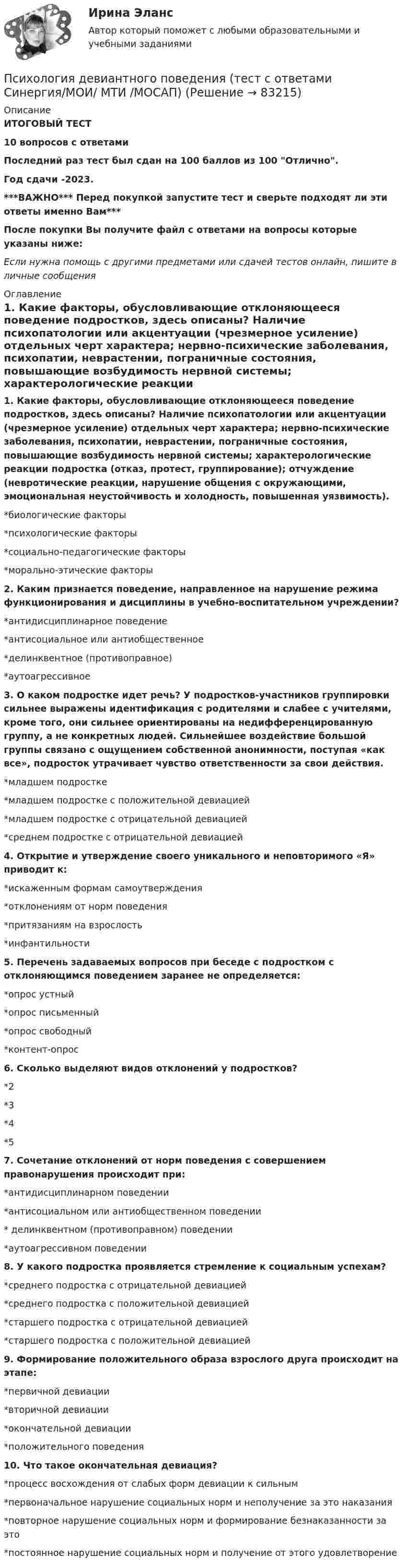     
            Описание
            ИТОГОВЫЙ ТЕСТ10 вопросов с ответамиПоследний раз тест был сдан на 100 баллов из 100 Отлично.Год сдачи -2023.***ВАЖНО*** Перед покупкой запустите тест и сверьте подходят ли эти ответы именно Вам***После покупки Вы получите файл с ответами на вопросы которые указаны ниже:Если нужна помощь с другими предметами или сдачей тестов онлайн, пишите в личные сообщения  
            Оглавление
            1. Какие факторы, обусловливающие отклоняющееся поведение подростков, здесь описаны? Наличие психопатологии или акцентуации (чрезмерное усиление) отдельных черт характера; нервно-психические заболевания, психопатии, неврастении, пограничные состояния, повышающие возбудимость нервной системы; характерологические реакции подростка (отказ, протест, группирование); отчуждение (невротические реакции, нарушение общения с окружающими, эмоциональная неустойчивость и холодность, повышенная уязвимость).*биологические факторы*психологические факторы*социально-педагогические факторы*морально-этические факторы2. Каким признается поведение, направленное на нарушение режима функционирования и дисциплины в учебно-воспитательном учреждении?*антидисциплинарное поведение*антисоциальное или антиобщественное*делинквентное (противоправное)*аутоагрессивное3. О каком подростке идет речь? У подростков-участников группировки сильнее выражены идентификация с родителями и слабее с учителями, кроме того, они сильнее ориентированы на недифференцированную группу, а не конкретных людей. Сильнейшее воздействие большой группы связано с ощущением собственной анонимности, поступая «как все», подросток утрачивает чувство ответственности за свои действия.*младшем подростке*младшем подростке с положительной девиацией*младшем подростке с отрицательной девиацией*среднем подростке с отрицательной девиацией4. Открытие и утверждение своего уникального и неповторимого «Я» приводит к:*искаженным формам самоутверждения*отклонениям от норм поведения*притязаниям на взрослость*инфантильности5. Перечень задаваемых вопросов при беседе с подростком с отклоняющимся поведением заранее не определяется:*опрос устный*опрос письменный*опрос свободный*контент-опрос6. Сколько выделяют видов отклонений у подростков?*2*3*4*57. Сочетание отклонений от норм поведения с совершением правонарушения происходит при:*антидисциплинарном поведении*антисоциальном или антиобщественном поведении* делинквентном (противоправном) поведении*аутоагрессивном поведении8. У какого подростка проявляется стремление к социальным успехам?*среднего подростка с отрицательной девиацией*среднего подростка с положительной девиацией*старшего подростка с отрицательной девиацией*старшего подростка с положительной девиацией9. Формирование положительного образа взрослого друга происходит на этапе:*первичной девиации*вторичной девиации*окончательной девиации*положительного поведения10. Что такое окончательная девиация?*процесс восхождения от слабых форм девиации к сильным*первоначальное нарушение социальных норм и неполучение за это наказания*повторное нарушение социальных норм и формирование безнаказанности за это*постоянное нарушение социальных норм и получение от этого удовлетворение  
            
            
            Психология девиантного поведения. Ответы на 1-2 тесты + итоговый тест. Росдистант Психология девиантного поведения (тест с ответами Синергия/МОИ/ МТИ /МОСАП)Психология девиантного развития и поведенияПсихология девиантного развития и поведения💯 Психология делового общения (деловых отношений) (все ответы на тест Синергия / МТИ / МосАП, декабрь 2022)💯 Психология делового общения (деловых отношений) (все ответы на тест Синергия / МТИ / МосАП, июнь 2022)💯 Психология делового общения (деловых отношений) (все ответы на тест Синергия / МТИ / МосАП, май 2023)Психология в управлении персоналом тест Синергия (все ответы✅90/100 баллов)Психология в управлении персоналом (тест с ответами Синергия/МОИ/ МТИ)Психология (глоссарий)Психология ДГТУПсихология ДГТУПсихология ДГТУПсихология ДГТУ
