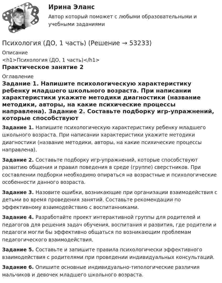      
            Описание
            <h1>Психология (ДО, 1 часть)</h1>Практическое занятие 2 
            Оглавление
            Задание 1. Напишите психологическую характеристику ребенку младшего школьного возраста. При написании характеристики укажите методики диагностики (название методики, авторы, на какие психические процессы направлена). Задание 2. Составьте подборку игр-упражнений, которые способствуют развитию общения и правил поведения в среде (группе) сверстников. При составлении подборки необходимо опираться на возрастные и психологические особенности данного возраста. Задание 3. Назовите ошибки, возникающие при организации взаимодействия с детьми во время проведения занятий. Составьте рекомендации по эффективному взаимодействию с воспитанниками. Задание 4. Разработайте проект интерактивной группы для родителей и педагогов для решения задач обучения, воспитания и развития, где родители и педагоги могли бы эффективно общаться по возникающим проблемам педагогического взаимодействия. Задание 5. Составьте и запишите правила психологически эффективного взаимодействия с родителями при проведении индивидуальных консультаций. Задание 6. Опишите основные индивидуально-типологические различия мальчиков и девочек младшего школьного возраста. 
            
            
            Психология (ДО, 1 часть)Психология (ДО, 1 часть)Психология (ДО, 1 часть)Психология (ДО, 1 часть)Психология (ДО, 1 часть)Психология (ДО, 1 часть)Психология (ДО, 1 часть) Практическое занятие 2Психология детско-родительских отношений автоматическое заданиеПсихология детско-родительских отношений Индивидуальное практическое заданиеПсихология детстваПсихология детстваПсихология детстваПсихология детства-ВКСПсихология детства РОСДСИАТНТ