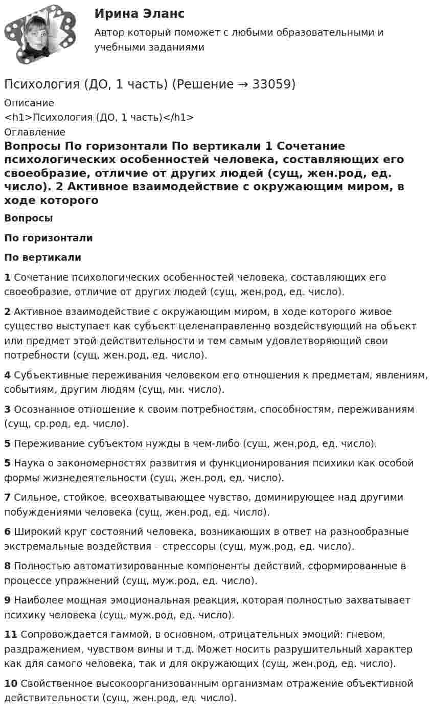      
          Описание
          <h1>Психология (ДО, 1 часть)</h1> 
          Оглавление
           Вопросы По горизонтали По вертикали 1 Сочетание психологических особенностей человека, составляющих его своеобразие, отличие от других людей (сущ, жен.род, ед. число). 2 Активное взаимодействие с окружающим миром, в ходе которого живое существо выступает как субъект целенаправленно воздействующий на объект или предмет этой действительности и тем самым удовлетворяющий свои потребности (сущ, жен.род, ед. число). 4 Субъективные переживания человеком его отношения к предметам, явлениям, событиям, другим людям (сущ, мн. число). 3 Осознанное отношение к своим потребностям, способностям, переживаниям (сущ, ср.род, ед. число). 5 Переживание субъектом нужды в чем-либо (сущ, жен.род, ед. число). 5 Наука о закономерностях развития и функционирования психики как особой формы жизнедеятельности (сущ, жен.род, ед. число). 7 Сильное, стойкое, всеохватывающее чувство, доминирующее над другими побуждениями человека (сущ, жен.род, ед. число). 6 Широкий круг состояний человека, возникающих в ответ на разнообразные экстремальные воздействия – стрессоры (сущ, муж.род, ед. число). 8 Полностью автоматизированные компоненты действий, сформированные в процессе упражнений (сущ, муж.род, ед. число). 9 Наиболее мощная эмоциональная реакция, которая полностью захватывает психику человека (сущ, муж.род, ед. число). 11 Сопровождается гаммой, в основном, отрицательных эмоций: гневом, раздражением, чувством вины и т.д. Может носить разрушительный характер как для самого человека, так и для окружающих (сущ, жен.род, ед. число). 10 Свойственное высокоорганизованным организмам отражение объективной действительности (сущ, жен.род, ед. число).  
            
            
            Психология (ДО, 1 часть)Психология (ДО, 1 часть)Психология (ДО, 1 часть)Психология (ДО, 1 часть)Психология (ДО, 1 часть)Психология (ДО, 1 часть)Психология (ДО, 1 часть)Психология детско-родительских отношенийПсихология детско-родительских отношений автоматическое заданиеПсихология детско-родительских отношений Индивидуальное практическое заданиеПсихология детстваПсихология детстваПсихология детстваПсихология детства-ВКС